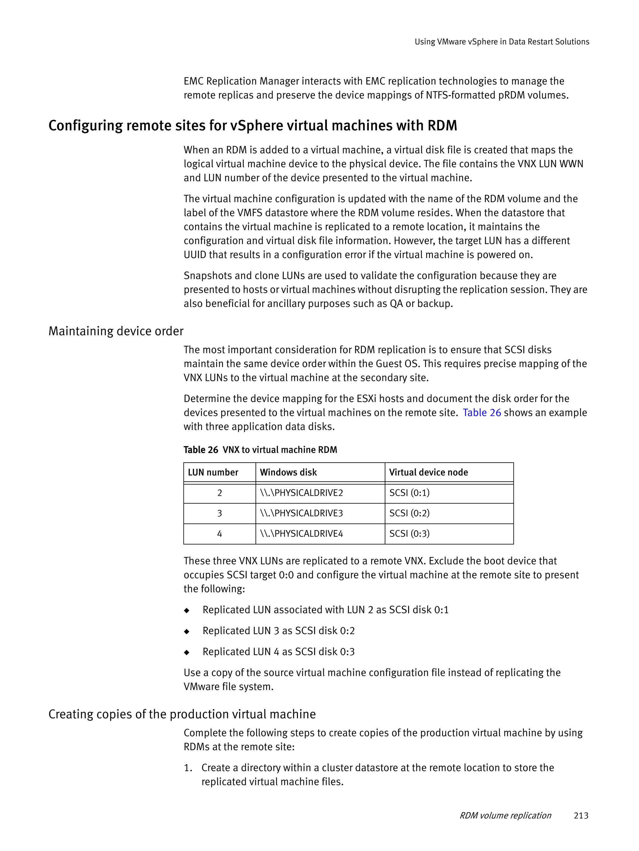 RDM volume replication 213
Using VMware vSphere in Data Restart Solutions
EMC Replication Manager interacts with EMC replication technologies to manage the
remote replicas and preserve the device mappings of NTFS-formatted pRDM volumes.
Configuring remote sites for vSphere virtual machines with RDM
When an RDM is added to a virtual machine, a virtual disk file is created that maps the
logical virtual machine device to the physical device. The file contains the VNX LUN WWN
and LUN number of the device presented to the virtual machine.
The virtual machine configuration is updated with the name of the RDM volume and the
label of the VMFS datastore where the RDM volume resides. When the datastore that
contains the virtual machine is replicated to a remote location, it maintains the
configuration and virtual disk file information. However, the target LUN has a different
UUID that results in a configuration error if the virtual machine is powered on.
Snapshots and clone LUNs are used to validate the configuration because they are
presented to hosts or virtual machines without disrupting the replication session. They are
also beneficial for ancillary purposes such as QA or backup.
Maintaining device order
The most important consideration for RDM replication is to ensure that SCSI disks
maintain the same device order within the Guest OS. This requires precise mapping of the
VNX LUNs to the virtual machine at the secondary site.
Determine the device mapping for the ESXi hosts and document the disk order for the
devices presented to the virtual machines on the remote site. Table 26 shows an example
with three application data disks.
These three VNX LUNs are replicated to a remote VNX. Exclude the boot device that
occupies SCSI target 0:0 and configure the virtual machine at the remote site to present
the following:
◆ Replicated LUN associated with LUN 2 as SCSI disk 0:1
◆ Replicated LUN 3 as SCSI disk 0:2
◆ Replicated LUN 4 as SCSI disk 0:3
Use a copy of the source virtual machine configuration file instead of replicating the
VMware file system.
Creating copies of the production virtual machine
Complete the following steps to create copies of the production virtual machine by using
RDMs at the remote site:
1. Create a directory within a cluster datastore at the remote location to store the
replicated virtual machine files.
Table 26 VNX to virtual machine RDM
LUN number Windows disk Virtual device node
2 .PHYSICALDRIVE2 SCSI (0:1)
3 .PHYSICALDRIVE3 SCSI (0:2)
4 .PHYSICALDRIVE4 SCSI (0:3)
 