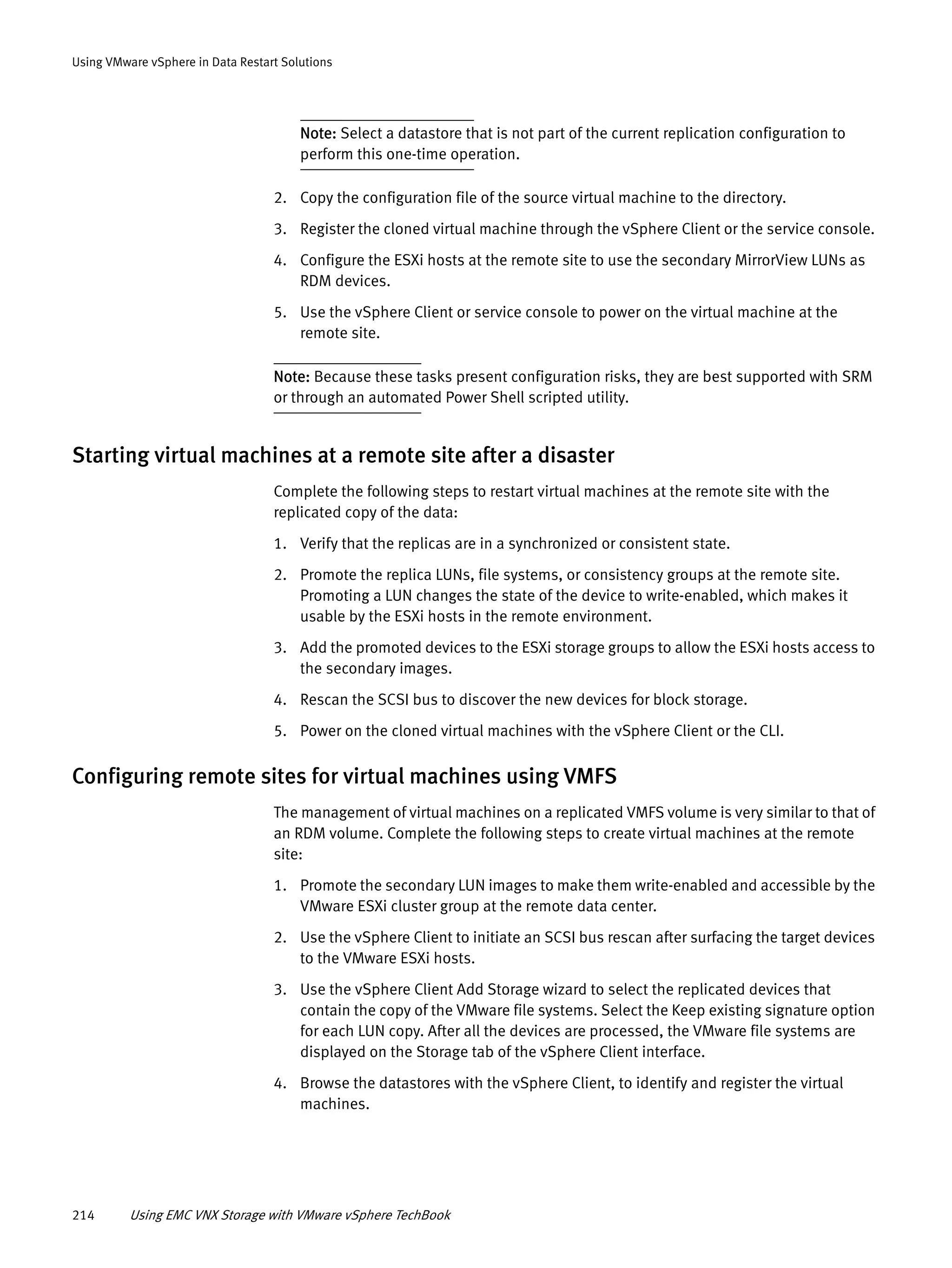 214 Using EMC VNX Storage with VMware vSphere TechBook
Using VMware vSphere in Data Restart Solutions
Note: Select a datastore that is not part of the current replication configuration to
perform this one-time operation.
2. Copy the configuration file of the source virtual machine to the directory.
3. Register the cloned virtual machine through the vSphere Client or the service console.
4. Configure the ESXi hosts at the remote site to use the secondary MirrorView LUNs as
RDM devices.
5. Use the vSphere Client or service console to power on the virtual machine at the
remote site.
Note: Because these tasks present configuration risks, they are best supported with SRM
or through an automated Power Shell scripted utility.
Starting virtual machines at a remote site after a disaster
Complete the following steps to restart virtual machines at the remote site with the
replicated copy of the data:
1. Verify that the replicas are in a synchronized or consistent state.
2. Promote the replica LUNs, file systems, or consistency groups at the remote site.
Promoting a LUN changes the state of the device to write-enabled, which makes it
usable by the ESXi hosts in the remote environment.
3. Add the promoted devices to the ESXi storage groups to allow the ESXi hosts access to
the secondary images.
4. Rescan the SCSI bus to discover the new devices for block storage.
5. Power on the cloned virtual machines with the vSphere Client or the CLI.
Configuring remote sites for virtual machines using VMFS
The management of virtual machines on a replicated VMFS volume is very similar to that of
an RDM volume. Complete the following steps to create virtual machines at the remote
site:
1. Promote the secondary LUN images to make them write-enabled and accessible by the
VMware ESXi cluster group at the remote data center.
2. Use the vSphere Client to initiate an SCSI bus rescan after surfacing the target devices
to the VMware ESXi hosts.
3. Use the vSphere Client Add Storage wizard to select the replicated devices that
contain the copy of the VMware file systems. Select the Keep existing signature option
for each LUN copy. After all the devices are processed, the VMware file systems are
displayed on the Storage tab of the vSphere Client interface.
4. Browse the datastores with the vSphere Client, to identify and register the virtual
machines.
 