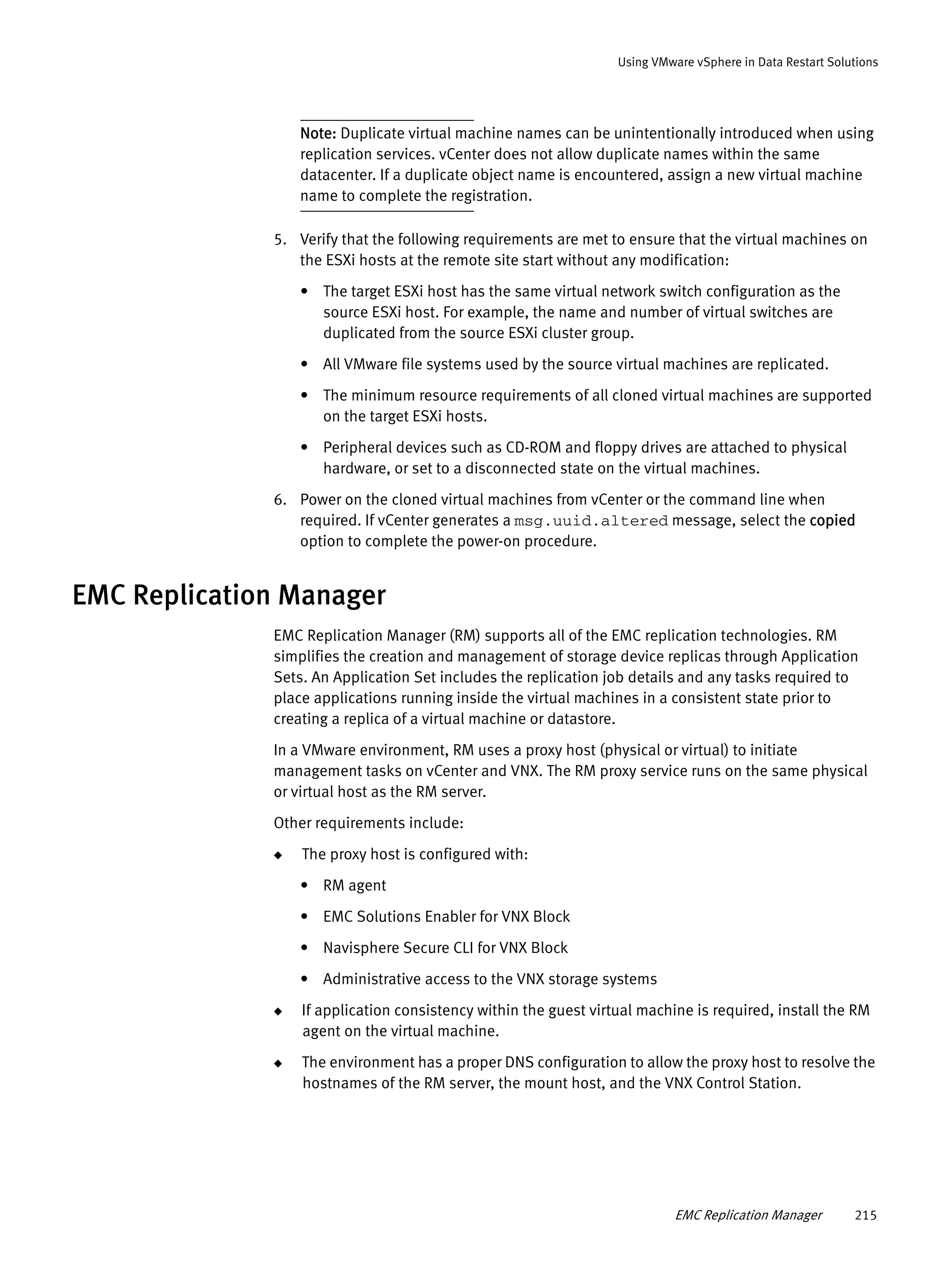 EMC Replication Manager 215
Using VMware vSphere in Data Restart Solutions
Note: Duplicate virtual machine names can be unintentionally introduced when using
replication services. vCenter does not allow duplicate names within the same
datacenter. If a duplicate object name is encountered, assign a new virtual machine
name to complete the registration.
5. Verify that the following requirements are met to ensure that the virtual machines on
the ESXi hosts at the remote site start without any modification:
• The target ESXi host has the same virtual network switch configuration as the
source ESXi host. For example, the name and number of virtual switches are
duplicated from the source ESXi cluster group.
• All VMware file systems used by the source virtual machines are replicated.
• The minimum resource requirements of all cloned virtual machines are supported
on the target ESXi hosts.
• Peripheral devices such as CD-ROM and floppy drives are attached to physical
hardware, or set to a disconnected state on the virtual machines.
6. Power on the cloned virtual machines from vCenter or the command line when
required. If vCenter generates a msg.uuid.altered message, select the copied
option to complete the power-on procedure.
EMC Replication Manager
EMC Replication Manager (RM) supports all of the EMC replication technologies. RM
simplifies the creation and management of storage device replicas through Application
Sets. An Application Set includes the replication job details and any tasks required to
place applications running inside the virtual machines in a consistent state prior to
creating a replica of a virtual machine or datastore.
In a VMware environment, RM uses a proxy host (physical or virtual) to initiate
management tasks on vCenter and VNX. The RM proxy service runs on the same physical
or virtual host as the RM server.
Other requirements include:
◆ The proxy host is configured with:
• RM agent
• EMC Solutions Enabler for VNX Block
• Navisphere Secure CLI for VNX Block
• Administrative access to the VNX storage systems
◆ If application consistency within the guest virtual machine is required, install the RM
agent on the virtual machine.
◆ The environment has a proper DNS configuration to allow the proxy host to resolve the
hostnames of the RM server, the mount host, and the VNX Control Station.
 