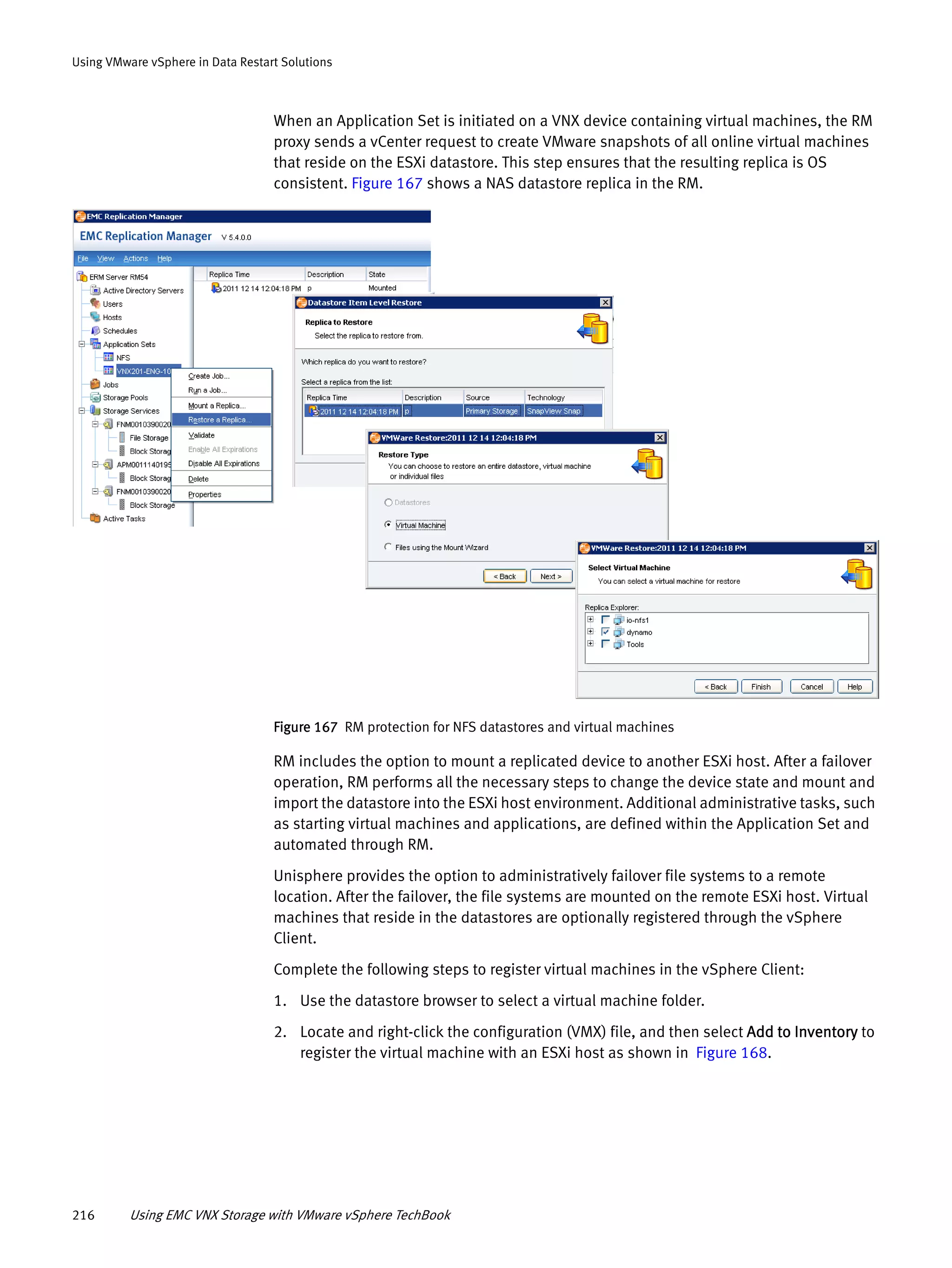 216 Using EMC VNX Storage with VMware vSphere TechBook
Using VMware vSphere in Data Restart Solutions
When an Application Set is initiated on a VNX device containing virtual machines, the RM
proxy sends a vCenter request to create VMware snapshots of all online virtual machines
that reside on the ESXi datastore. This step ensures that the resulting replica is OS
consistent. Figure 167 shows a NAS datastore replica in the RM.
Figure 167 RM protection for NFS datastores and virtual machines
RM includes the option to mount a replicated device to another ESXi host. After a failover
operation, RM performs all the necessary steps to change the device state and mount and
import the datastore into the ESXi host environment. Additional administrative tasks, such
as starting virtual machines and applications, are defined within the Application Set and
automated through RM.
Unisphere provides the option to administratively failover file systems to a remote
location. After the failover, the file systems are mounted on the remote ESXi host. Virtual
machines that reside in the datastores are optionally registered through the vSphere
Client.
Complete the following steps to register virtual machines in the vSphere Client:
1. Use the datastore browser to select a virtual machine folder.
2. Locate and right-click the configuration (VMX) file, and then select Add to Inventory to
register the virtual machine with an ESXi host as shown in Figure 168.
 