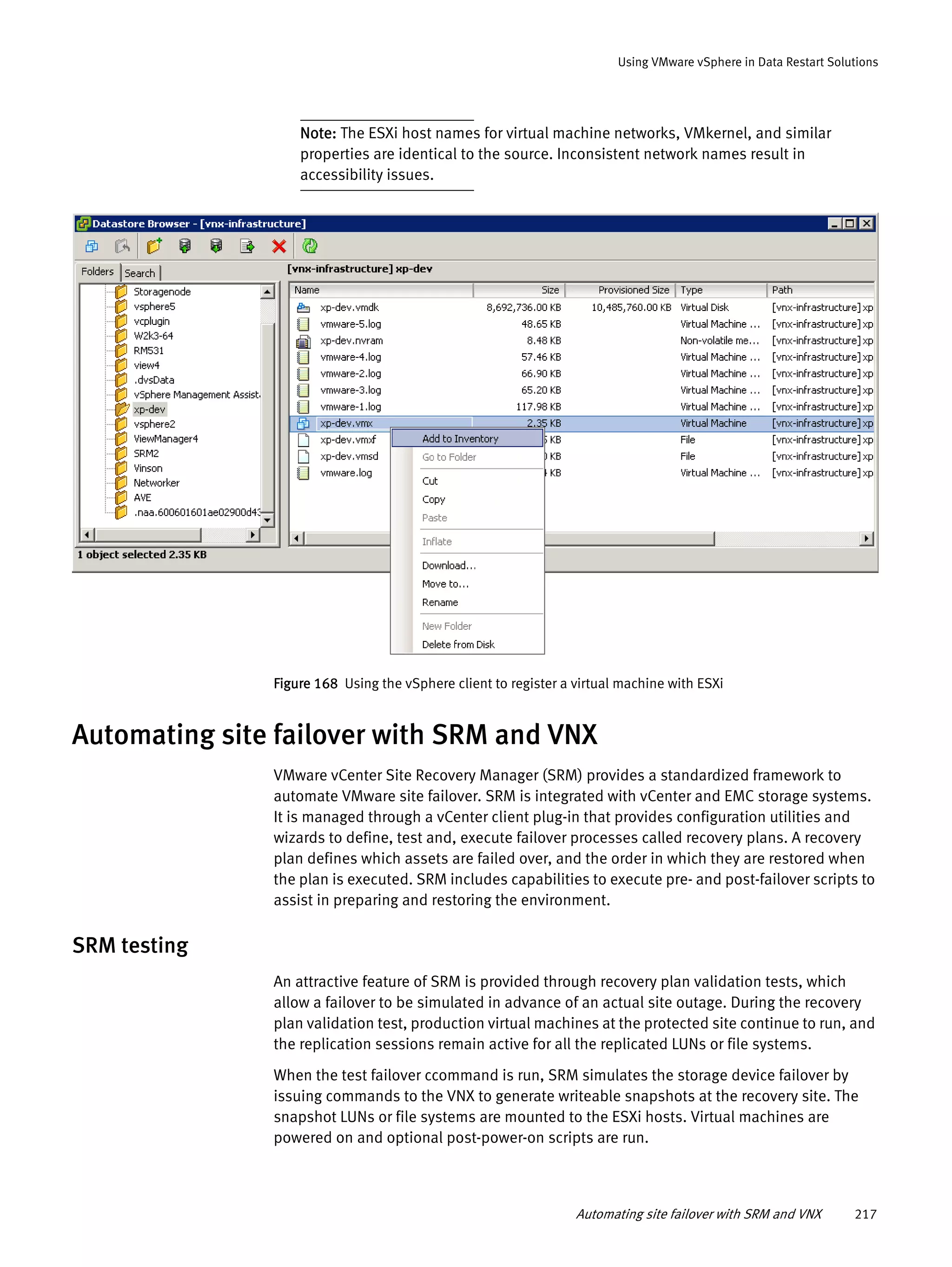 Automating site failover with SRM and VNX 217
Using VMware vSphere in Data Restart Solutions
Note: The ESXi host names for virtual machine networks, VMkernel, and similar
properties are identical to the source. Inconsistent network names result in
accessibility issues.
Figure 168 Using the vSphere client to register a virtual machine with ESXi
Automating site failover with SRM and VNX
VMware vCenter Site Recovery Manager (SRM) provides a standardized framework to
automate VMware site failover. SRM is integrated with vCenter and EMC storage systems.
It is managed through a vCenter client plug-in that provides configuration utilities and
wizards to define, test and, execute failover processes called recovery plans. A recovery
plan defines which assets are failed over, and the order in which they are restored when
the plan is executed. SRM includes capabilities to execute pre- and post-failover scripts to
assist in preparing and restoring the environment.
SRM testing
An attractive feature of SRM is provided through recovery plan validation tests, which
allow a failover to be simulated in advance of an actual site outage. During the recovery
plan validation test, production virtual machines at the protected site continue to run, and
the replication sessions remain active for all the replicated LUNs or file systems.
When the test failover ccommand is run, SRM simulates the storage device failover by
issuing commands to the VNX to generate writeable snapshots at the recovery site. The
snapshot LUNs or file systems are mounted to the ESXi hosts. Virtual machines are
powered on and optional post-power-on scripts are run.
 