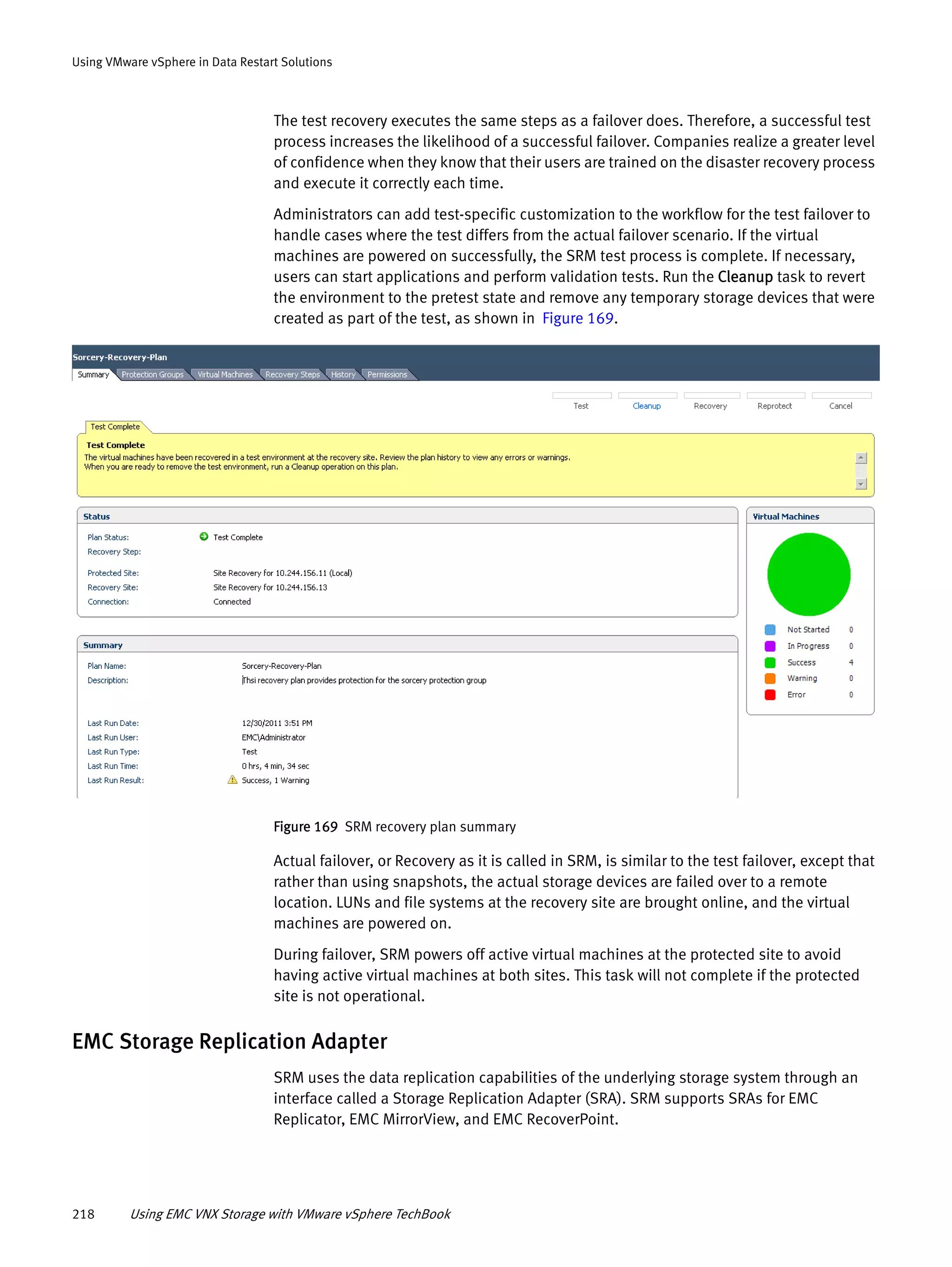 218 Using EMC VNX Storage with VMware vSphere TechBook
Using VMware vSphere in Data Restart Solutions
The test recovery executes the same steps as a failover does. Therefore, a successful test
process increases the likelihood of a successful failover. Companies realize a greater level
of confidence when they know that their users are trained on the disaster recovery process
and execute it correctly each time.
Administrators can add test-specific customization to the workflow for the test failover to
handle cases where the test differs from the actual failover scenario. If the virtual
machines are powered on successfully, the SRM test process is complete. If necessary,
users can start applications and perform validation tests. Run the Cleanup task to revert
the environment to the pretest state and remove any temporary storage devices that were
created as part of the test, as shown in Figure 169.
Figure 169 SRM recovery plan summary
Actual failover, or Recovery as it is called in SRM, is similar to the test failover, except that
rather than using snapshots, the actual storage devices are failed over to a remote
location. LUNs and file systems at the recovery site are brought online, and the virtual
machines are powered on.
During failover, SRM powers off active virtual machines at the protected site to avoid
having active virtual machines at both sites. This task will not complete if the protected
site is not operational.
EMC Storage Replication Adapter
SRM uses the data replication capabilities of the underlying storage system through an
interface called a Storage Replication Adapter (SRA). SRM supports SRAs for EMC
Replicator, EMC MirrorView, and EMC RecoverPoint.
 
