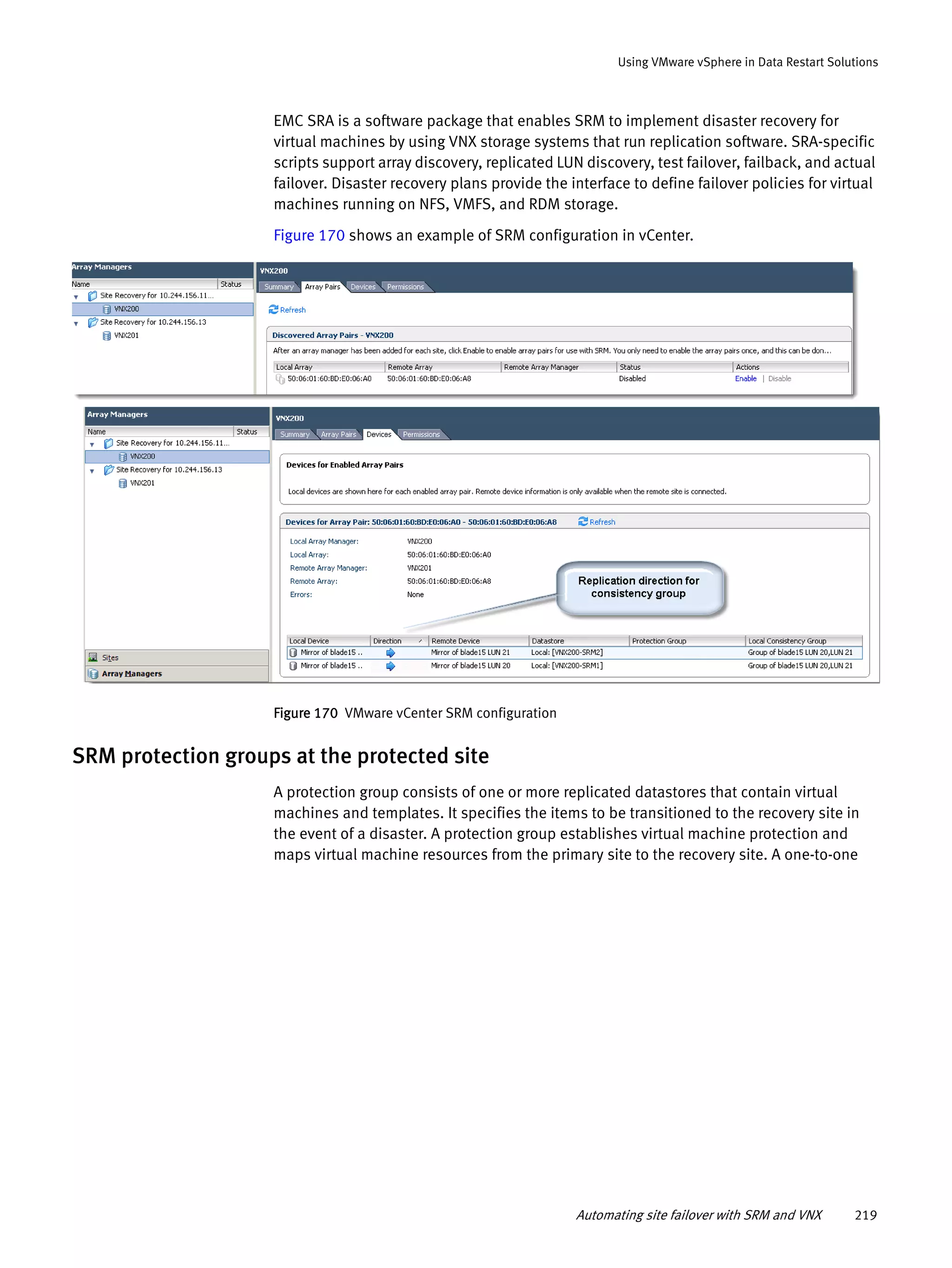 Automating site failover with SRM and VNX 219
Using VMware vSphere in Data Restart Solutions
EMC SRA is a software package that enables SRM to implement disaster recovery for
virtual machines by using VNX storage systems that run replication software. SRA-specific
scripts support array discovery, replicated LUN discovery, test failover, failback, and actual
failover. Disaster recovery plans provide the interface to define failover policies for virtual
machines running on NFS, VMFS, and RDM storage.
Figure 170 shows an example of SRM configuration in vCenter.
Figure 170 VMware vCenter SRM configuration
SRM protection groups at the protected site
A protection group consists of one or more replicated datastores that contain virtual
machines and templates. It specifies the items to be transitioned to the recovery site in
the event of a disaster. A protection group establishes virtual machine protection and
maps virtual machine resources from the primary site to the recovery site. A one-to-one
 