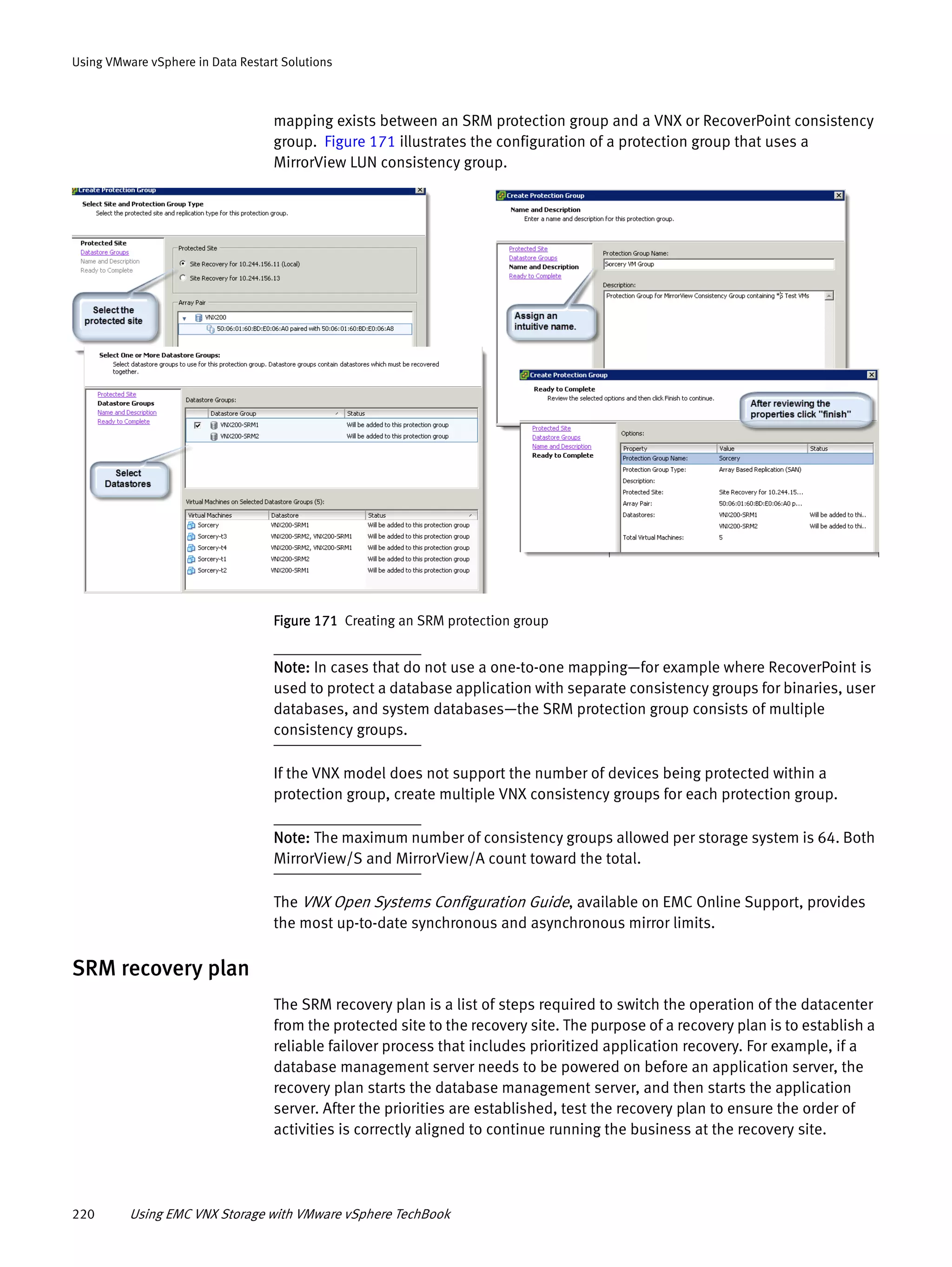 220 Using EMC VNX Storage with VMware vSphere TechBook
Using VMware vSphere in Data Restart Solutions
mapping exists between an SRM protection group and a VNX or RecoverPoint consistency
group. Figure 171 illustrates the configuration of a protection group that uses a
MirrorView LUN consistency group.
Figure 171 Creating an SRM protection group
Note: In cases that do not use a one-to-one mapping—for example where RecoverPoint is
used to protect a database application with separate consistency groups for binaries, user
databases, and system databases—the SRM protection group consists of multiple
consistency groups.
If the VNX model does not support the number of devices being protected within a
protection group, create multiple VNX consistency groups for each protection group.
Note: The maximum number of consistency groups allowed per storage system is 64. Both
MirrorView/S and MirrorView/A count toward the total.
The VNX Open Systems Configuration Guide, available on EMC Online Support, provides
the most up-to-date synchronous and asynchronous mirror limits.
SRM recovery plan
The SRM recovery plan is a list of steps required to switch the operation of the datacenter
from the protected site to the recovery site. The purpose of a recovery plan is to establish a
reliable failover process that includes prioritized application recovery. For example, if a
database management server needs to be powered on before an application server, the
recovery plan starts the database management server, and then starts the application
server. After the priorities are established, test the recovery plan to ensure the order of
activities is correctly aligned to continue running the business at the recovery site.
 