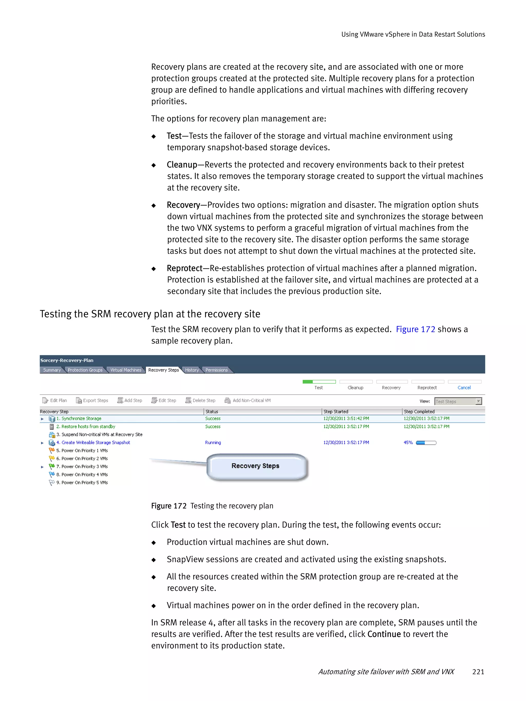 Automating site failover with SRM and VNX 221
Using VMware vSphere in Data Restart Solutions
Recovery plans are created at the recovery site, and are associated with one or more
protection groups created at the protected site. Multiple recovery plans for a protection
group are defined to handle applications and virtual machines with differing recovery
priorities.
The options for recovery plan management are:
◆ Test—Tests the failover of the storage and virtual machine environment using
temporary snapshot-based storage devices.
◆ Cleanup—Reverts the protected and recovery environments back to their pretest
states. It also removes the temporary storage created to support the virtual machines
at the recovery site.
◆ Recovery—Provides two options: migration and disaster. The migration option shuts
down virtual machines from the protected site and synchronizes the storage between
the two VNX systems to perform a graceful migration of virtual machines from the
protected site to the recovery site. The disaster option performs the same storage
tasks but does not attempt to shut down the virtual machines at the protected site.
◆ Reprotect—Re-establishes protection of virtual machines after a planned migration.
Protection is established at the failover site, and virtual machines are protected at a
secondary site that includes the previous production site.
Testing the SRM recovery plan at the recovery site
Test the SRM recovery plan to verify that it performs as expected. Figure 172 shows a
sample recovery plan.
Figure 172 Testing the recovery plan
Click Test to test the recovery plan. During the test, the following events occur:
◆ Production virtual machines are shut down.
◆ SnapView sessions are created and activated using the existing snapshots.
◆ All the resources created within the SRM protection group are re-created at the
recovery site.
◆ Virtual machines power on in the order defined in the recovery plan.
In SRM release 4, after all tasks in the recovery plan are complete, SRM pauses until the
results are verified. After the test results are verified, click Continue to revert the
environment to its production state.
 