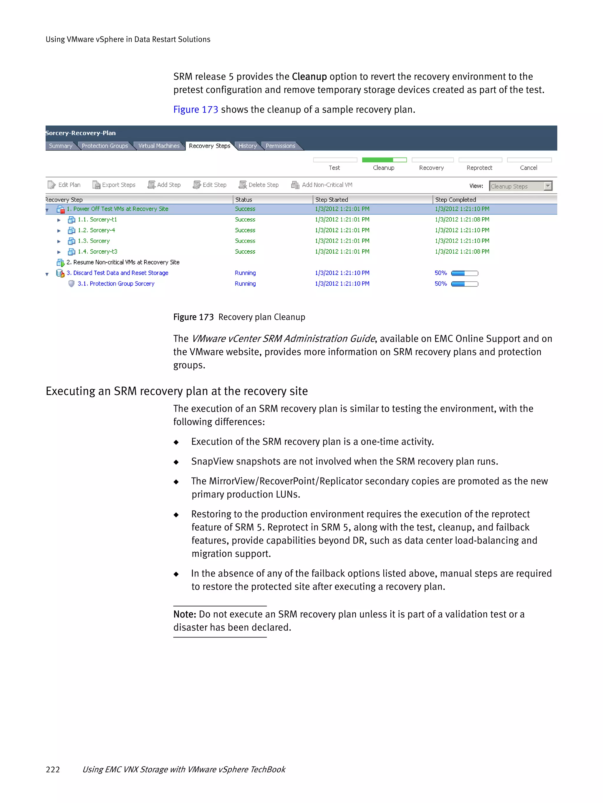 222 Using EMC VNX Storage with VMware vSphere TechBook
Using VMware vSphere in Data Restart Solutions
SRM release 5 provides the Cleanup option to revert the recovery environment to the
pretest configuration and remove temporary storage devices created as part of the test.
Figure 173 shows the cleanup of a sample recovery plan.
Figure 173 Recovery plan Cleanup
The VMware vCenter SRM Administration Guide, available on EMC Online Support and on
the VMware website, provides more information on SRM recovery plans and protection
groups.
Executing an SRM recovery plan at the recovery site
The execution of an SRM recovery plan is similar to testing the environment, with the
following differences:
◆ Execution of the SRM recovery plan is a one-time activity.
◆ SnapView snapshots are not involved when the SRM recovery plan runs.
◆ The MirrorView/RecoverPoint/Replicator secondary copies are promoted as the new
primary production LUNs.
◆ Restoring to the production environment requires the execution of the reprotect
feature of SRM 5. Reprotect in SRM 5, along with the test, cleanup, and failback
features, provide capabilities beyond DR, such as data center load-balancing and
migration support.
◆ In the absence of any of the failback options listed above, manual steps are required
to restore the protected site after executing a recovery plan.
Note: Do not execute an SRM recovery plan unless it is part of a validation test or a
disaster has been declared.
 