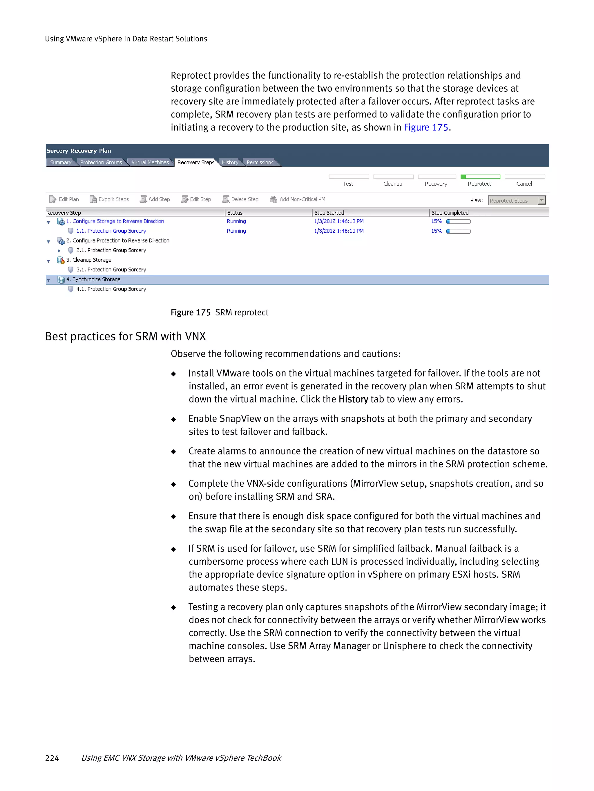 224 Using EMC VNX Storage with VMware vSphere TechBook
Using VMware vSphere in Data Restart Solutions
Reprotect provides the functionality to re-establish the protection relationships and
storage configuration between the two environments so that the storage devices at
recovery site are immediately protected after a failover occurs. After reprotect tasks are
complete, SRM recovery plan tests are performed to validate the configuration prior to
initiating a recovery to the production site, as shown in Figure 175.
Figure 175 SRM reprotect
Best practices for SRM with VNX
Observe the following recommendations and cautions:
◆ Install VMware tools on the virtual machines targeted for failover. If the tools are not
installed, an error event is generated in the recovery plan when SRM attempts to shut
down the virtual machine. Click the History tab to view any errors.
◆ Enable SnapView on the arrays with snapshots at both the primary and secondary
sites to test failover and failback.
◆ Create alarms to announce the creation of new virtual machines on the datastore so
that the new virtual machines are added to the mirrors in the SRM protection scheme.
◆ Complete the VNX-side configurations (MirrorView setup, snapshots creation, and so
on) before installing SRM and SRA.
◆ Ensure that there is enough disk space configured for both the virtual machines and
the swap file at the secondary site so that recovery plan tests run successfully.
◆ If SRM is used for failover, use SRM for simplified failback. Manual failback is a
cumbersome process where each LUN is processed individually, including selecting
the appropriate device signature option in vSphere on primary ESXi hosts. SRM
automates these steps.
◆ Testing a recovery plan only captures snapshots of the MirrorView secondary image; it
does not check for connectivity between the arrays or verify whether MirrorView works
correctly. Use the SRM connection to verify the connectivity between the virtual
machine consoles. Use SRM Array Manager or Unisphere to check the connectivity
between arrays.
 