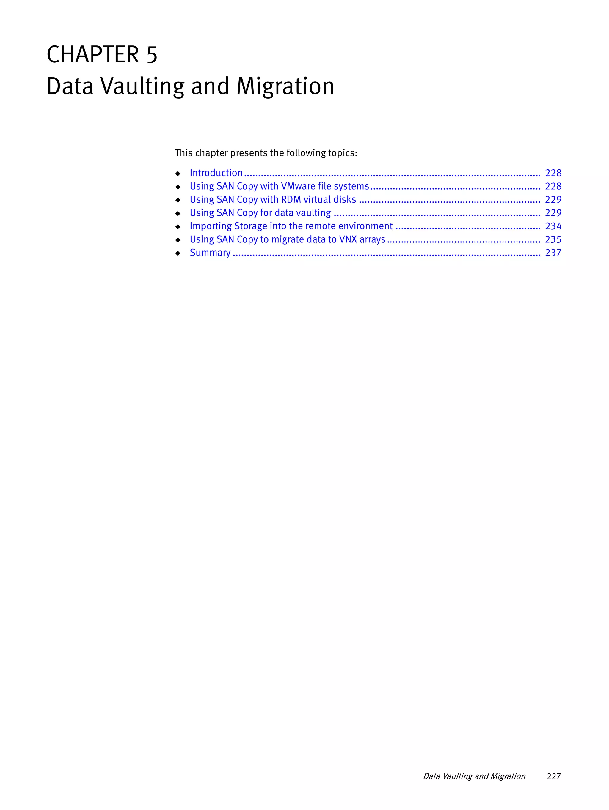Data Vaulting and Migration 227
CHAPTER 5
Data Vaulting and Migration
This chapter presents the following topics:
◆ Introduction.......................................................................................................... 228
◆ Using SAN Copy with VMware file systems............................................................. 228
◆ Using SAN Copy with RDM virtual disks ................................................................. 229
◆ Using SAN Copy for data vaulting .......................................................................... 229
◆ Importing Storage into the remote environment .................................................... 234
◆ Using SAN Copy to migrate data to VNX arrays....................................................... 235
◆ Summary .............................................................................................................. 237
 