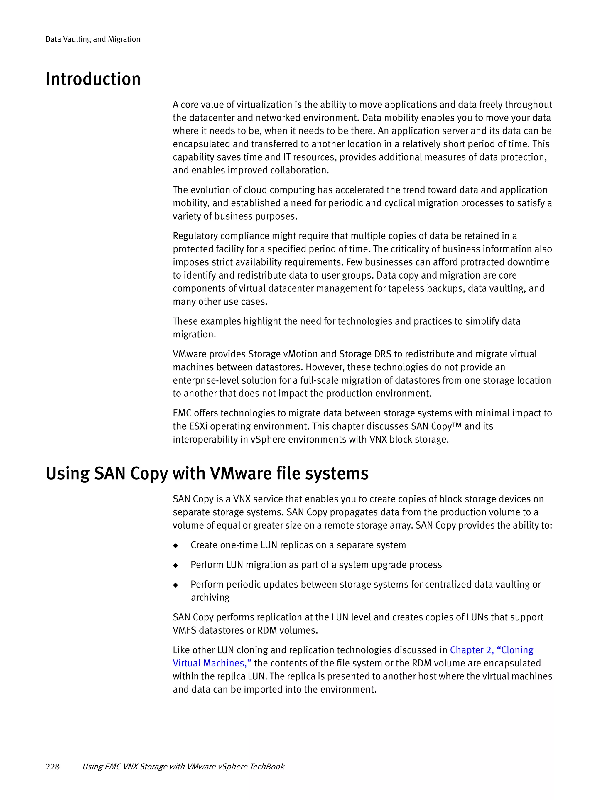 228 Using EMC VNX Storage with VMware vSphere TechBook
Data Vaulting and Migration
Introduction
A core value of virtualization is the ability to move applications and data freely throughout
the datacenter and networked environment. Data mobility enables you to move your data
where it needs to be, when it needs to be there. An application server and its data can be
encapsulated and transferred to another location in a relatively short period of time. This
capability saves time and IT resources, provides additional measures of data protection,
and enables improved collaboration.
The evolution of cloud computing has accelerated the trend toward data and application
mobility, and established a need for periodic and cyclical migration processes to satisfy a
variety of business purposes.
Regulatory compliance might require that multiple copies of data be retained in a
protected facility for a specified period of time. The criticality of business information also
imposes strict availability requirements. Few businesses can afford protracted downtime
to identify and redistribute data to user groups. Data copy and migration are core
components of virtual datacenter management for tapeless backups, data vaulting, and
many other use cases.
These examples highlight the need for technologies and practices to simplify data
migration.
VMware provides Storage vMotion and Storage DRS to redistribute and migrate virtual
machines between datastores. However, these technologies do not provide an
enterprise-level solution for a full-scale migration of datastores from one storage location
to another that does not impact the production environment.
EMC offers technologies to migrate data between storage systems with minimal impact to
the ESXi operating environment. This chapter discusses SAN Copy™ and its
interoperability in vSphere environments with VNX block storage.
Using SAN Copy with VMware file systems
SAN Copy is a VNX service that enables you to create copies of block storage devices on
separate storage systems. SAN Copy propagates data from the production volume to a
volume of equal or greater size on a remote storage array. SAN Copy provides the ability to:
◆ Create one-time LUN replicas on a separate system
◆ Perform LUN migration as part of a system upgrade process
◆ Perform periodic updates between storage systems for centralized data vaulting or
archiving
SAN Copy performs replication at the LUN level and creates copies of LUNs that support
VMFS datastores or RDM volumes.
Like other LUN cloning and replication technologies discussed in Chapter 2, “Cloning
Virtual Machines,” the contents of the file system or the RDM volume are encapsulated
within the replica LUN. The replica is presented to another host where the virtual machines
and data can be imported into the environment.
 