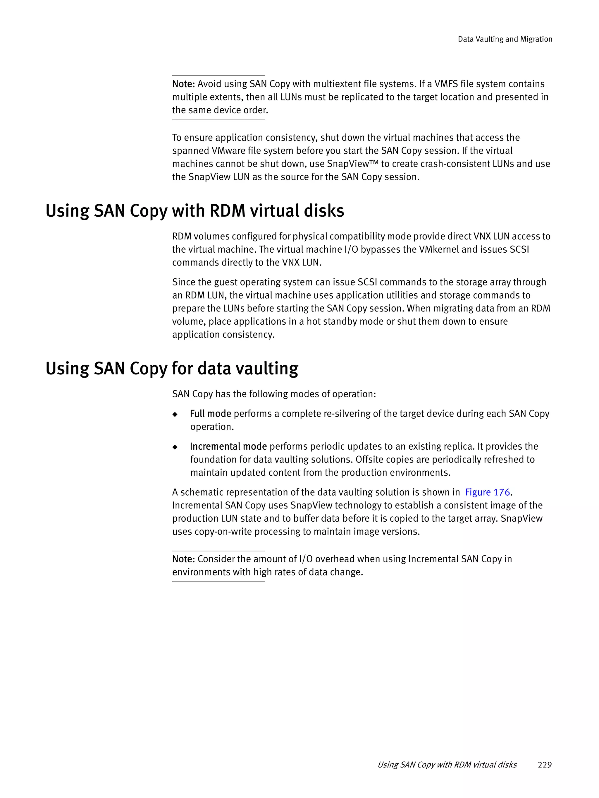 Using SAN Copy with RDM virtual disks 229
Data Vaulting and Migration
Note: Avoid using SAN Copy with multiextent file systems. If a VMFS file system contains
multiple extents, then all LUNs must be replicated to the target location and presented in
the same device order.
To ensure application consistency, shut down the virtual machines that access the
spanned VMware file system before you start the SAN Copy session. If the virtual
machines cannot be shut down, use SnapView™ to create crash-consistent LUNs and use
the SnapView LUN as the source for the SAN Copy session.
Using SAN Copy with RDM virtual disks
RDM volumes configured for physical compatibility mode provide direct VNX LUN access to
the virtual machine. The virtual machine I/O bypasses the VMkernel and issues SCSI
commands directly to the VNX LUN.
Since the guest operating system can issue SCSI commands to the storage array through
an RDM LUN, the virtual machine uses application utilities and storage commands to
prepare the LUNs before starting the SAN Copy session. When migrating data from an RDM
volume, place applications in a hot standby mode or shut them down to ensure
application consistency.
Using SAN Copy for data vaulting
SAN Copy has the following modes of operation:
◆ Full mode performs a complete re-silvering of the target device during each SAN Copy
operation.
◆ Incremental mode performs periodic updates to an existing replica. It provides the
foundation for data vaulting solutions. Offsite copies are periodically refreshed to
maintain updated content from the production environments.
A schematic representation of the data vaulting solution is shown in Figure 176.
Incremental SAN Copy uses SnapView technology to establish a consistent image of the
production LUN state and to buffer data before it is copied to the target array. SnapView
uses copy-on-write processing to maintain image versions.
Note: Consider the amount of I/O overhead when using Incremental SAN Copy in
environments with high rates of data change.
 