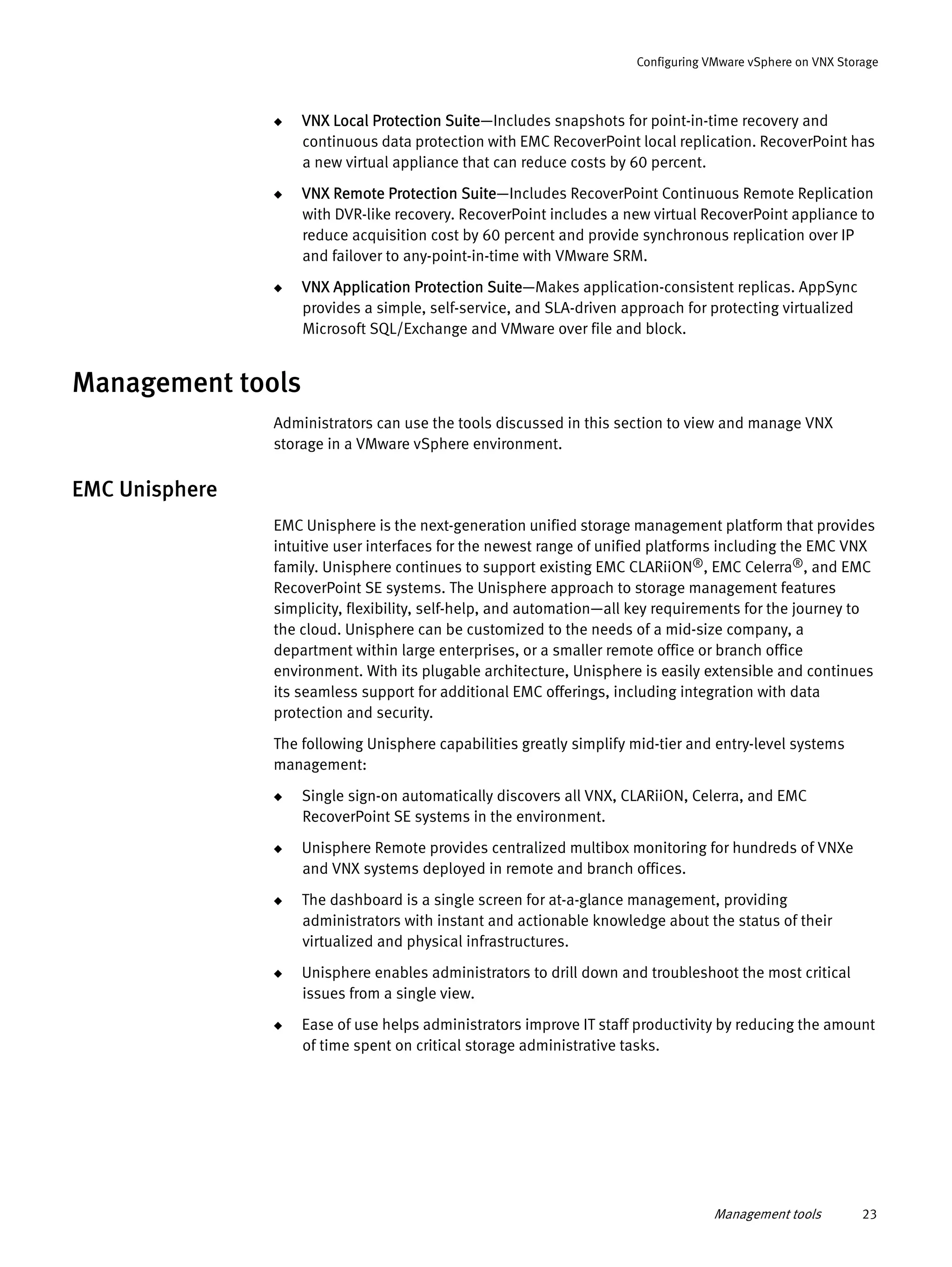 Management tools 23
Configuring VMware vSphere on VNX Storage
◆ VNX Local Protection Suite—Includes snapshots for point-in-time recovery and
continuous data protection with EMC RecoverPoint local replication. RecoverPoint has
a new virtual appliance that can reduce costs by 60 percent.
◆ VNX Remote Protection Suite—Includes RecoverPoint Continuous Remote Replication
with DVR-like recovery. RecoverPoint includes a new virtual RecoverPoint appliance to
reduce acquisition cost by 60 percent and provide synchronous replication over IP
and failover to any-point-in-time with VMware SRM.
◆ VNX Application Protection Suite—Makes application-consistent replicas. AppSync
provides a simple, self-service, and SLA-driven approach for protecting virtualized
Microsoft SQL/Exchange and VMware over file and block.
Management tools
Administrators can use the tools discussed in this section to view and manage VNX
storage in a VMware vSphere environment.
EMC Unisphere
EMC Unisphere is the next-generation unified storage management platform that provides
intuitive user interfaces for the newest range of unified platforms including the EMC VNX
family. Unisphere continues to support existing EMC CLARiiON®, EMC Celerra®, and EMC
RecoverPoint SE systems. The Unisphere approach to storage management features
simplicity, flexibility, self-help, and automation—all key requirements for the journey to
the cloud. Unisphere can be customized to the needs of a mid-size company, a
department within large enterprises, or a smaller remote office or branch office
environment. With its plugable architecture, Unisphere is easily extensible and continues
its seamless support for additional EMC offerings, including integration with data
protection and security.
The following Unisphere capabilities greatly simplify mid-tier and entry-level systems
management:
◆ Single sign-on automatically discovers all VNX, CLARiiON, Celerra, and EMC
RecoverPoint SE systems in the environment.
◆ Unisphere Remote provides centralized multibox monitoring for hundreds of VNXe
and VNX systems deployed in remote and branch offices.
◆ The dashboard is a single screen for at-a-glance management, providing
administrators with instant and actionable knowledge about the status of their
virtualized and physical infrastructures.
◆ Unisphere enables administrators to drill down and troubleshoot the most critical
issues from a single view.
◆ Ease of use helps administrators improve IT staff productivity by reducing the amount
of time spent on critical storage administrative tasks.
 