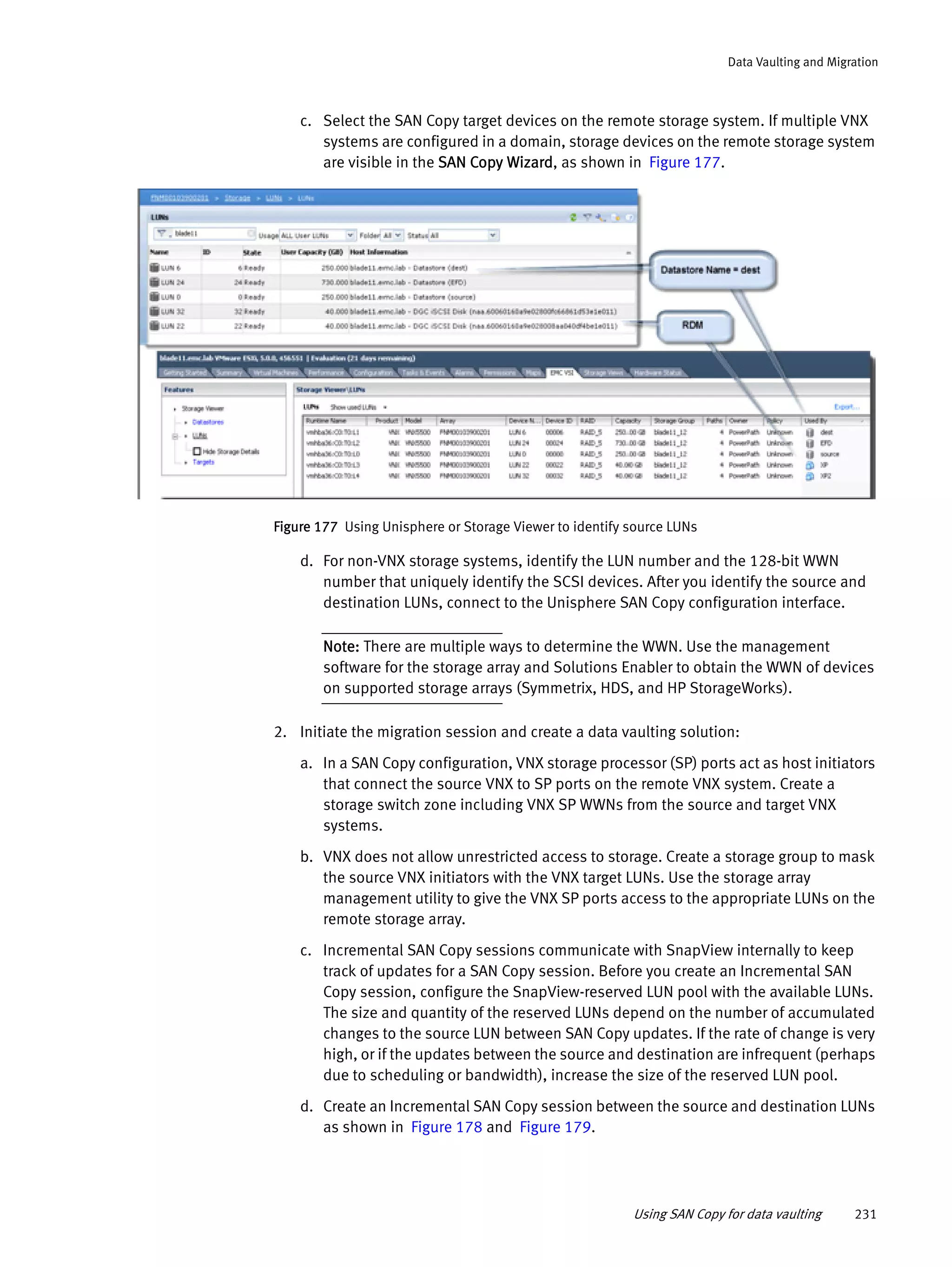 Using SAN Copy for data vaulting 231
Data Vaulting and Migration
c. Select the SAN Copy target devices on the remote storage system. If multiple VNX
systems are configured in a domain, storage devices on the remote storage system
are visible in the SAN Copy Wizard, as shown in Figure 177.
Figure 177 Using Unisphere or Storage Viewer to identify source LUNs
d. For non-VNX storage systems, identify the LUN number and the 128-bit WWN
number that uniquely identify the SCSI devices. After you identify the source and
destination LUNs, connect to the Unisphere SAN Copy configuration interface.
Note: There are multiple ways to determine the WWN. Use the management
software for the storage array and Solutions Enabler to obtain the WWN of devices
on supported storage arrays (Symmetrix, HDS, and HP StorageWorks).
2. Initiate the migration session and create a data vaulting solution:
a. In a SAN Copy configuration, VNX storage processor (SP) ports act as host initiators
that connect the source VNX to SP ports on the remote VNX system. Create a
storage switch zone including VNX SP WWNs from the source and target VNX
systems.
b. VNX does not allow unrestricted access to storage. Create a storage group to mask
the source VNX initiators with the VNX target LUNs. Use the storage array
management utility to give the VNX SP ports access to the appropriate LUNs on the
remote storage array.
c. Incremental SAN Copy sessions communicate with SnapView internally to keep
track of updates for a SAN Copy session. Before you create an Incremental SAN
Copy session, configure the SnapView-reserved LUN pool with the available LUNs.
The size and quantity of the reserved LUNs depend on the number of accumulated
changes to the source LUN between SAN Copy updates. If the rate of change is very
high, or if the updates between the source and destination are infrequent (perhaps
due to scheduling or bandwidth), increase the size of the reserved LUN pool.
d. Create an Incremental SAN Copy session between the source and destination LUNs
as shown in Figure 178 and Figure 179.
 