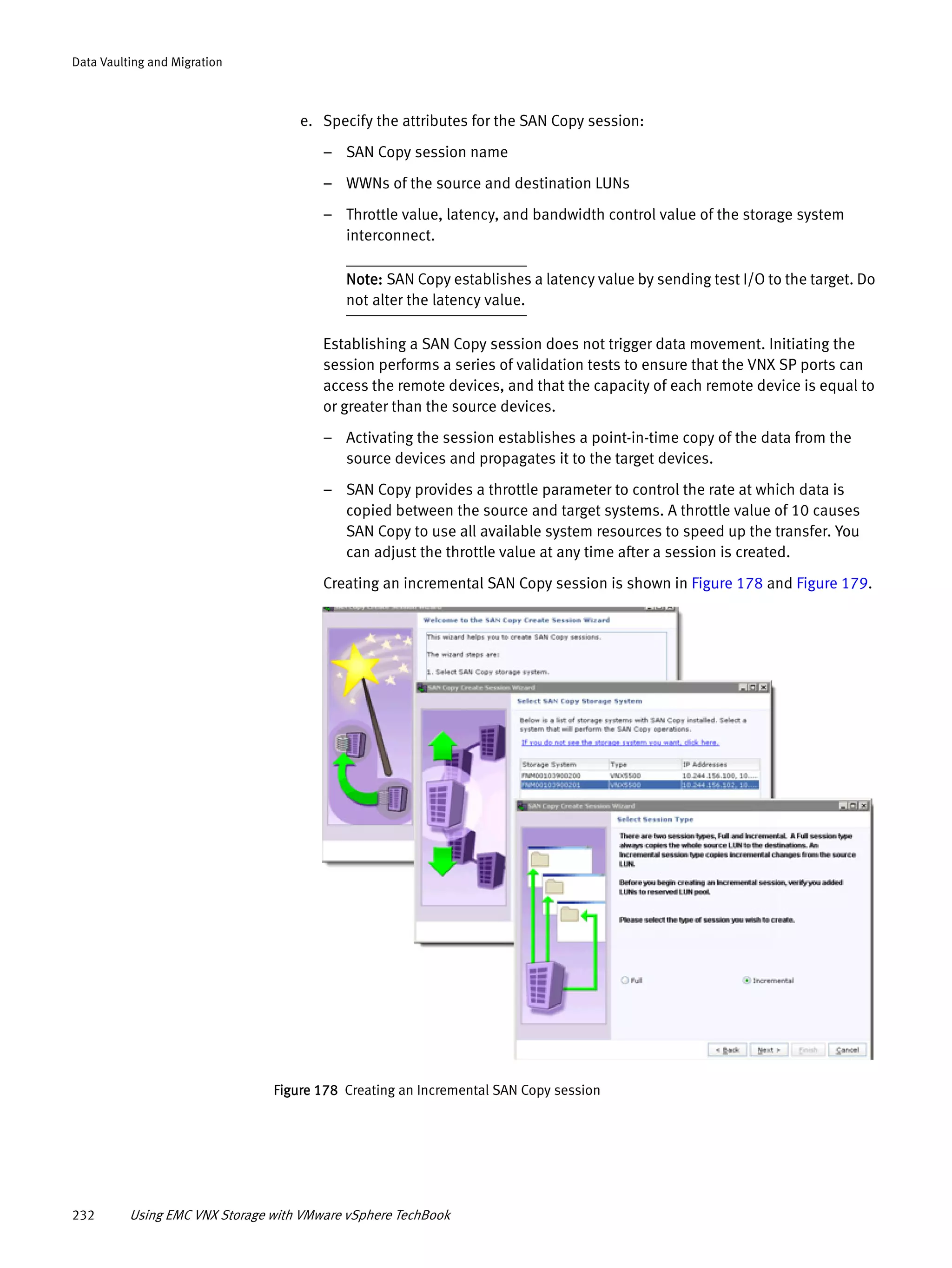 232 Using EMC VNX Storage with VMware vSphere TechBook
Data Vaulting and Migration
e. Specify the attributes for the SAN Copy session:
– SAN Copy session name
– WWNs of the source and destination LUNs
– Throttle value, latency, and bandwidth control value of the storage system
interconnect.
Note: SAN Copy establishes a latency value by sending test I/O to the target. Do
not alter the latency value.
Establishing a SAN Copy session does not trigger data movement. Initiating the
session performs a series of validation tests to ensure that the VNX SP ports can
access the remote devices, and that the capacity of each remote device is equal to
or greater than the source devices.
– Activating the session establishes a point-in-time copy of the data from the
source devices and propagates it to the target devices.
– SAN Copy provides a throttle parameter to control the rate at which data is
copied between the source and target systems. A throttle value of 10 causes
SAN Copy to use all available system resources to speed up the transfer. You
can adjust the throttle value at any time after a session is created.
Creating an incremental SAN Copy session is shown in Figure 178 and Figure 179.
Figure 178 Creating an Incremental SAN Copy session
 