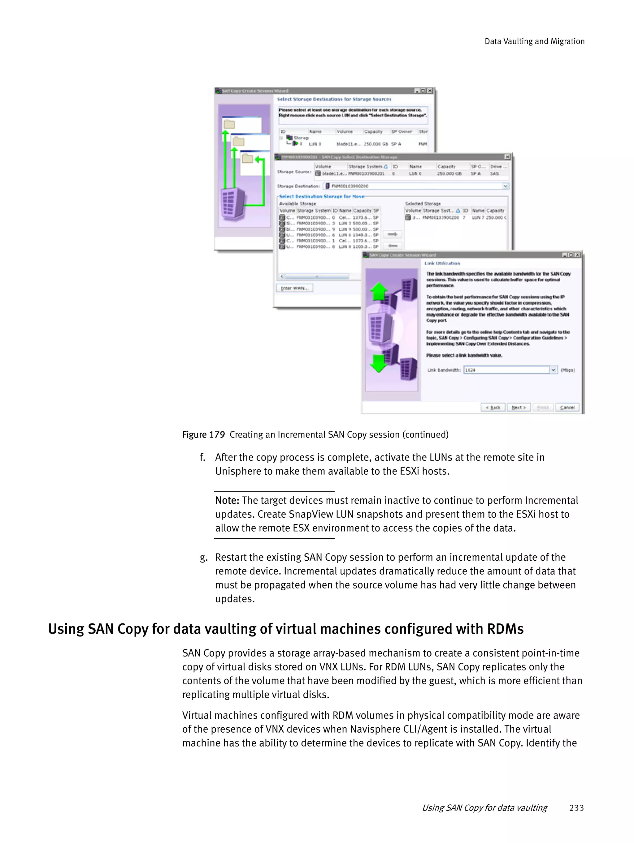 Using SAN Copy for data vaulting 233
Data Vaulting and Migration
Figure 179 Creating an Incremental SAN Copy session (continued)
f. After the copy process is complete, activate the LUNs at the remote site in
Unisphere to make them available to the ESXi hosts.
Note: The target devices must remain inactive to continue to perform Incremental
updates. Create SnapView LUN snapshots and present them to the ESXi host to
allow the remote ESX environment to access the copies of the data.
g. Restart the existing SAN Copy session to perform an incremental update of the
remote device. Incremental updates dramatically reduce the amount of data that
must be propagated when the source volume has had very little change between
updates.
Using SAN Copy for data vaulting of virtual machines configured with RDMs
SAN Copy provides a storage array-based mechanism to create a consistent point-in-time
copy of virtual disks stored on VNX LUNs. For RDM LUNs, SAN Copy replicates only the
contents of the volume that have been modified by the guest, which is more efficient than
replicating multiple virtual disks.
Virtual machines configured with RDM volumes in physical compatibility mode are aware
of the presence of VNX devices when Navisphere CLI/Agent is installed. The virtual
machine has the ability to determine the devices to replicate with SAN Copy. Identify the
 