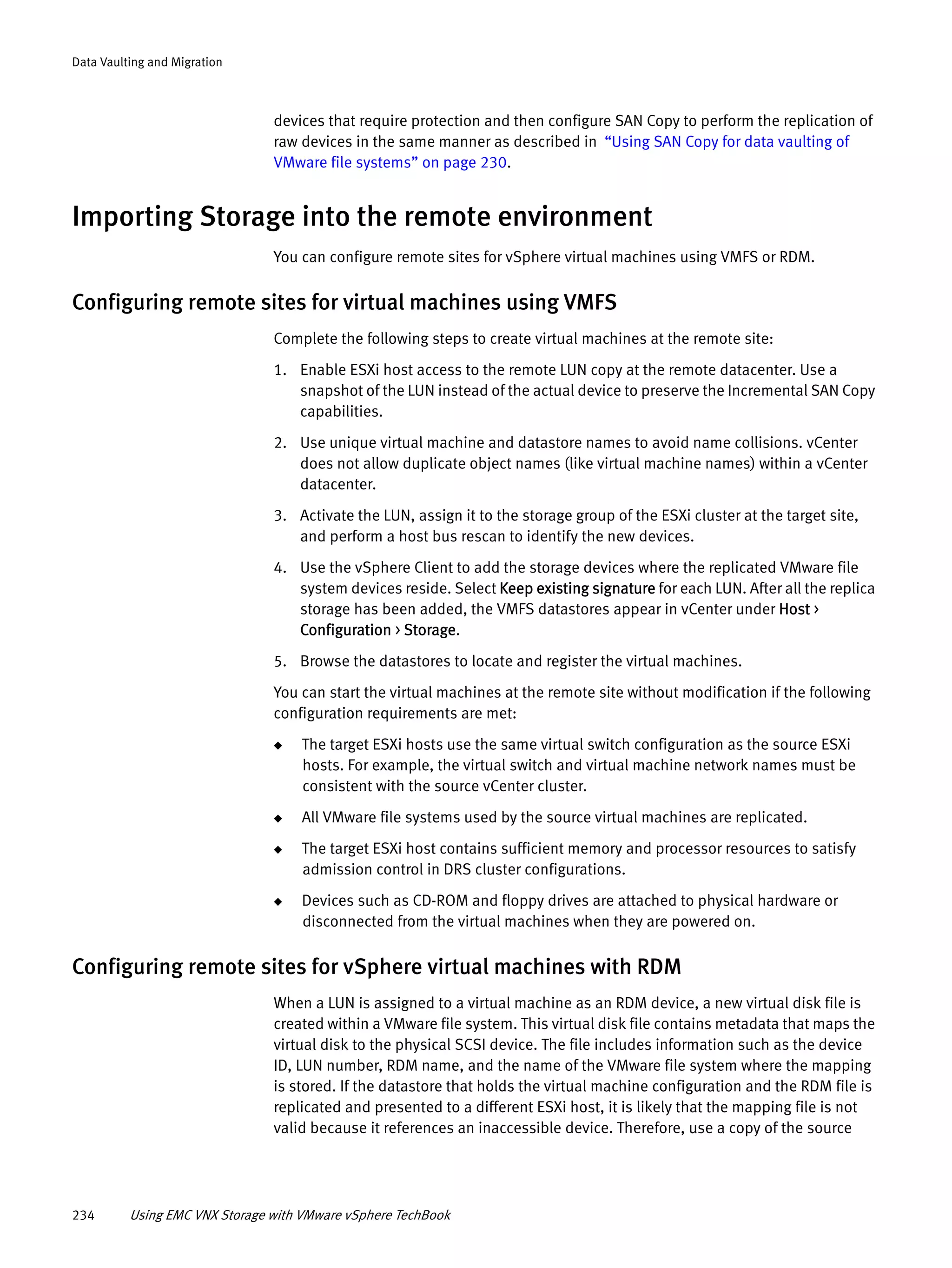 234 Using EMC VNX Storage with VMware vSphere TechBook
Data Vaulting and Migration
devices that require protection and then configure SAN Copy to perform the replication of
raw devices in the same manner as described in “Using SAN Copy for data vaulting of
VMware file systems” on page 230.
Importing Storage into the remote environment
You can configure remote sites for vSphere virtual machines using VMFS or RDM.
Configuring remote sites for virtual machines using VMFS
Complete the following steps to create virtual machines at the remote site:
1. Enable ESXi host access to the remote LUN copy at the remote datacenter. Use a
snapshot of the LUN instead of the actual device to preserve the Incremental SAN Copy
capabilities.
2. Use unique virtual machine and datastore names to avoid name collisions. vCenter
does not allow duplicate object names (like virtual machine names) within a vCenter
datacenter.
3. Activate the LUN, assign it to the storage group of the ESXi cluster at the target site,
and perform a host bus rescan to identify the new devices.
4. Use the vSphere Client to add the storage devices where the replicated VMware file
system devices reside. Select Keep existing signature for each LUN. After all the replica
storage has been added, the VMFS datastores appear in vCenter under Host >
Configuration > Storage.
5. Browse the datastores to locate and register the virtual machines.
You can start the virtual machines at the remote site without modification if the following
configuration requirements are met:
◆ The target ESXi hosts use the same virtual switch configuration as the source ESXi
hosts. For example, the virtual switch and virtual machine network names must be
consistent with the source vCenter cluster.
◆ All VMware file systems used by the source virtual machines are replicated.
◆ The target ESXi host contains sufficient memory and processor resources to satisfy
admission control in DRS cluster configurations.
◆ Devices such as CD-ROM and floppy drives are attached to physical hardware or
disconnected from the virtual machines when they are powered on.
Configuring remote sites for vSphere virtual machines with RDM
When a LUN is assigned to a virtual machine as an RDM device, a new virtual disk file is
created within a VMware file system. This virtual disk file contains metadata that maps the
virtual disk to the physical SCSI device. The file includes information such as the device
ID, LUN number, RDM name, and the name of the VMware file system where the mapping
is stored. If the datastore that holds the virtual machine configuration and the RDM file is
replicated and presented to a different ESXi host, it is likely that the mapping file is not
valid because it references an inaccessible device. Therefore, use a copy of the source
 