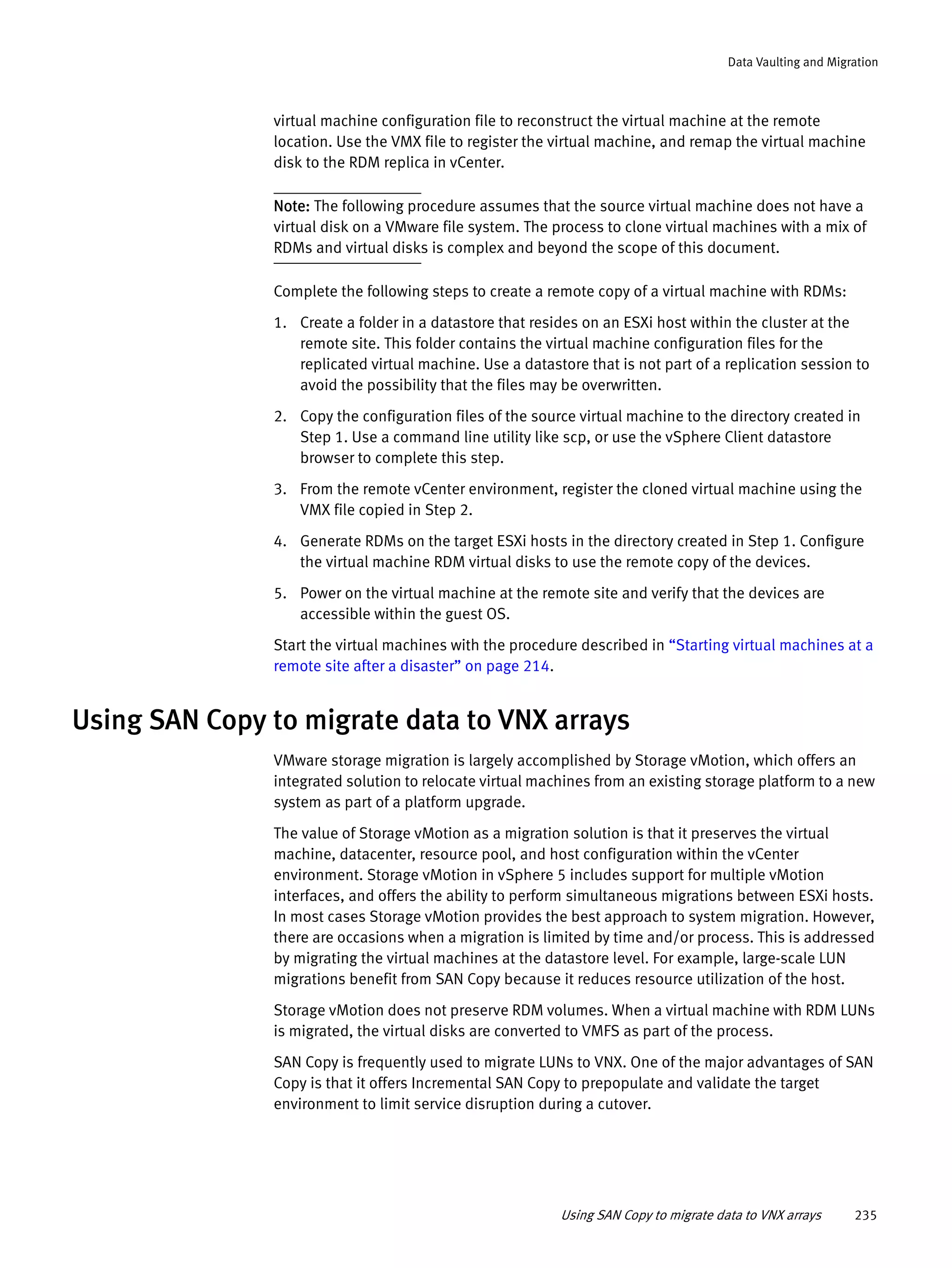Using SAN Copy to migrate data to VNX arrays 235
Data Vaulting and Migration
virtual machine configuration file to reconstruct the virtual machine at the remote
location. Use the VMX file to register the virtual machine, and remap the virtual machine
disk to the RDM replica in vCenter.
Note: The following procedure assumes that the source virtual machine does not have a
virtual disk on a VMware file system. The process to clone virtual machines with a mix of
RDMs and virtual disks is complex and beyond the scope of this document.
Complete the following steps to create a remote copy of a virtual machine with RDMs:
1. Create a folder in a datastore that resides on an ESXi host within the cluster at the
remote site. This folder contains the virtual machine configuration files for the
replicated virtual machine. Use a datastore that is not part of a replication session to
avoid the possibility that the files may be overwritten.
2. Copy the configuration files of the source virtual machine to the directory created in
Step 1. Use a command line utility like scp, or use the vSphere Client datastore
browser to complete this step.
3. From the remote vCenter environment, register the cloned virtual machine using the
VMX file copied in Step 2.
4. Generate RDMs on the target ESXi hosts in the directory created in Step 1. Configure
the virtual machine RDM virtual disks to use the remote copy of the devices.
5. Power on the virtual machine at the remote site and verify that the devices are
accessible within the guest OS.
Start the virtual machines with the procedure described in “Starting virtual machines at a
remote site after a disaster” on page 214.
Using SAN Copy to migrate data to VNX arrays
VMware storage migration is largely accomplished by Storage vMotion, which offers an
integrated solution to relocate virtual machines from an existing storage platform to a new
system as part of a platform upgrade.
The value of Storage vMotion as a migration solution is that it preserves the virtual
machine, datacenter, resource pool, and host configuration within the vCenter
environment. Storage vMotion in vSphere 5 includes support for multiple vMotion
interfaces, and offers the ability to perform simultaneous migrations between ESXi hosts.
In most cases Storage vMotion provides the best approach to system migration. However,
there are occasions when a migration is limited by time and/or process. This is addressed
by migrating the virtual machines at the datastore level. For example, large-scale LUN
migrations benefit from SAN Copy because it reduces resource utilization of the host.
Storage vMotion does not preserve RDM volumes. When a virtual machine with RDM LUNs
is migrated, the virtual disks are converted to VMFS as part of the process.
SAN Copy is frequently used to migrate LUNs to VNX. One of the major advantages of SAN
Copy is that it offers Incremental SAN Copy to prepopulate and validate the target
environment to limit service disruption during a cutover.
 