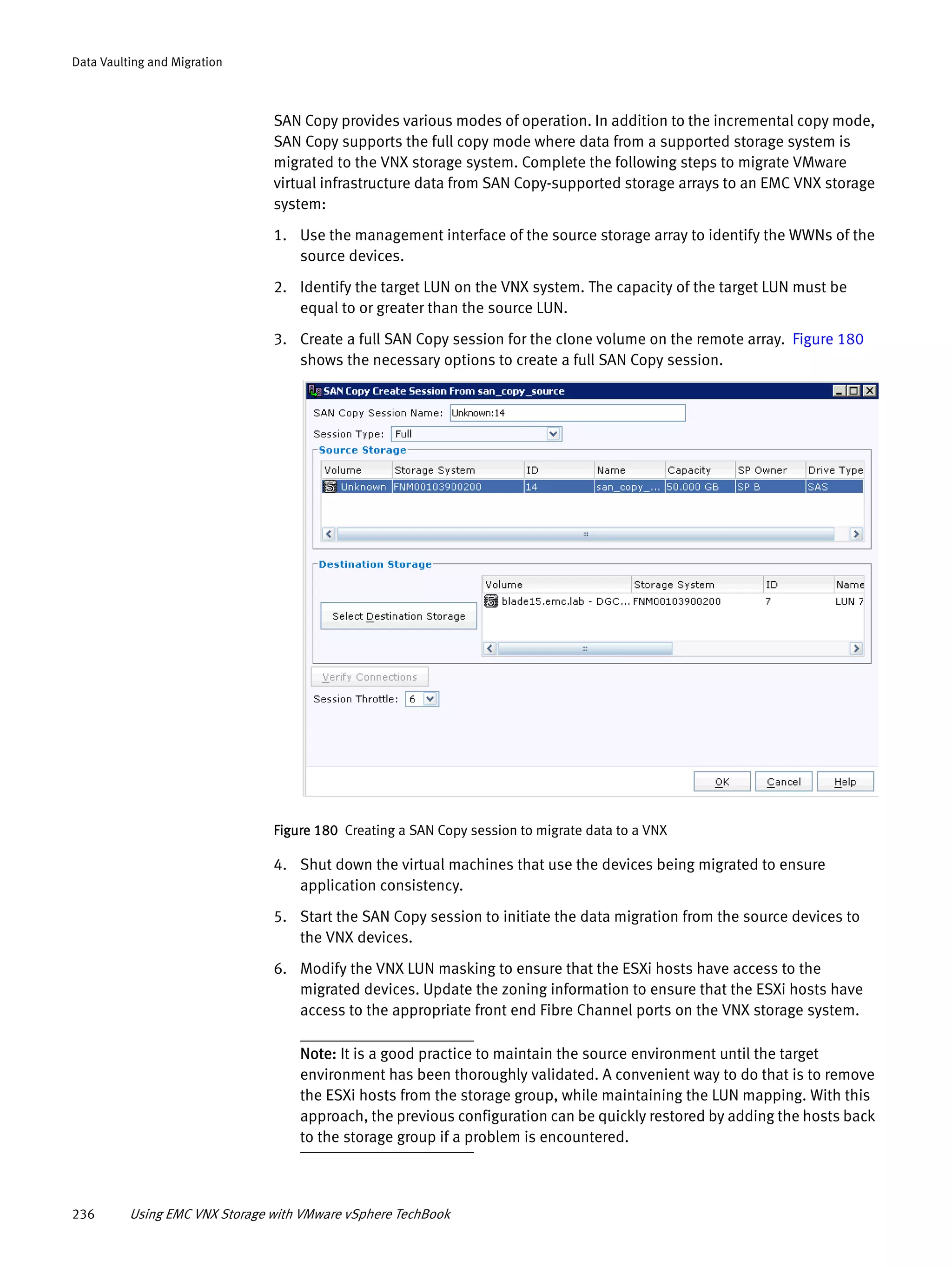 236 Using EMC VNX Storage with VMware vSphere TechBook
Data Vaulting and Migration
SAN Copy provides various modes of operation. In addition to the incremental copy mode,
SAN Copy supports the full copy mode where data from a supported storage system is
migrated to the VNX storage system. Complete the following steps to migrate VMware
virtual infrastructure data from SAN Copy-supported storage arrays to an EMC VNX storage
system:
1. Use the management interface of the source storage array to identify the WWNs of the
source devices.
2. Identify the target LUN on the VNX system. The capacity of the target LUN must be
equal to or greater than the source LUN.
3. Create a full SAN Copy session for the clone volume on the remote array. Figure 180
shows the necessary options to create a full SAN Copy session.
Figure 180 Creating a SAN Copy session to migrate data to a VNX
4. Shut down the virtual machines that use the devices being migrated to ensure
application consistency.
5. Start the SAN Copy session to initiate the data migration from the source devices to
the VNX devices.
6. Modify the VNX LUN masking to ensure that the ESXi hosts have access to the
migrated devices. Update the zoning information to ensure that the ESXi hosts have
access to the appropriate front end Fibre Channel ports on the VNX storage system.
Note: It is a good practice to maintain the source environment until the target
environment has been thoroughly validated. A convenient way to do that is to remove
the ESXi hosts from the storage group, while maintaining the LUN mapping. With this
approach, the previous configuration can be quickly restored by adding the hosts back
to the storage group if a problem is encountered.
 