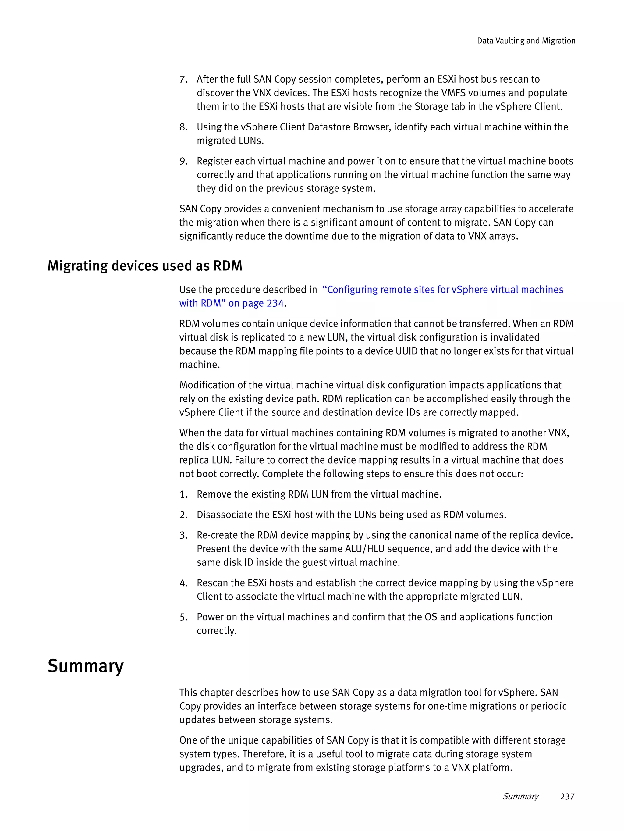 Summary 237
Data Vaulting and Migration
7. After the full SAN Copy session completes, perform an ESXi host bus rescan to
discover the VNX devices. The ESXi hosts recognize the VMFS volumes and populate
them into the ESXi hosts that are visible from the Storage tab in the vSphere Client.
8. Using the vSphere Client Datastore Browser, identify each virtual machine within the
migrated LUNs.
9. Register each virtual machine and power it on to ensure that the virtual machine boots
correctly and that applications running on the virtual machine function the same way
they did on the previous storage system.
SAN Copy provides a convenient mechanism to use storage array capabilities to accelerate
the migration when there is a significant amount of content to migrate. SAN Copy can
significantly reduce the downtime due to the migration of data to VNX arrays.
Migrating devices used as RDM
Use the procedure described in “Configuring remote sites for vSphere virtual machines
with RDM” on page 234.
RDM volumes contain unique device information that cannot be transferred. When an RDM
virtual disk is replicated to a new LUN, the virtual disk configuration is invalidated
because the RDM mapping file points to a device UUID that no longer exists for that virtual
machine.
Modification of the virtual machine virtual disk configuration impacts applications that
rely on the existing device path. RDM replication can be accomplished easily through the
vSphere Client if the source and destination device IDs are correctly mapped.
When the data for virtual machines containing RDM volumes is migrated to another VNX,
the disk configuration for the virtual machine must be modified to address the RDM
replica LUN. Failure to correct the device mapping results in a virtual machine that does
not boot correctly. Complete the following steps to ensure this does not occur:
1. Remove the existing RDM LUN from the virtual machine.
2. Disassociate the ESXi host with the LUNs being used as RDM volumes.
3. Re-create the RDM device mapping by using the canonical name of the replica device.
Present the device with the same ALU/HLU sequence, and add the device with the
same disk ID inside the guest virtual machine.
4. Rescan the ESXi hosts and establish the correct device mapping by using the vSphere
Client to associate the virtual machine with the appropriate migrated LUN.
5. Power on the virtual machines and confirm that the OS and applications function
correctly.
Summary
This chapter describes how to use SAN Copy as a data migration tool for vSphere. SAN
Copy provides an interface between storage systems for one-time migrations or periodic
updates between storage systems.
One of the unique capabilities of SAN Copy is that it is compatible with different storage
system types. Therefore, it is a useful tool to migrate data during storage system
upgrades, and to migrate from existing storage platforms to a VNX platform.
 