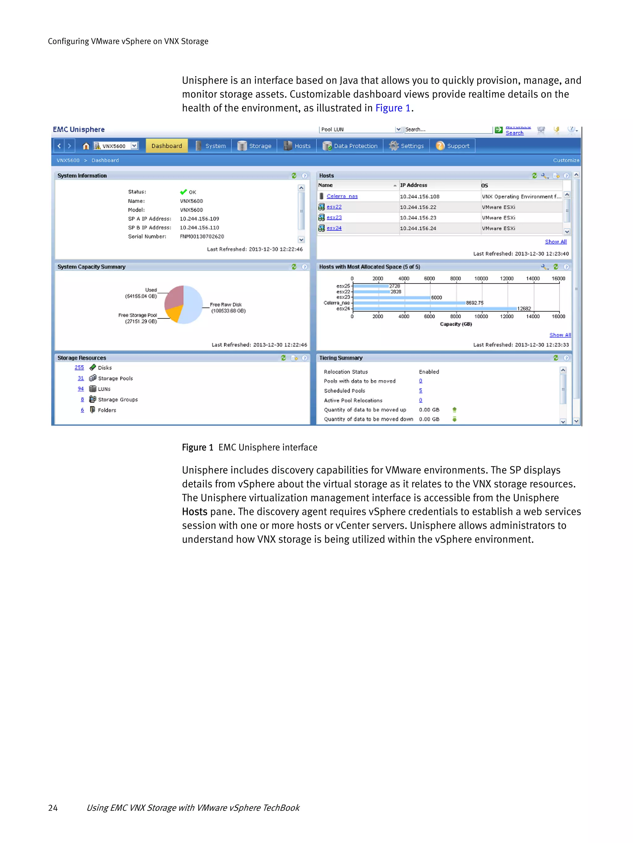24 Using EMC VNX Storage with VMware vSphere TechBook
Configuring VMware vSphere on VNX Storage
Unisphere is an interface based on Java that allows you to quickly provision, manage, and
monitor storage assets. Customizable dashboard views provide realtime details on the
health of the environment, as illustrated in Figure 1.
Figure 1 EMC Unisphere interface
Unisphere includes discovery capabilities for VMware environments. The SP displays
details from vSphere about the virtual storage as it relates to the VNX storage resources.
The Unisphere virtualization management interface is accessible from the Unisphere
Hosts pane. The discovery agent requires vSphere credentials to establish a web services
session with one or more hosts or vCenter servers. Unisphere allows administrators to
understand how VNX storage is being utilized within the vSphere environment.
 