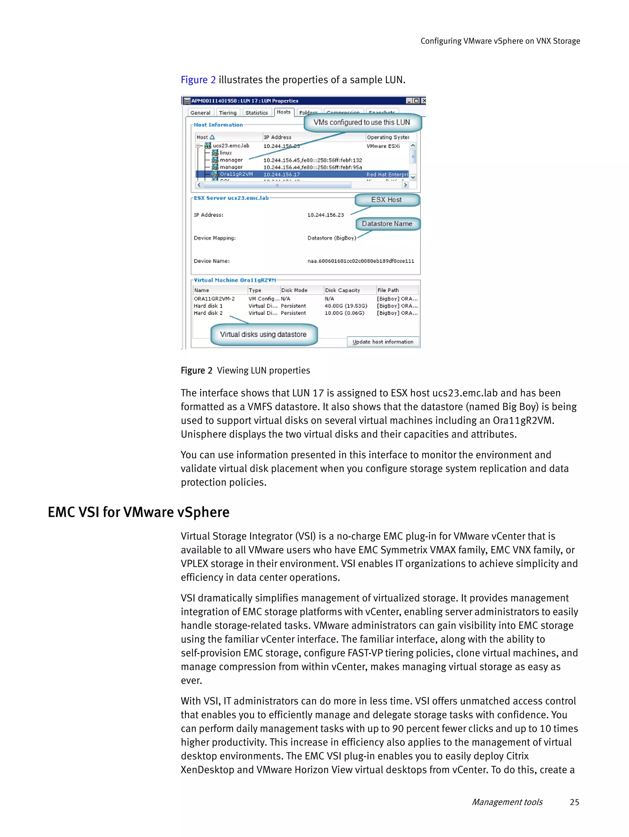 Management tools 25
Configuring VMware vSphere on VNX Storage
Figure 2 illustrates the properties of a sample LUN.
Figure 2 Viewing LUN properties
The interface shows that LUN 17 is assigned to ESX host ucs23.emc.lab and has been
formatted as a VMFS datastore. It also shows that the datastore (named Big Boy) is being
used to support virtual disks on several virtual machines including an Ora11gR2VM.
Unisphere displays the two virtual disks and their capacities and attributes.
You can use information presented in this interface to monitor the environment and
validate virtual disk placement when you configure storage system replication and data
protection policies.
EMC VSI for VMware vSphere
Virtual Storage Integrator (VSI) is a no-charge EMC plug-in for VMware vCenter that is
available to all VMware users who have EMC Symmetrix VMAX family, EMC VNX family, or
VPLEX storage in their environment. VSI enables IT organizations to achieve simplicity and
efficiency in data center operations.
VSI dramatically simplifies management of virtualized storage. It provides management
integration of EMC storage platforms with vCenter, enabling server administrators to easily
handle storage-related tasks. VMware administrators can gain visibility into EMC storage
using the familiar vCenter interface. The familiar interface, along with the ability to
self-provision EMC storage, configure FAST-VP tiering policies, clone virtual machines, and
manage compression from within vCenter, makes managing virtual storage as easy as
ever.
With VSI, IT administrators can do more in less time. VSI offers unmatched access control
that enables you to efficiently manage and delegate storage tasks with confidence. You
can perform daily management tasks with up to 90 percent fewer clicks and up to 10 times
higher productivity. This increase in efficiency also applies to the management of virtual
desktop environments. The EMC VSI plug-in enables you to easily deploy Citrix
XenDesktop and VMware Horizon View virtual desktops from vCenter. To do this, create a
 