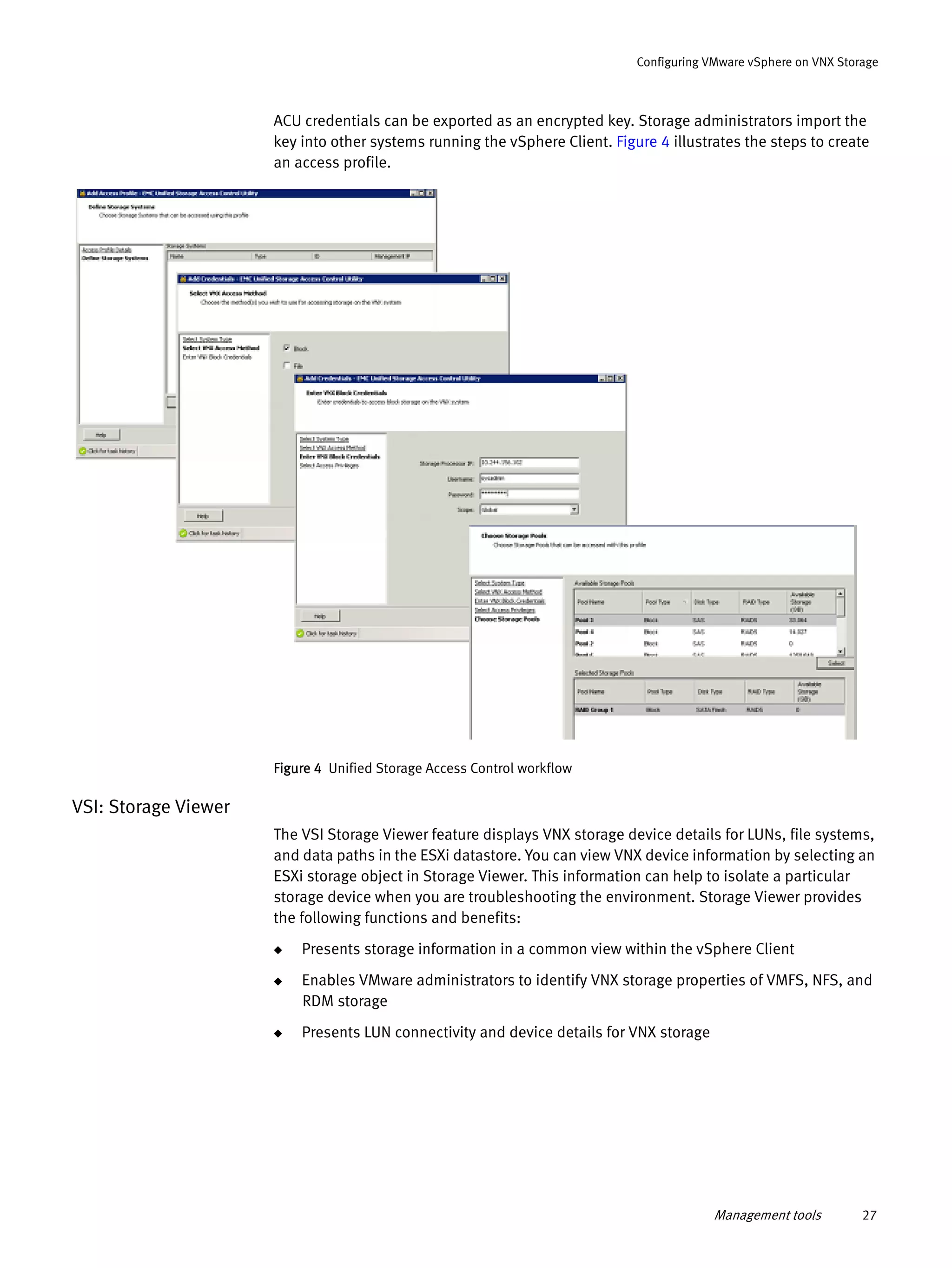 Management tools 27
Configuring VMware vSphere on VNX Storage
ACU credentials can be exported as an encrypted key. Storage administrators import the
key into other systems running the vSphere Client. Figure 4 illustrates the steps to create
an access profile.
Figure 4 Unified Storage Access Control workflow
VSI: Storage Viewer
The VSI Storage Viewer feature displays VNX storage device details for LUNs, file systems,
and data paths in the ESXi datastore. You can view VNX device information by selecting an
ESXi storage object in Storage Viewer. This information can help to isolate a particular
storage device when you are troubleshooting the environment. Storage Viewer provides
the following functions and benefits:
◆ Presents storage information in a common view within the vSphere Client
◆ Enables VMware administrators to identify VNX storage properties of VMFS, NFS, and
RDM storage
◆ Presents LUN connectivity and device details for VNX storage
 