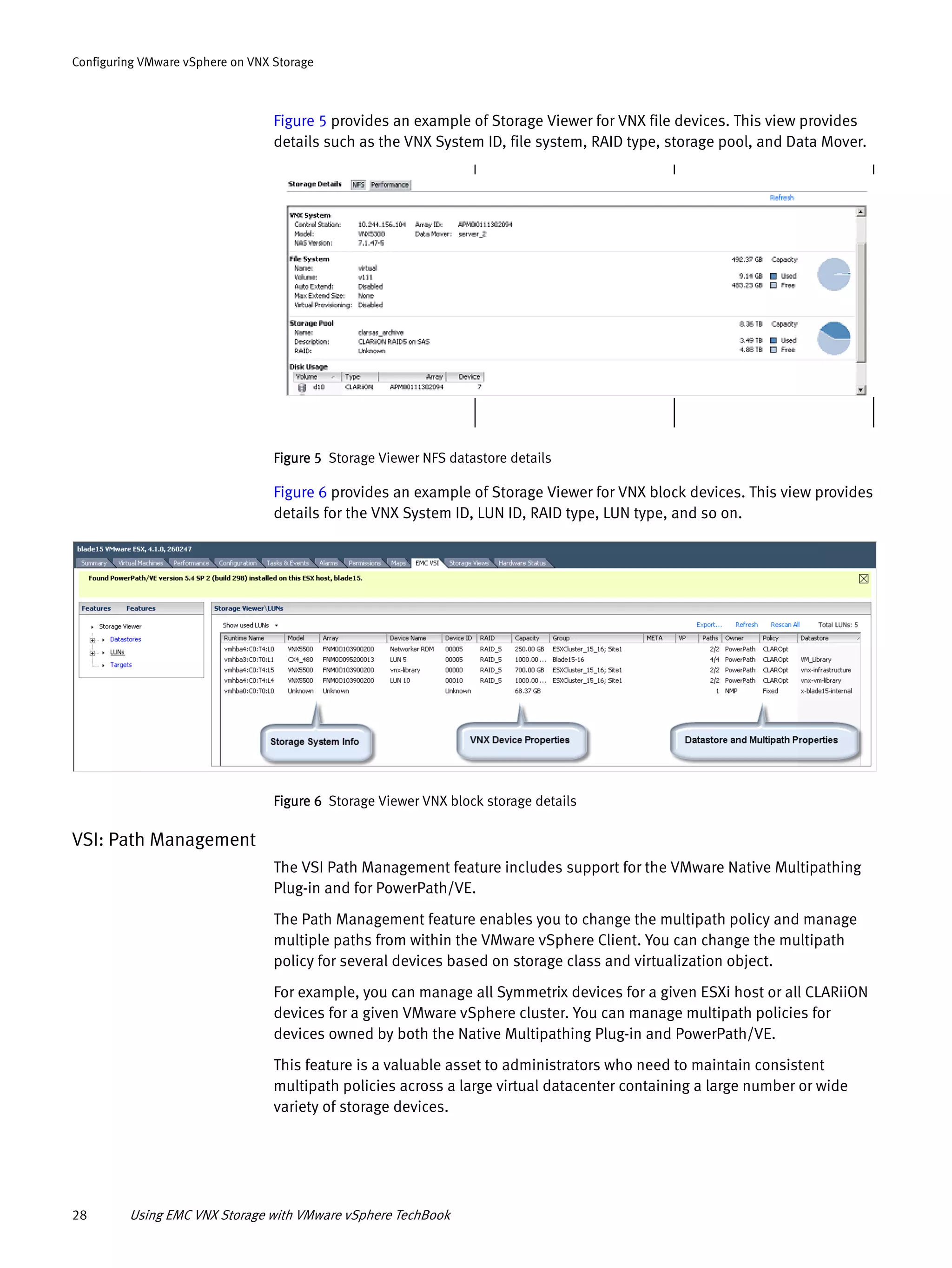 28 Using EMC VNX Storage with VMware vSphere TechBook
Configuring VMware vSphere on VNX Storage
Figure 5 provides an example of Storage Viewer for VNX file devices. This view provides
details such as the VNX System ID, file system, RAID type, storage pool, and Data Mover.
Figure 5 Storage Viewer NFS datastore details
Figure 6 provides an example of Storage Viewer for VNX block devices. This view provides
details for the VNX System ID, LUN ID, RAID type, LUN type, and so on.
Figure 6 Storage Viewer VNX block storage details
VSI: Path Management
The VSI Path Management feature includes support for the VMware Native Multipathing
Plug-in and for PowerPath/VE.
The Path Management feature enables you to change the multipath policy and manage
multiple paths from within the VMware vSphere Client. You can change the multipath
policy for several devices based on storage class and virtualization object.
For example, you can manage all Symmetrix devices for a given ESXi host or all CLARiiON
devices for a given VMware vSphere cluster. You can manage multipath policies for
devices owned by both the Native Multipathing Plug-in and PowerPath/VE.
This feature is a valuable asset to administrators who need to maintain consistent
multipath policies across a large virtual datacenter containing a large number or wide
variety of storage devices.
 