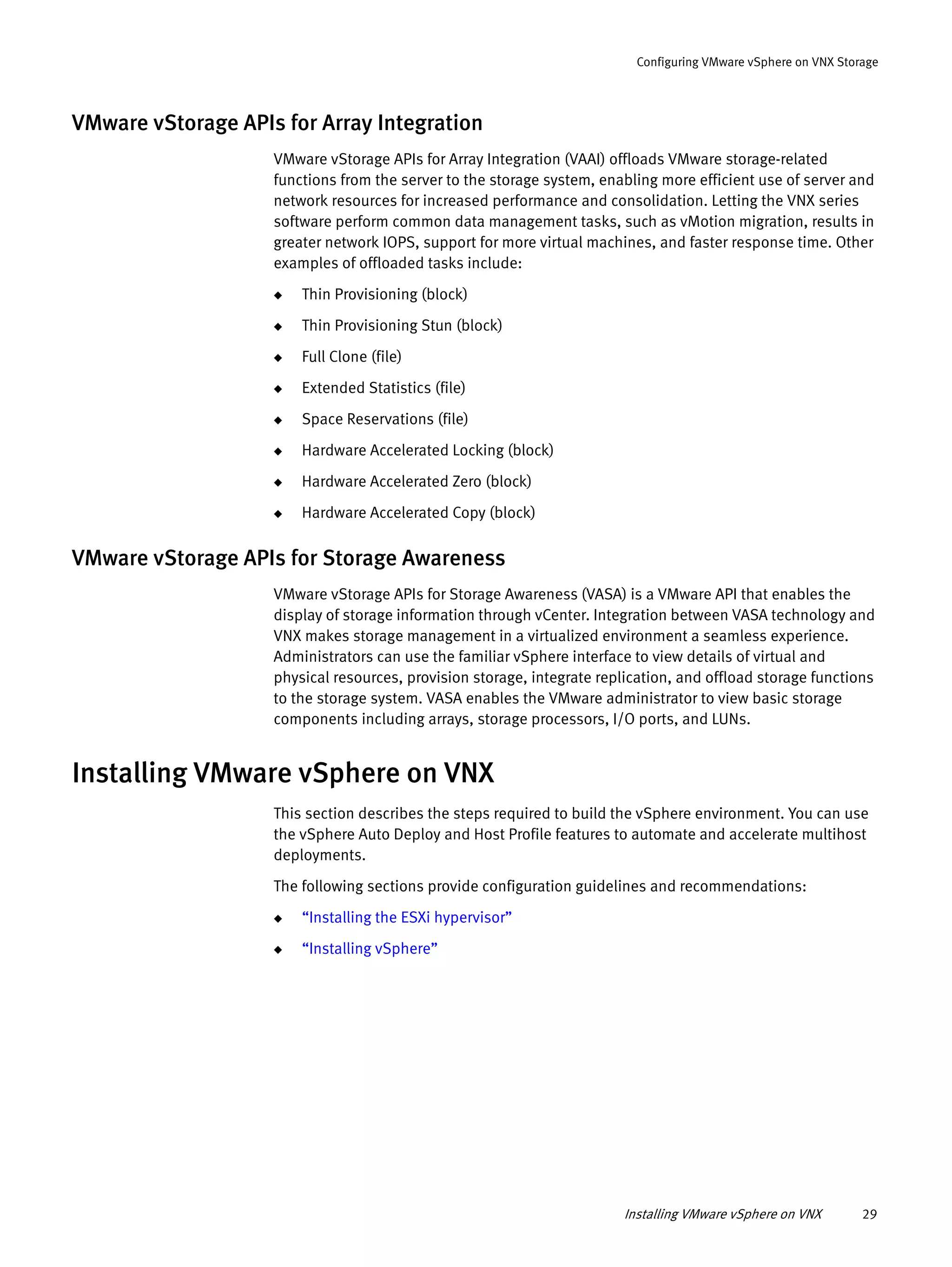 Installing VMware vSphere on VNX 29
Configuring VMware vSphere on VNX Storage
VMware vStorage APIs for Array Integration
VMware vStorage APIs for Array Integration (VAAI) offloads VMware storage-related
functions from the server to the storage system, enabling more efficient use of server and
network resources for increased performance and consolidation. Letting the VNX series
software perform common data management tasks, such as vMotion migration, results in
greater network IOPS, support for more virtual machines, and faster response time. Other
examples of offloaded tasks include:
◆ Thin Provisioning (block)
◆ Thin Provisioning Stun (block)
◆ Full Clone (file)
◆ Extended Statistics (file)
◆ Space Reservations (file)
◆ Hardware Accelerated Locking (block)
◆ Hardware Accelerated Zero (block)
◆ Hardware Accelerated Copy (block)
VMware vStorage APIs for Storage Awareness
VMware vStorage APIs for Storage Awareness (VASA) is a VMware API that enables the
display of storage information through vCenter. Integration between VASA technology and
VNX makes storage management in a virtualized environment a seamless experience.
Administrators can use the familiar vSphere interface to view details of virtual and
physical resources, provision storage, integrate replication, and offload storage functions
to the storage system. VASA enables the VMware administrator to view basic storage
components including arrays, storage processors, I/O ports, and LUNs.
Installing VMware vSphere on VNX
This section describes the steps required to build the vSphere environment. You can use
the vSphere Auto Deploy and Host Profile features to automate and accelerate multihost
deployments.
The following sections provide configuration guidelines and recommendations:
◆ “Installing the ESXi hypervisor”
◆ “Installing vSphere”
 