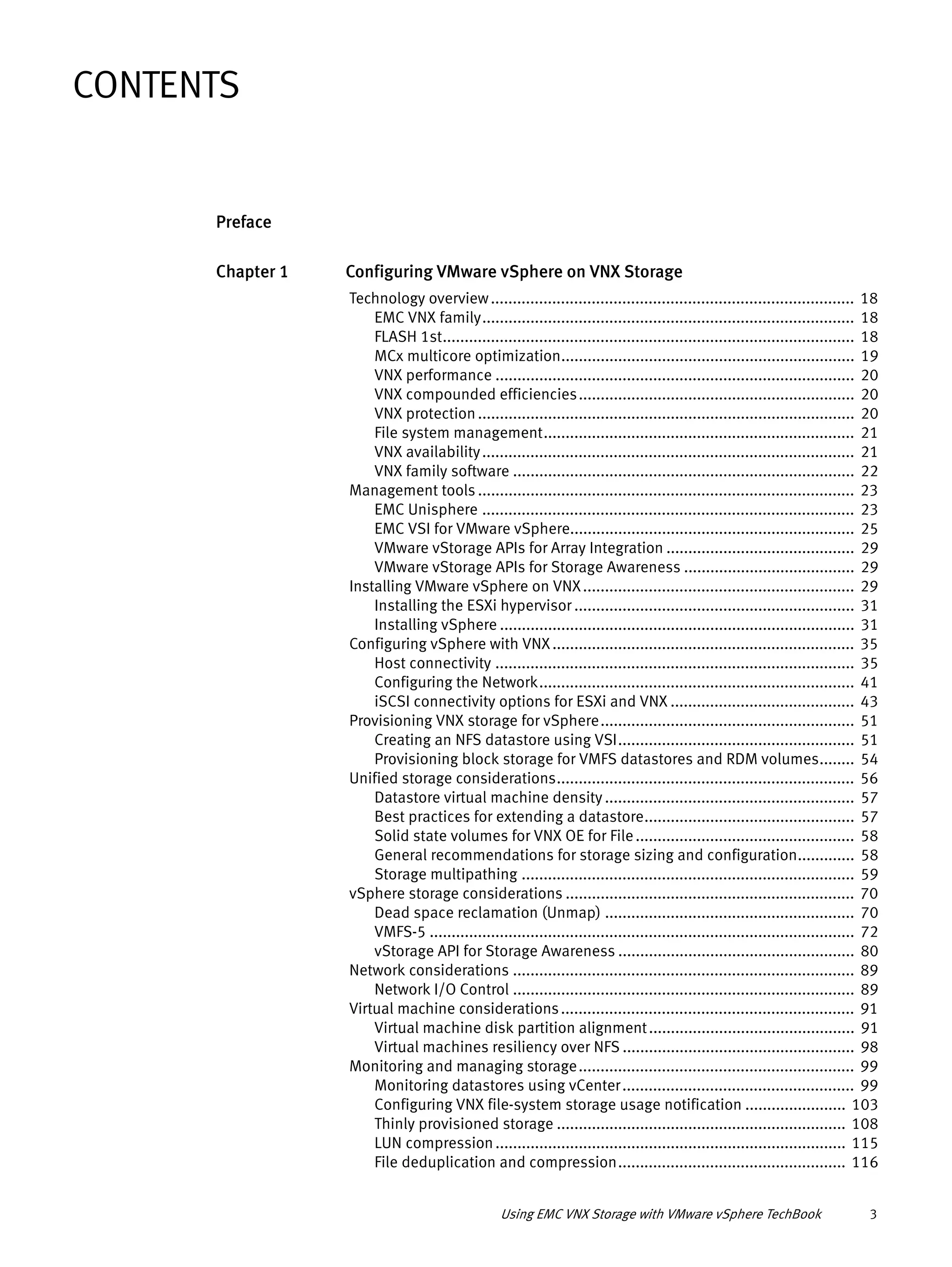 Using EMC VNX Storage with VMware vSphere TechBook 3
Preface
Chapter 1 Configuring VMware vSphere on VNX Storage
Technology overview................................................................................... 18
EMC VNX family..................................................................................... 18
FLASH 1st.............................................................................................. 18
MCx multicore optimization................................................................... 19
VNX performance .................................................................................. 20
VNX compounded efficiencies............................................................... 20
VNX protection...................................................................................... 20
File system management....................................................................... 21
VNX availability..................................................................................... 21
VNX family software .............................................................................. 22
Management tools ...................................................................................... 23
EMC Unisphere ..................................................................................... 23
EMC VSI for VMware vSphere................................................................. 25
VMware vStorage APIs for Array Integration ........................................... 29
VMware vStorage APIs for Storage Awareness ....................................... 29
Installing VMware vSphere on VNX.............................................................. 29
Installing the ESXi hypervisor ................................................................ 31
Installing vSphere ................................................................................. 31
Configuring vSphere with VNX..................................................................... 35
Host connectivity .................................................................................. 35
Configuring the Network........................................................................ 41
iSCSI connectivity options for ESXi and VNX .......................................... 43
Provisioning VNX storage for vSphere.......................................................... 51
Creating an NFS datastore using VSI...................................................... 51
Provisioning block storage for VMFS datastores and RDM volumes........ 54
Unified storage considerations.................................................................... 56
Datastore virtual machine density ......................................................... 57
Best practices for extending a datastore................................................ 57
Solid state volumes for VNX OE for File.................................................. 58
General recommendations for storage sizing and configuration............. 58
Storage multipathing ............................................................................ 59
vSphere storage considerations .................................................................. 70
Dead space reclamation (Unmap) ......................................................... 70
VMFS-5 ................................................................................................. 72
vStorage API for Storage Awareness ...................................................... 80
Network considerations .............................................................................. 89
Network I/O Control .............................................................................. 89
Virtual machine considerations................................................................... 91
Virtual machine disk partition alignment............................................... 91
Virtual machines resiliency over NFS ..................................................... 98
Monitoring and managing storage............................................................... 99
Monitoring datastores using vCenter..................................................... 99
Configuring VNX file-system storage usage notification ....................... 103
Thinly provisioned storage .................................................................. 108
LUN compression................................................................................ 115
File deduplication and compression.................................................... 116
CONTENTS
 
