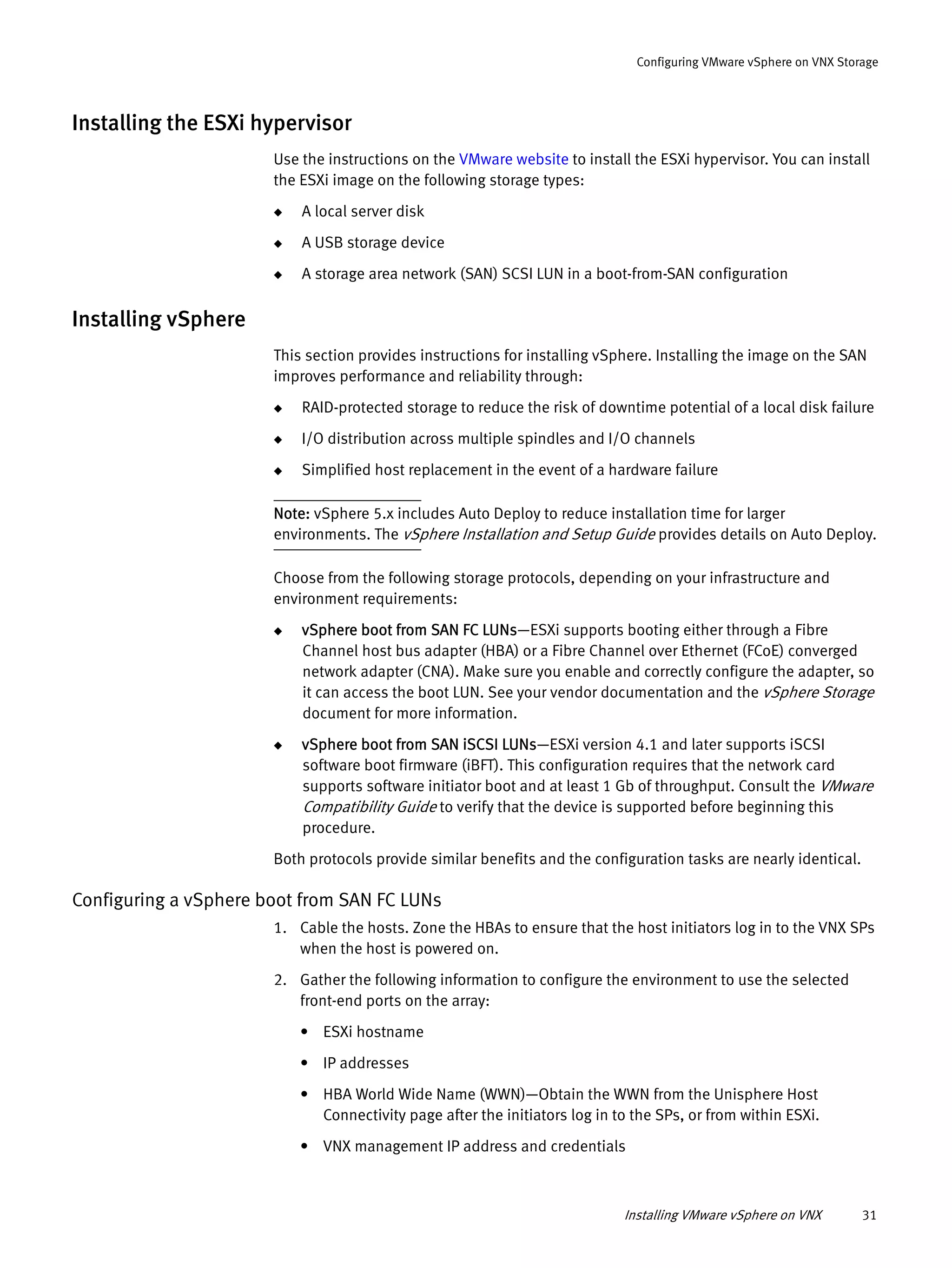 Installing VMware vSphere on VNX 31
Configuring VMware vSphere on VNX Storage
Installing the ESXi hypervisor
Use the instructions on the VMware website to install the ESXi hypervisor. You can install
the ESXi image on the following storage types:
◆ A local server disk
◆ A USB storage device
◆ A storage area network (SAN) SCSI LUN in a boot-from-SAN configuration
Installing vSphere
This section provides instructions for installing vSphere. Installing the image on the SAN
improves performance and reliability through:
◆ RAID-protected storage to reduce the risk of downtime potential of a local disk failure
◆ I/O distribution across multiple spindles and I/O channels
◆ Simplified host replacement in the event of a hardware failure
Note: vSphere 5.x includes Auto Deploy to reduce installation time for larger
environments. The vSphere Installation and Setup Guide provides details on Auto Deploy.
Choose from the following storage protocols, depending on your infrastructure and
environment requirements:
◆ vSphere boot from SAN FC LUNs—ESXi supports booting either through a Fibre
Channel host bus adapter (HBA) or a Fibre Channel over Ethernet (FCoE) converged
network adapter (CNA). Make sure you enable and correctly configure the adapter, so
it can access the boot LUN. See your vendor documentation and the vSphere Storage
document for more information.
◆ vSphere boot from SAN iSCSI LUNs—ESXi version 4.1 and later supports iSCSI
software boot firmware (iBFT). This configuration requires that the network card
supports software initiator boot and at least 1 Gb of throughput. Consult the VMware
Compatibility Guide to verify that the device is supported before beginning this
procedure.
Both protocols provide similar benefits and the configuration tasks are nearly identical.
Configuring a vSphere boot from SAN FC LUNs
1. Cable the hosts. Zone the HBAs to ensure that the host initiators log in to the VNX SPs
when the host is powered on.
2. Gather the following information to configure the environment to use the selected
front-end ports on the array:
• ESXi hostname
• IP addresses
• HBA World Wide Name (WWN)—Obtain the WWN from the Unisphere Host
Connectivity page after the initiators log in to the SPs, or from within ESXi.
• VNX management IP address and credentials
 