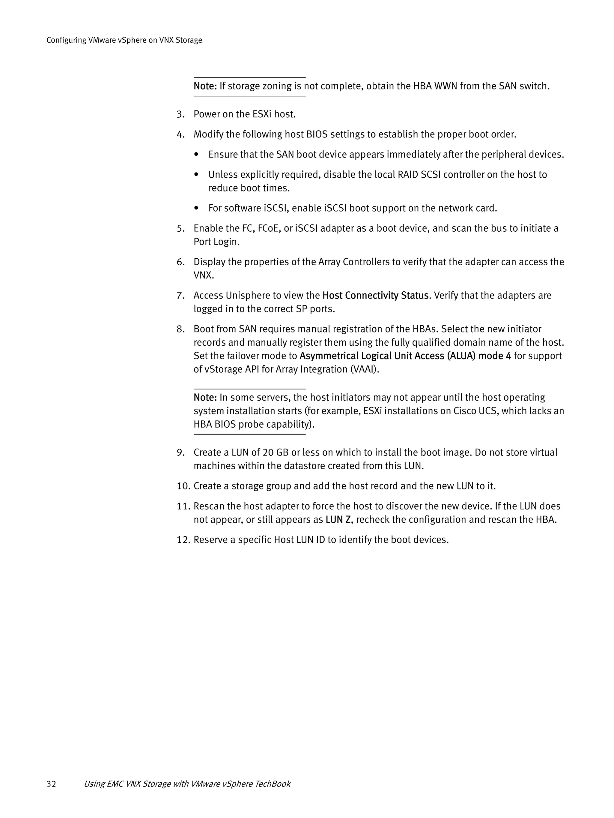 32 Using EMC VNX Storage with VMware vSphere TechBook
Configuring VMware vSphere on VNX Storage
Note: If storage zoning is not complete, obtain the HBA WWN from the SAN switch.
3. Power on the ESXi host.
4. Modify the following host BIOS settings to establish the proper boot order.
• Ensure that the SAN boot device appears immediately after the peripheral devices.
• Unless explicitly required, disable the local RAID SCSI controller on the host to
reduce boot times.
• For software iSCSI, enable iSCSI boot support on the network card.
5. Enable the FC, FCoE, or iSCSI adapter as a boot device, and scan the bus to initiate a
Port Login.
6. Display the properties of the Array Controllers to verify that the adapter can access the
VNX.
7. Access Unisphere to view the Host Connectivity Status. Verify that the adapters are
logged in to the correct SP ports.
8. Boot from SAN requires manual registration of the HBAs. Select the new initiator
records and manually register them using the fully qualified domain name of the host.
Set the failover mode to Asymmetrical Logical Unit Access (ALUA) mode 4 for support
of vStorage API for Array Integration (VAAI).
Note: In some servers, the host initiators may not appear until the host operating
system installation starts (for example, ESXi installations on Cisco UCS, which lacks an
HBA BIOS probe capability).
9. Create a LUN of 20 GB or less on which to install the boot image. Do not store virtual
machines within the datastore created from this LUN.
10. Create a storage group and add the host record and the new LUN to it.
11. Rescan the host adapter to force the host to discover the new device. If the LUN does
not appear, or still appears as LUN Z, recheck the configuration and rescan the HBA.
12. Reserve a specific Host LUN ID to identify the boot devices.
 