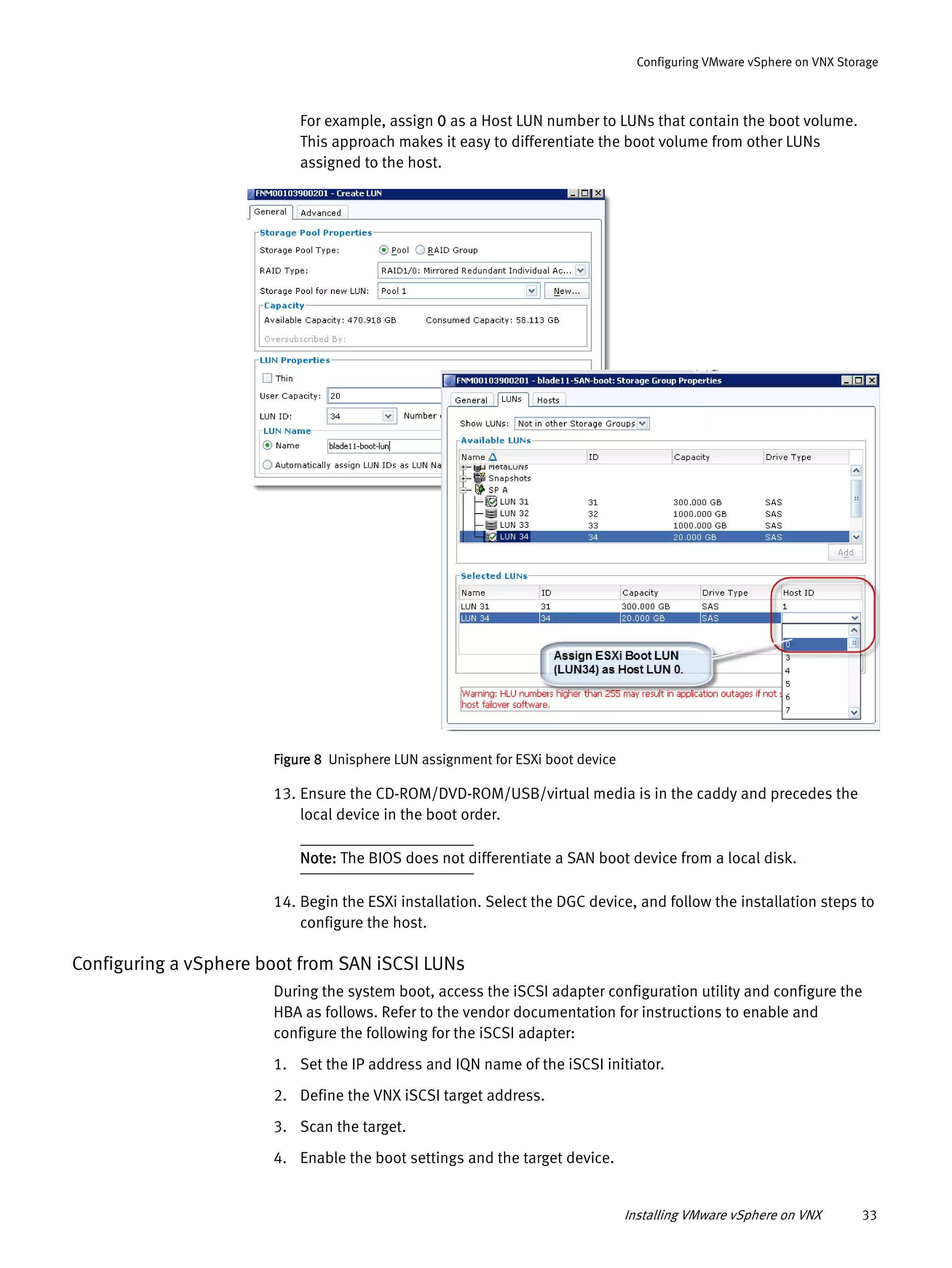 Installing VMware vSphere on VNX 33
Configuring VMware vSphere on VNX Storage
For example, assign 0 as a Host LUN number to LUNs that contain the boot volume.
This approach makes it easy to differentiate the boot volume from other LUNs
assigned to the host.
Figure 8 Unisphere LUN assignment for ESXi boot device
13. Ensure the CD-ROM/DVD-ROM/USB/virtual media is in the caddy and precedes the
local device in the boot order.
Note: The BIOS does not differentiate a SAN boot device from a local disk.
14. Begin the ESXi installation. Select the DGC device, and follow the installation steps to
configure the host.
Configuring a vSphere boot from SAN iSCSI LUNs
During the system boot, access the iSCSI adapter configuration utility and configure the
HBA as follows. Refer to the vendor documentation for instructions to enable and
configure the following for the iSCSI adapter:
1. Set the IP address and IQN name of the iSCSI initiator.
2. Define the VNX iSCSI target address.
3. Scan the target.
4. Enable the boot settings and the target device.
 