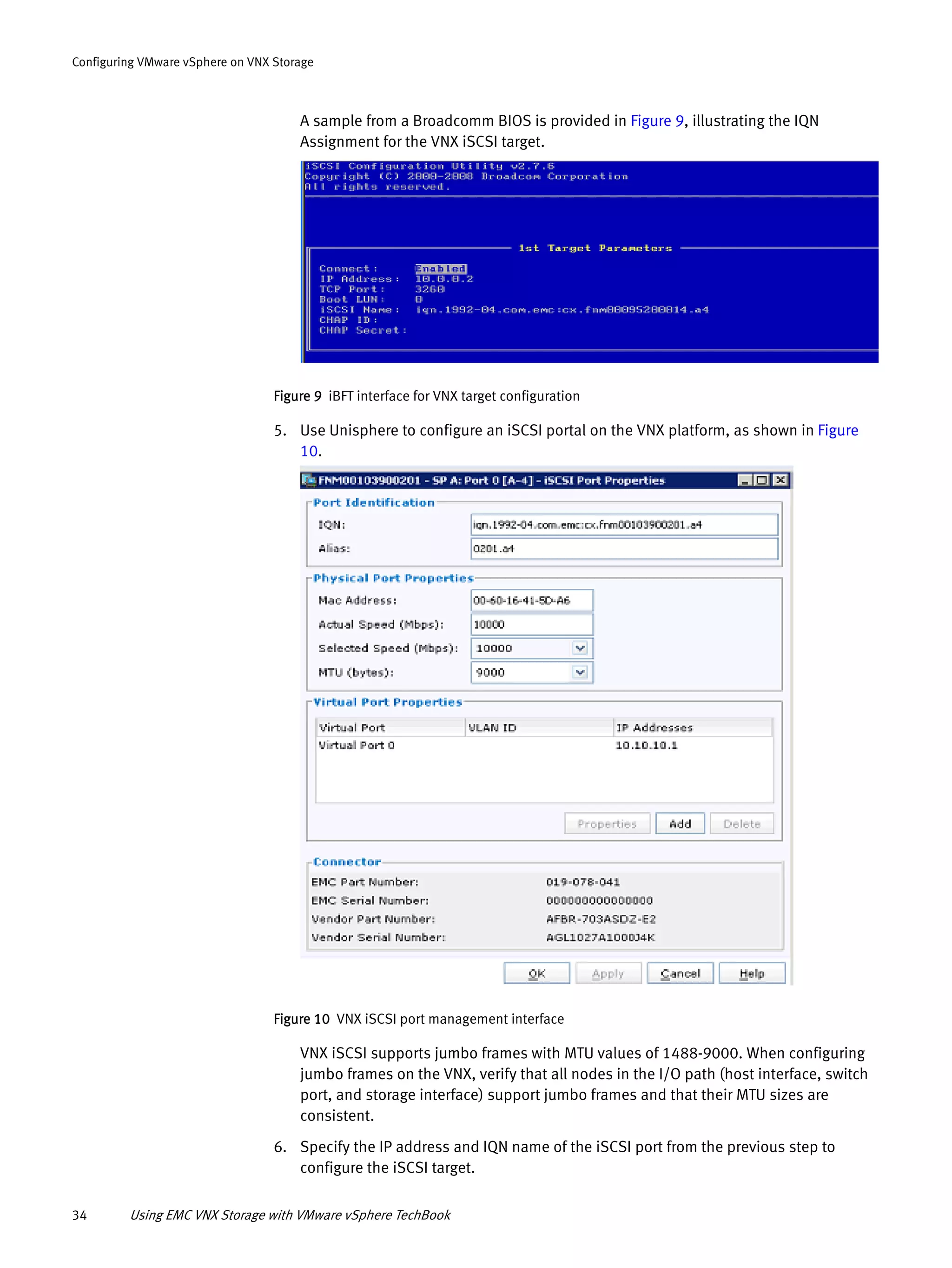 34 Using EMC VNX Storage with VMware vSphere TechBook
Configuring VMware vSphere on VNX Storage
A sample from a Broadcomm BIOS is provided in Figure 9, illustrating the IQN
Assignment for the VNX iSCSI target.
Figure 9 iBFT interface for VNX target configuration
5. Use Unisphere to configure an iSCSI portal on the VNX platform, as shown in Figure
10.
Figure 10 VNX iSCSI port management interface
VNX iSCSI supports jumbo frames with MTU values of 1488-9000. When configuring
jumbo frames on the VNX, verify that all nodes in the I/O path (host interface, switch
port, and storage interface) support jumbo frames and that their MTU sizes are
consistent.
6. Specify the IP address and IQN name of the iSCSI port from the previous step to
configure the iSCSI target.
 