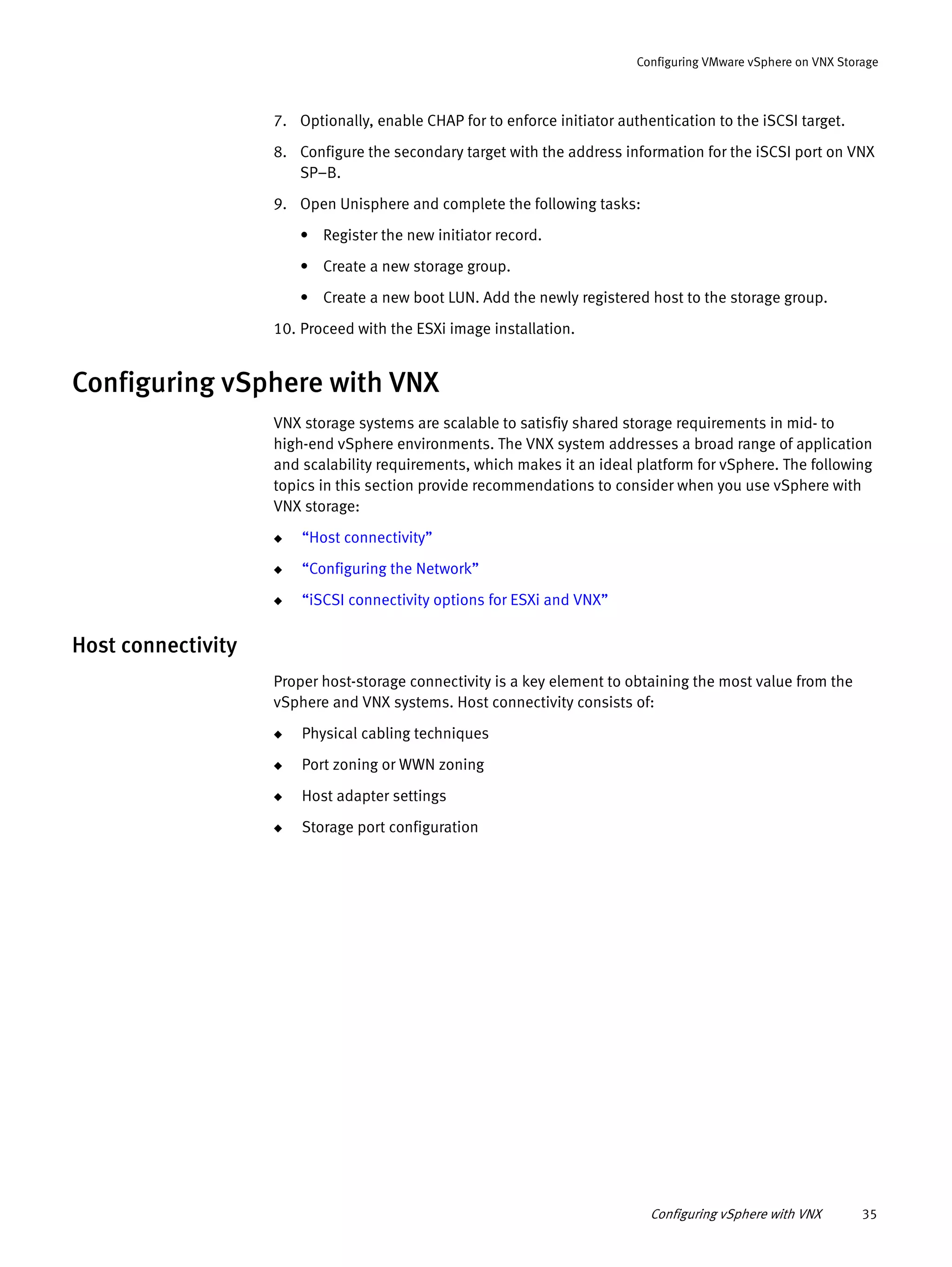 Configuring vSphere with VNX 35
Configuring VMware vSphere on VNX Storage
7. Optionally, enable CHAP for to enforce initiator authentication to the iSCSI target.
8. Configure the secondary target with the address information for the iSCSI port on VNX
SP–B.
9. Open Unisphere and complete the following tasks:
• Register the new initiator record.
• Create a new storage group.
• Create a new boot LUN. Add the newly registered host to the storage group.
10. Proceed with the ESXi image installation.
Configuring vSphere with VNX
VNX storage systems are scalable to satisfiy shared storage requirements in mid- to
high-end vSphere environments. The VNX system addresses a broad range of application
and scalability requirements, which makes it an ideal platform for vSphere. The following
topics in this section provide recommendations to consider when you use vSphere with
VNX storage:
◆ “Host connectivity”
◆ “Configuring the Network”
◆ “iSCSI connectivity options for ESXi and VNX”
Host connectivity
Proper host-storage connectivity is a key element to obtaining the most value from the
vSphere and VNX systems. Host connectivity consists of:
◆ Physical cabling techniques
◆ Port zoning or WWN zoning
◆ Host adapter settings
◆ Storage port configuration
 