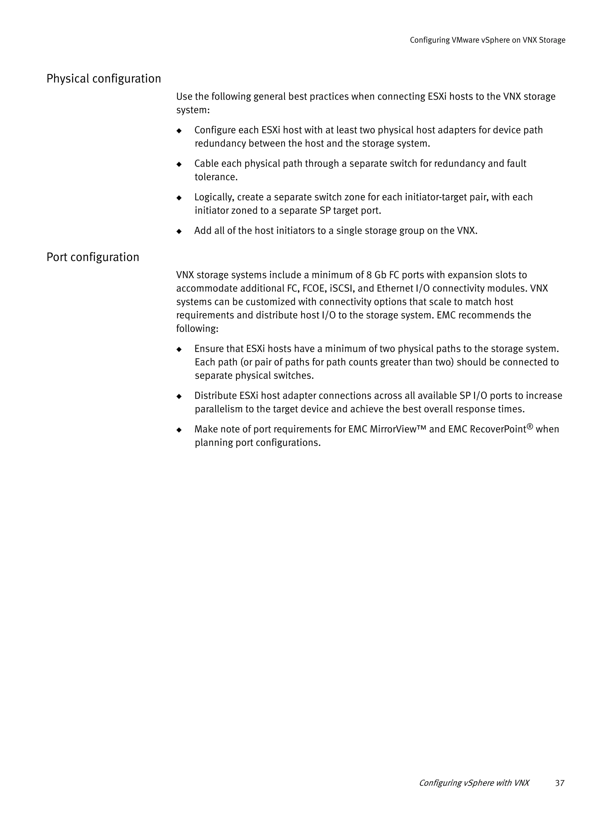 Configuring vSphere with VNX 37
Configuring VMware vSphere on VNX Storage
Physical configuration
Use the following general best practices when connecting ESXi hosts to the VNX storage
system:
◆ Configure each ESXi host with at least two physical host adapters for device path
redundancy between the host and the storage system.
◆ Cable each physical path through a separate switch for redundancy and fault
tolerance.
◆ Logically, create a separate switch zone for each initiator-target pair, with each
initiator zoned to a separate SP target port.
◆ Add all of the host initiators to a single storage group on the VNX.
Port configuration
VNX storage systems include a minimum of 8 Gb FC ports with expansion slots to
accommodate additional FC, FCOE, iSCSI, and Ethernet I/O connectivity modules. VNX
systems can be customized with connectivity options that scale to match host
requirements and distribute host I/O to the storage system. EMC recommends the
following:
◆ Ensure that ESXi hosts have a minimum of two physical paths to the storage system.
Each path (or pair of paths for path counts greater than two) should be connected to
separate physical switches.
◆ Distribute ESXi host adapter connections across all available SP I/O ports to increase
parallelism to the target device and achieve the best overall response times.
◆ Make note of port requirements for EMC MirrorView™ and EMC RecoverPoint® when
planning port configurations.
 