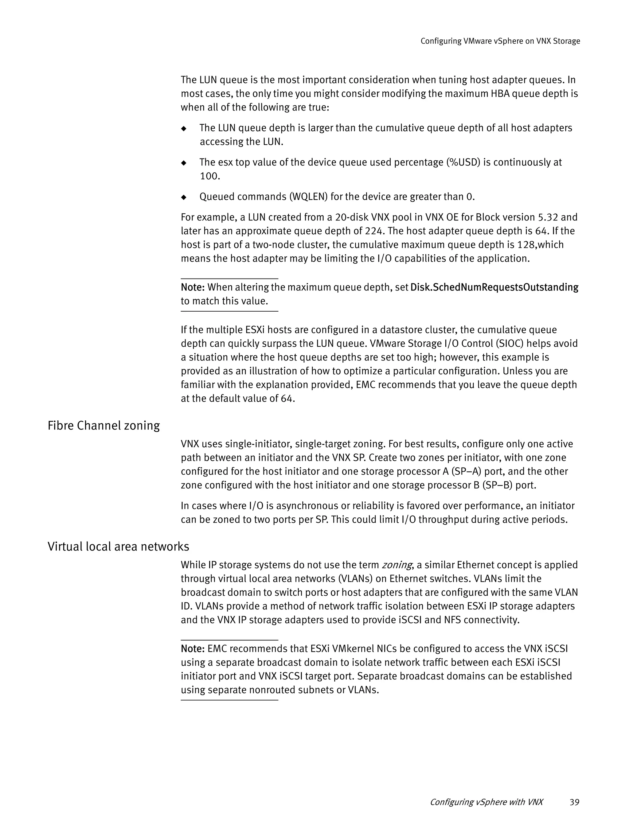 Configuring vSphere with VNX 39
Configuring VMware vSphere on VNX Storage
The LUN queue is the most important consideration when tuning host adapter queues. In
most cases, the only time you might consider modifying the maximum HBA queue depth is
when all of the following are true:
◆ The LUN queue depth is larger than the cumulative queue depth of all host adapters
accessing the LUN.
◆ The esx top value of the device queue used percentage (%USD) is continuously at
100.
◆ Queued commands (WQLEN) for the device are greater than 0.
For example, a LUN created from a 20-disk VNX pool in VNX OE for Block version 5.32 and
later has an approximate queue depth of 224. The host adapter queue depth is 64. If the
host is part of a two-node cluster, the cumulative maximum queue depth is 128,which
means the host adapter may be limiting the I/O capabilities of the application.
Note: When altering the maximum queue depth, set Disk.SchedNumRequestsOutstanding
to match this value.
If the multiple ESXi hosts are configured in a datastore cluster, the cumulative queue
depth can quickly surpass the LUN queue. VMware Storage I/O Control (SIOC) helps avoid
a situation where the host queue depths are set too high; however, this example is
provided as an illustration of how to optimize a particular configuration. Unless you are
familiar with the explanation provided, EMC recommends that you leave the queue depth
at the default value of 64.
Fibre Channel zoning
VNX uses single-initiator, single-target zoning. For best results, configure only one active
path between an initiator and the VNX SP. Create two zones per initiator, with one zone
configured for the host initiator and one storage processor A (SP–A) port, and the other
zone configured with the host initiator and one storage processor B (SP–B) port.
In cases where I/O is asynchronous or reliability is favored over performance, an initiator
can be zoned to two ports per SP. This could limit I/O throughput during active periods.
Virtual local area networks
While IP storage systems do not use the term zoning, a similar Ethernet concept is applied
through virtual local area networks (VLANs) on Ethernet switches. VLANs limit the
broadcast domain to switch ports or host adapters that are configured with the same VLAN
ID. VLANs provide a method of network traffic isolation between ESXi IP storage adapters
and the VNX IP storage adapters used to provide iSCSI and NFS connectivity.
Note: EMC recommends that ESXi VMkernel NICs be configured to access the VNX iSCSI
using a separate broadcast domain to isolate network traffic between each ESXi iSCSI
initiator port and VNX iSCSI target port. Separate broadcast domains can be established
using separate nonrouted subnets or VLANs.
 