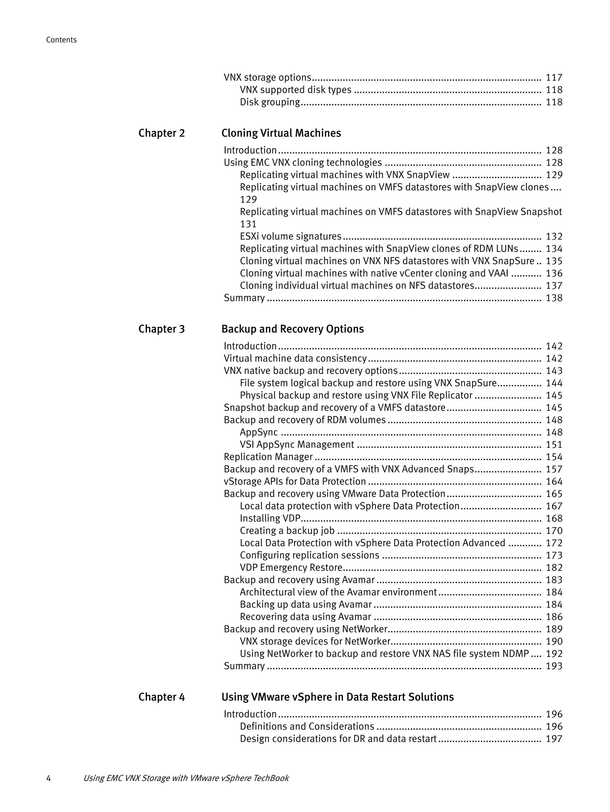 4 Using EMC VNX Storage with VMware vSphere TechBook
Contents
VNX storage options.................................................................................. 117
VNX supported disk types ................................................................... 118
Disk grouping...................................................................................... 118
Chapter 2 Cloning Virtual Machines
Introduction.............................................................................................. 128
Using EMC VNX cloning technologies ........................................................ 128
Replicating virtual machines with VNX SnapView ................................ 129
Replicating virtual machines on VMFS datastores with SnapView clones....
129
Replicating virtual machines on VMFS datastores with SnapView Snapshot
131
ESXi volume signatures....................................................................... 132
Replicating virtual machines with SnapView clones of RDM LUNs........ 134
Cloning virtual machines on VNX NFS datastores with VNX SnapSure .. 135
Cloning virtual machines with native vCenter cloning and VAAI ........... 136
Cloning individual virtual machines on NFS datastores........................ 137
Summary .................................................................................................. 138
Chapter 3 Backup and Recovery Options
Introduction.............................................................................................. 142
Virtual machine data consistency.............................................................. 142
VNX native backup and recovery options................................................... 143
File system logical backup and restore using VNX SnapSure................ 144
Physical backup and restore using VNX File Replicator ........................ 145
Snapshot backup and recovery of a VMFS datastore.................................. 145
Backup and recovery of RDM volumes....................................................... 148
AppSync ............................................................................................. 148
VSI AppSync Management .................................................................. 151
Replication Manager ................................................................................. 154
Backup and recovery of a VMFS with VNX Advanced Snaps........................ 157
vStorage APIs for Data Protection .............................................................. 164
Backup and recovery using VMware Data Protection.................................. 165
Local data protection with vSphere Data Protection............................. 167
Installing VDP...................................................................................... 168
Creating a backup job ......................................................................... 170
Local Data Protection with vSphere Data Protection Advanced ............ 172
Configuring replication sessions ......................................................... 173
VDP Emergency Restore....................................................................... 182
Backup and recovery using Avamar ........................................................... 183
Architectural view of the Avamar environment..................................... 184
Backing up data using Avamar ............................................................ 184
Recovering data using Avamar ............................................................ 186
Backup and recovery using NetWorker....................................................... 189
VNX storage devices for NetWorker...................................................... 190
Using NetWorker to backup and restore VNX NAS file system NDMP .... 192
Summary .................................................................................................. 193
Chapter 4 Using VMware vSphere in Data Restart Solutions
Introduction.............................................................................................. 196
Definitions and Considerations ........................................................... 196
Design considerations for DR and data restart..................................... 197
 