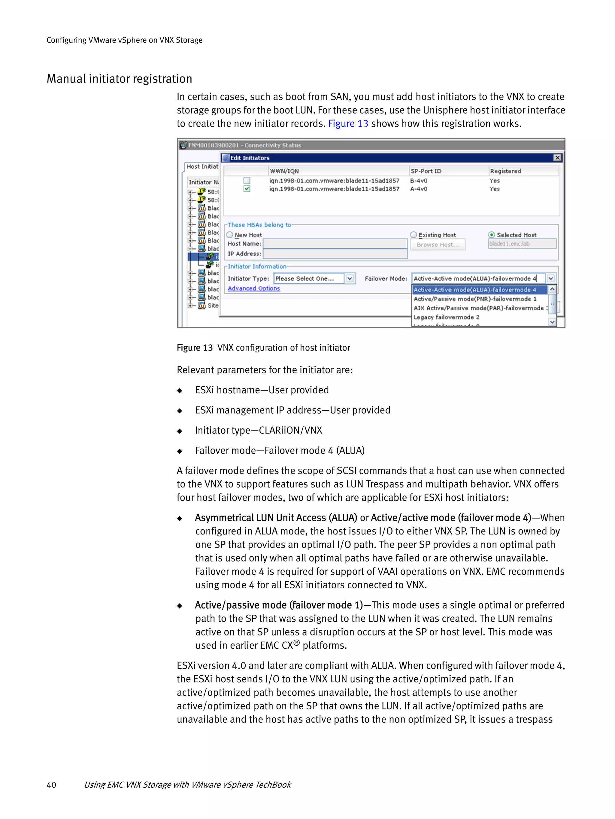 40 Using EMC VNX Storage with VMware vSphere TechBook
Configuring VMware vSphere on VNX Storage
Manual initiator registration
In certain cases, such as boot from SAN, you must add host initiators to the VNX to create
storage groups for the boot LUN. For these cases, use the Unisphere host initiator interface
to create the new initiator records. Figure 13 shows how this registration works.
Figure 13 VNX configuration of host initiator
Relevant parameters for the initiator are:
◆ ESXi hostname—User provided
◆ ESXi management IP address—User provided
◆ Initiator type—CLARiiON/VNX
◆ Failover mode—Failover mode 4 (ALUA)
A failover mode defines the scope of SCSI commands that a host can use when connected
to the VNX to support features such as LUN Trespass and multipath behavior. VNX offers
four host failover modes, two of which are applicable for ESXi host initiators:
◆ Asymmetrical LUN Unit Access (ALUA) or Active/active mode (failover mode 4)—When
configured in ALUA mode, the host issues I/O to either VNX SP. The LUN is owned by
one SP that provides an optimal I/O path. The peer SP provides a non optimal path
that is used only when all optimal paths have failed or are otherwise unavailable.
Failover mode 4 is required for support of VAAI operations on VNX. EMC recommends
using mode 4 for all ESXi initiators connected to VNX.
◆ Active/passive mode (failover mode 1)—This mode uses a single optimal or preferred
path to the SP that was assigned to the LUN when it was created. The LUN remains
active on that SP unless a disruption occurs at the SP or host level. This mode was
used in earlier EMC CX® platforms.
ESXi version 4.0 and later are compliant with ALUA. When configured with failover mode 4,
the ESXi host sends I/O to the VNX LUN using the active/optimized path. If an
active/optimized path becomes unavailable, the host attempts to use another
active/optimized path on the SP that owns the LUN. If all active/optimized paths are
unavailable and the host has active paths to the non optimized SP, it issues a trespass
 