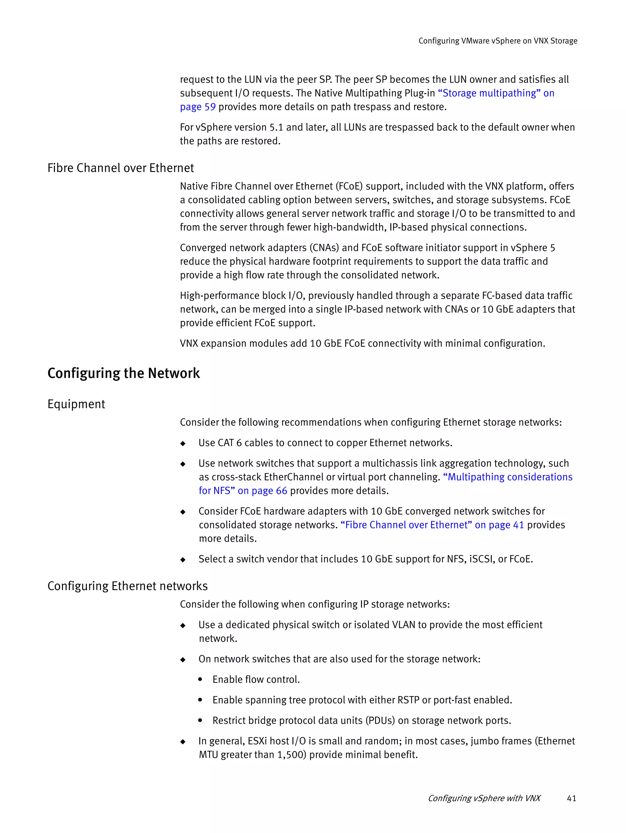 Configuring vSphere with VNX 41
Configuring VMware vSphere on VNX Storage
request to the LUN via the peer SP. The peer SP becomes the LUN owner and satisfies all
subsequent I/O requests. The Native Multipathing Plug-in “Storage multipathing” on
page 59 provides more details on path trespass and restore.
For vSphere version 5.1 and later, all LUNs are trespassed back to the default owner when
the paths are restored.
Fibre Channel over Ethernet
Native Fibre Channel over Ethernet (FCoE) support, included with the VNX platform, offers
a consolidated cabling option between servers, switches, and storage subsystems. FCoE
connectivity allows general server network traffic and storage I/O to be transmitted to and
from the server through fewer high-bandwidth, IP-based physical connections.
Converged network adapters (CNAs) and FCoE software initiator support in vSphere 5
reduce the physical hardware footprint requirements to support the data traffic and
provide a high flow rate through the consolidated network.
High-performance block I/O, previously handled through a separate FC-based data traffic
network, can be merged into a single IP-based network with CNAs or 10 GbE adapters that
provide efficient FCoE support.
VNX expansion modules add 10 GbE FCoE connectivity with minimal configuration.
Configuring the Network
Equipment
Consider the following recommendations when configuring Ethernet storage networks:
◆ Use CAT 6 cables to connect to copper Ethernet networks.
◆ Use network switches that support a multichassis link aggregation technology, such
as cross-stack EtherChannel or virtual port channeling. “Multipathing considerations
for NFS” on page 66 provides more details.
◆ Consider FCoE hardware adapters with 10 GbE converged network switches for
consolidated storage networks. “Fibre Channel over Ethernet” on page 41 provides
more details.
◆ Select a switch vendor that includes 10 GbE support for NFS, iSCSI, or FCoE.
Configuring Ethernet networks
Consider the following when configuring IP storage networks:
◆ Use a dedicated physical switch or isolated VLAN to provide the most efficient
network.
◆ On network switches that are also used for the storage network:
• Enable flow control.
• Enable spanning tree protocol with either RSTP or port-fast enabled.
• Restrict bridge protocol data units (PDUs) on storage network ports.
◆ In general, ESXi host I/O is small and random; in most cases, jumbo frames (Ethernet
MTU greater than 1,500) provide minimal benefit.
 