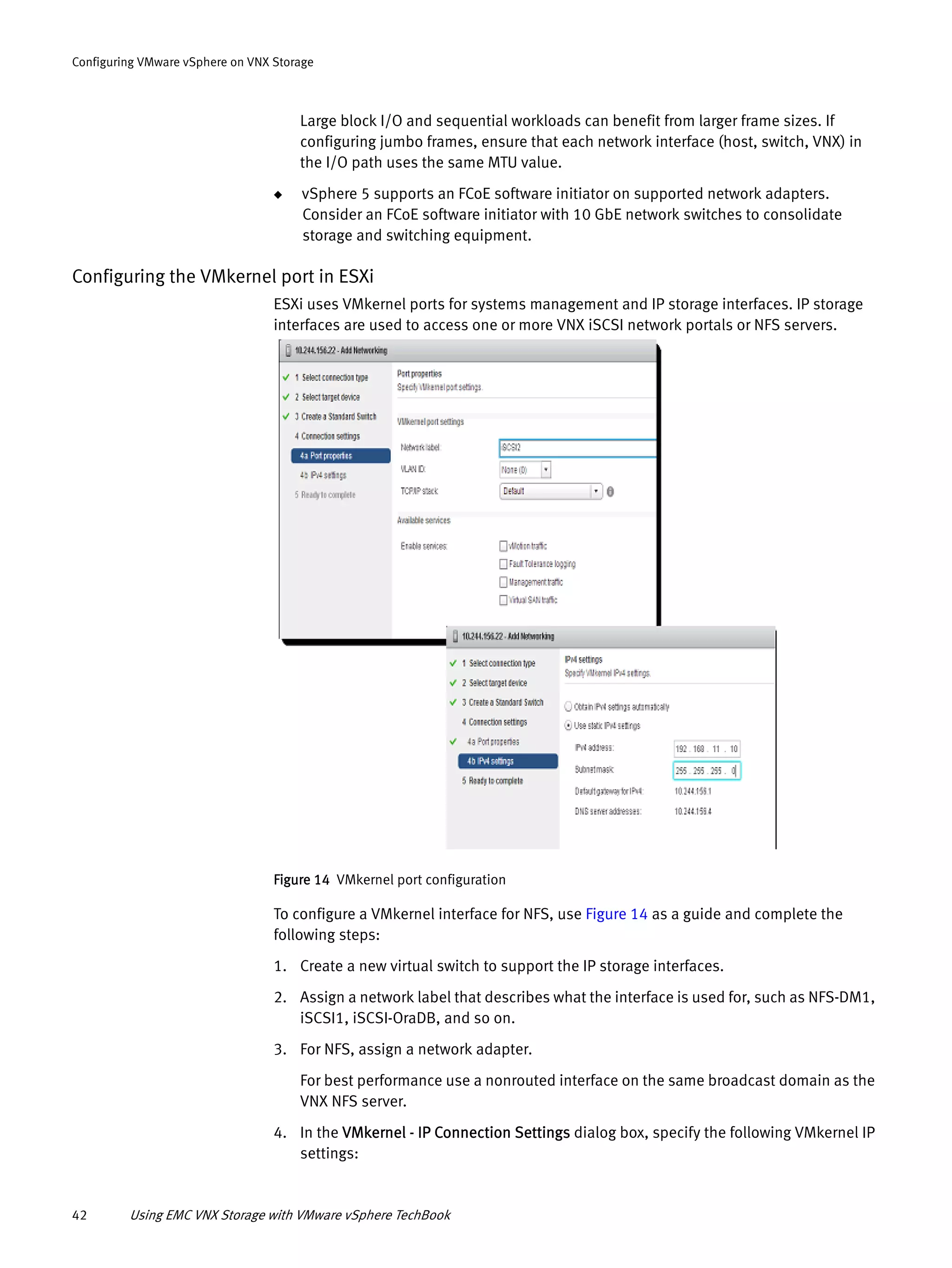 42 Using EMC VNX Storage with VMware vSphere TechBook
Configuring VMware vSphere on VNX Storage
Large block I/O and sequential workloads can benefit from larger frame sizes. If
configuring jumbo frames, ensure that each network interface (host, switch, VNX) in
the I/O path uses the same MTU value.
◆ vSphere 5 supports an FCoE software initiator on supported network adapters.
Consider an FCoE software initiator with 10 GbE network switches to consolidate
storage and switching equipment.
Configuring the VMkernel port in ESXi
ESXi uses VMkernel ports for systems management and IP storage interfaces. IP storage
interfaces are used to access one or more VNX iSCSI network portals or NFS servers.
Figure 14 VMkernel port configuration
To configure a VMkernel interface for NFS, use Figure 14 as a guide and complete the
following steps:
1. Create a new virtual switch to support the IP storage interfaces.
2. Assign a network label that describes what the interface is used for, such as NFS-DM1,
iSCSI1, iSCSI-OraDB, and so on.
3. For NFS, assign a network adapter.
For best performance use a nonrouted interface on the same broadcast domain as the
VNX NFS server.
4. In the VMkernel - IP Connection Settings dialog box, specify the following VMkernel IP
settings:
 