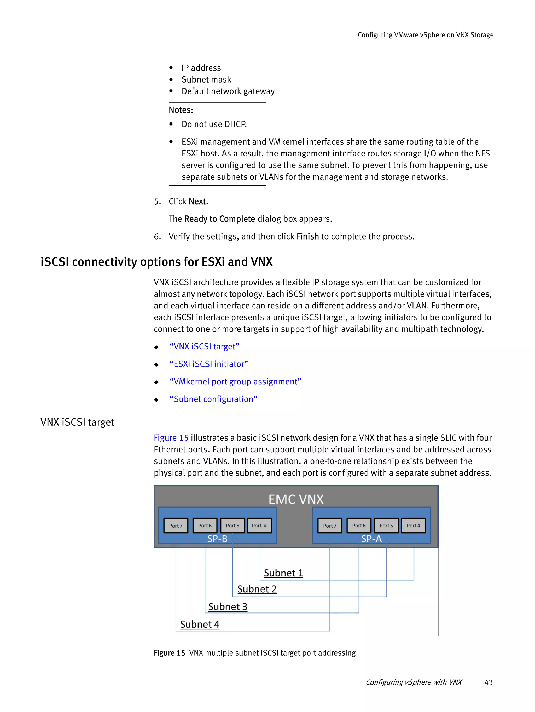 Configuring vSphere with VNX 43
Configuring VMware vSphere on VNX Storage
• IP address
• Subnet mask
• Default network gateway
Notes:
• Do not use DHCP.
• ESXi management and VMkernel interfaces share the same routing table of the
ESXi host. As a result, the management interface routes storage I/O when the NFS
server is configured to use the same subnet. To prevent this from happening, use
separate subnets or VLANs for the management and storage networks.
5. Click Next.
The Ready to Complete dialog box appears.
6. Verify the settings, and then click Finish to complete the process.
iSCSI connectivity options for ESXi and VNX
VNX iSCSI architecture provides a flexible IP storage system that can be customized for
almost any network topology. Each iSCSI network port supports multiple virtual interfaces,
and each virtual interface can reside on a different address and/or VLAN. Furthermore,
each iSCSI interface presents a unique iSCSI target, allowing initiators to be configured to
connect to one or more targets in support of high availability and multipath technology.
◆ “VNX iSCSI target”
◆ “ESXi iSCSI initiator”
◆ “VMkernel port group assignment”
◆ “Subnet configuration”
VNX iSCSI target
Figure 15 illustrates a basic iSCSI network design for a VNX that has a single SLIC with four
Ethernet ports. Each port can support multiple virtual interfaces and be addressed across
subnets and VLANs. In this illustration, a one-to-one relationship exists between the
physical port and the subnet, and each port is configured with a separate subnet address.
Figure 15 VNX multiple subnet iSCSI target port addressing
 
