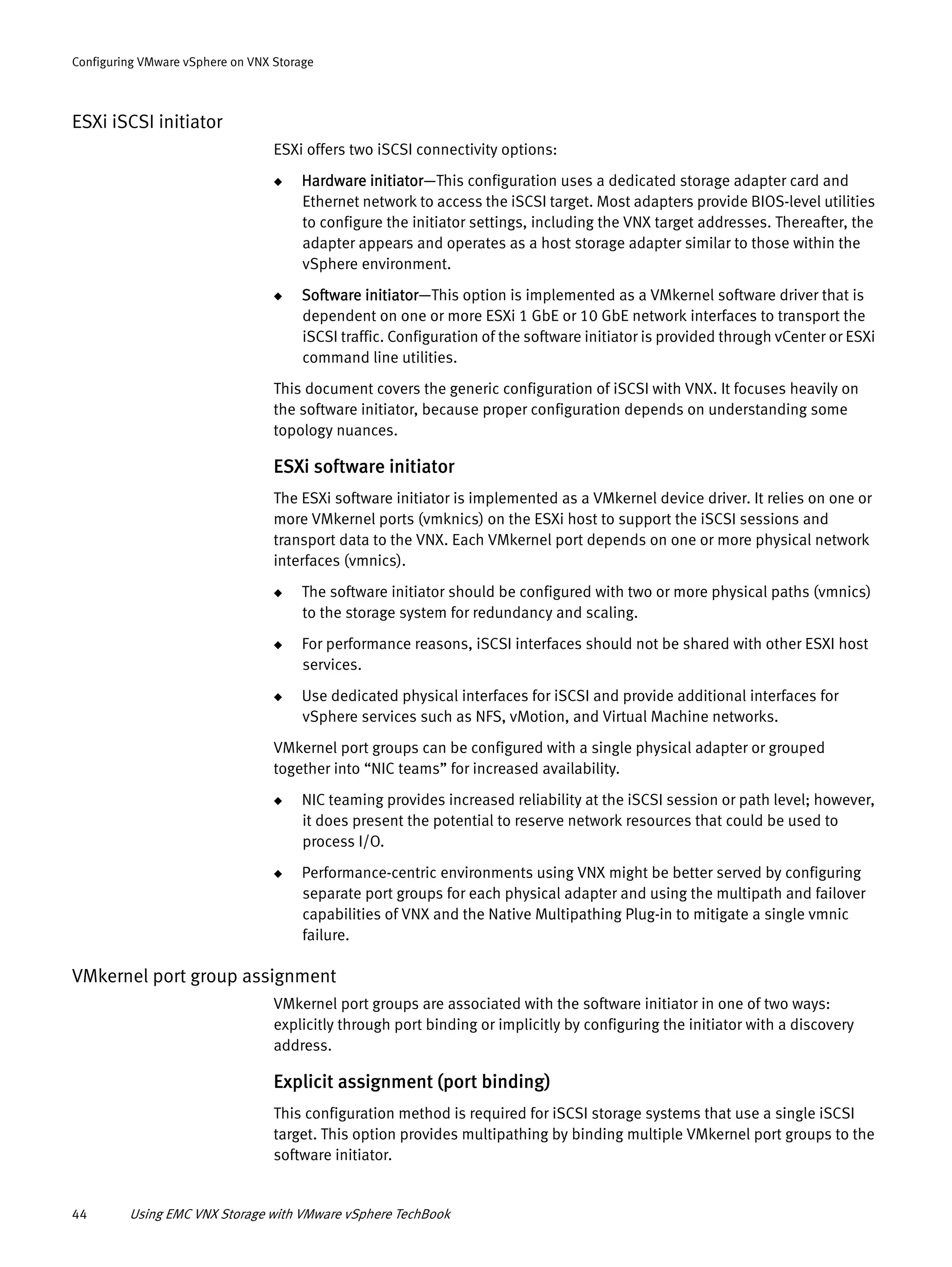44 Using EMC VNX Storage with VMware vSphere TechBook
Configuring VMware vSphere on VNX Storage
ESXi iSCSI initiator
ESXi offers two iSCSI connectivity options:
◆ Hardware initiator—This configuration uses a dedicated storage adapter card and
Ethernet network to access the iSCSI target. Most adapters provide BIOS-level utilities
to configure the initiator settings, including the VNX target addresses. Thereafter, the
adapter appears and operates as a host storage adapter similar to those within the
vSphere environment.
◆ Software initiator—This option is implemented as a VMkernel software driver that is
dependent on one or more ESXi 1 GbE or 10 GbE network interfaces to transport the
iSCSI traffic. Configuration of the software initiator is provided through vCenter or ESXi
command line utilities.
This document covers the generic configuration of iSCSI with VNX. It focuses heavily on
the software initiator, because proper configuration depends on understanding some
topology nuances.
ESXi software initiator
The ESXi software initiator is implemented as a VMkernel device driver. It relies on one or
more VMkernel ports (vmknics) on the ESXi host to support the iSCSI sessions and
transport data to the VNX. Each VMkernel port depends on one or more physical network
interfaces (vmnics).
◆ The software initiator should be configured with two or more physical paths (vmnics)
to the storage system for redundancy and scaling.
◆ For performance reasons, iSCSI interfaces should not be shared with other ESXI host
services.
◆ Use dedicated physical interfaces for iSCSI and provide additional interfaces for
vSphere services such as NFS, vMotion, and Virtual Machine networks.
VMkernel port groups can be configured with a single physical adapter or grouped
together into “NIC teams” for increased availability.
◆ NIC teaming provides increased reliability at the iSCSI session or path level; however,
it does present the potential to reserve network resources that could be used to
process I/O.
◆ Performance-centric environments using VNX might be better served by configuring
separate port groups for each physical adapter and using the multipath and failover
capabilities of VNX and the Native Multipathing Plug-in to mitigate a single vmnic
failure.
VMkernel port group assignment
VMkernel port groups are associated with the software initiator in one of two ways:
explicitly through port binding or implicitly by configuring the initiator with a discovery
address.
Explicit assignment (port binding)
This configuration method is required for iSCSI storage systems that use a single iSCSI
target. This option provides multipathing by binding multiple VMkernel port groups to the
software initiator.
 