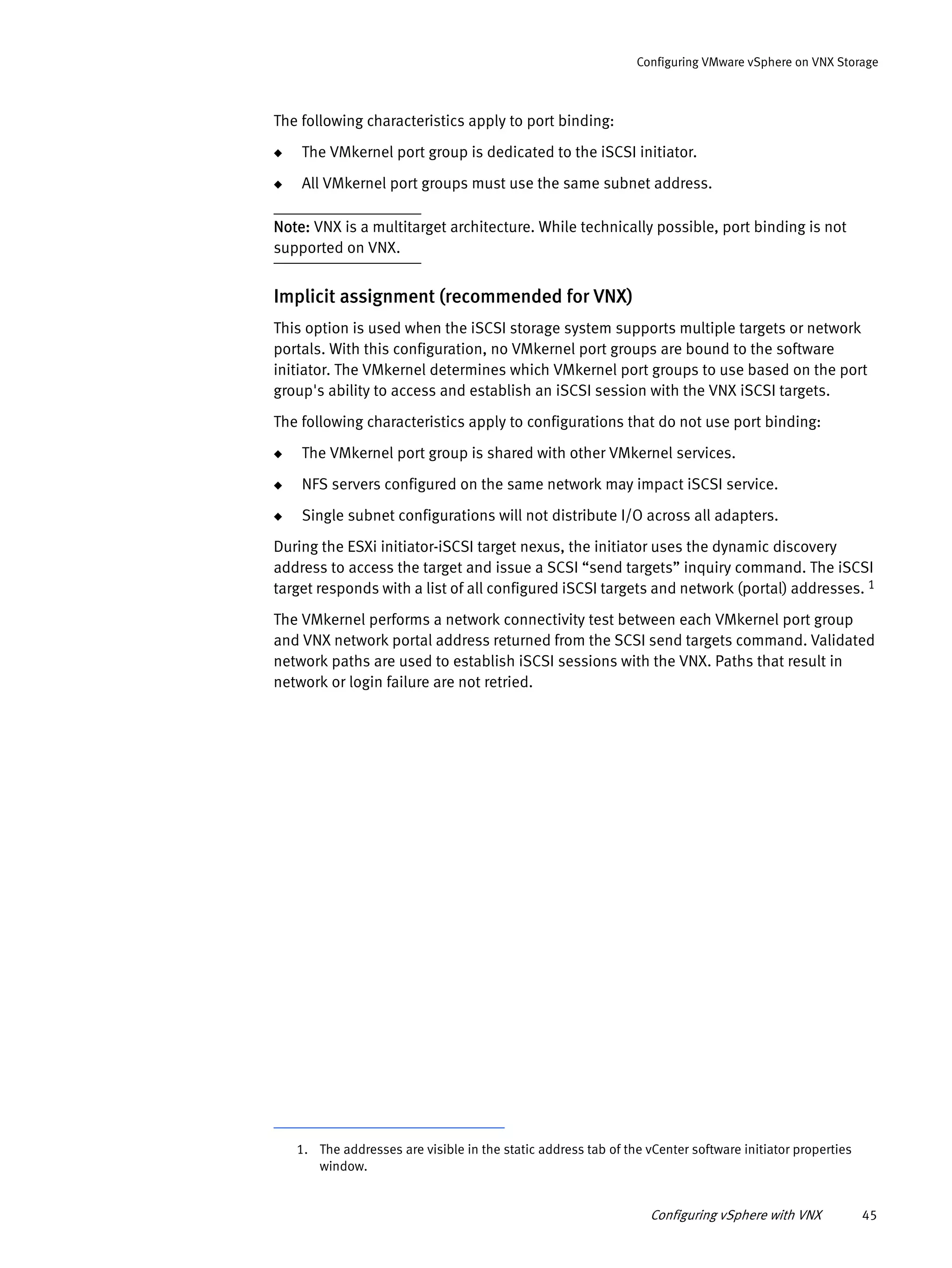 Configuring vSphere with VNX 45
Configuring VMware vSphere on VNX Storage
The following characteristics apply to port binding:
◆ The VMkernel port group is dedicated to the iSCSI initiator.
◆ All VMkernel port groups must use the same subnet address.
Note: VNX is a multitarget architecture. While technically possible, port binding is not
supported on VNX.
Implicit assignment (recommended for VNX)
This option is used when the iSCSI storage system supports multiple targets or network
portals. With this configuration, no VMkernel port groups are bound to the software
initiator. The VMkernel determines which VMkernel port groups to use based on the port
group's ability to access and establish an iSCSI session with the VNX iSCSI targets.
The following characteristics apply to configurations that do not use port binding:
◆ The VMkernel port group is shared with other VMkernel services.
◆ NFS servers configured on the same network may impact iSCSI service.
◆ Single subnet configurations will not distribute I/O across all adapters.
During the ESXi initiator-iSCSI target nexus, the initiator uses the dynamic discovery
address to access the target and issue a SCSI “send targets” inquiry command. The iSCSI
target responds with a list of all configured iSCSI targets and network (portal) addresses. 1
The VMkernel performs a network connectivity test between each VMkernel port group
and VNX network portal address returned from the SCSI send targets command. Validated
network paths are used to establish iSCSI sessions with the VNX. Paths that result in
network or login failure are not retried.
1. The addresses are visible in the static address tab of the vCenter software initiator properties
window.
 
