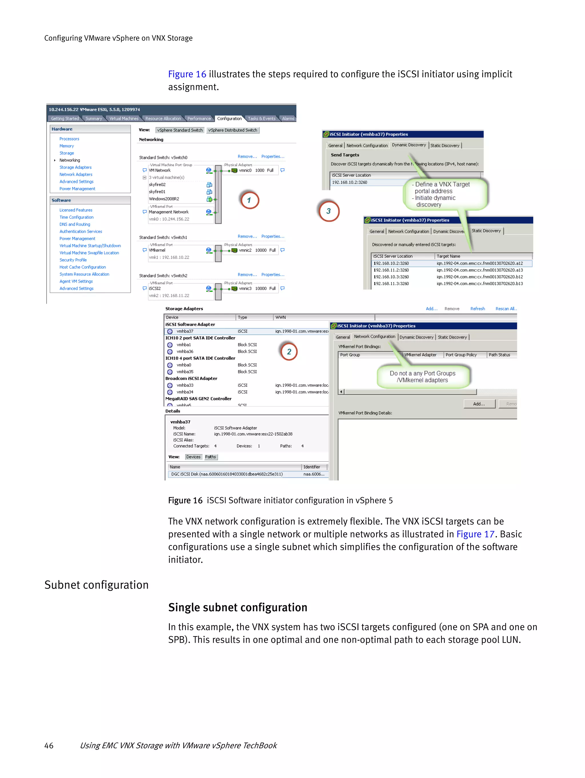46 Using EMC VNX Storage with VMware vSphere TechBook
Configuring VMware vSphere on VNX Storage
Figure 16 illustrates the steps required to configure the iSCSI initiator using implicit
assignment.
Figure 16 iSCSI Software initiator configuration in vSphere 5
The VNX network configuration is extremely flexible. The VNX iSCSI targets can be
presented with a single network or multiple networks as illustrated in Figure 17. Basic
configurations use a single subnet which simplifies the configuration of the software
initiator.
Subnet configuration
Single subnet configuration
In this example, the VNX system has two iSCSI targets configured (one on SPA and one on
SPB). This results in one optimal and one non-optimal path to each storage pool LUN.
 