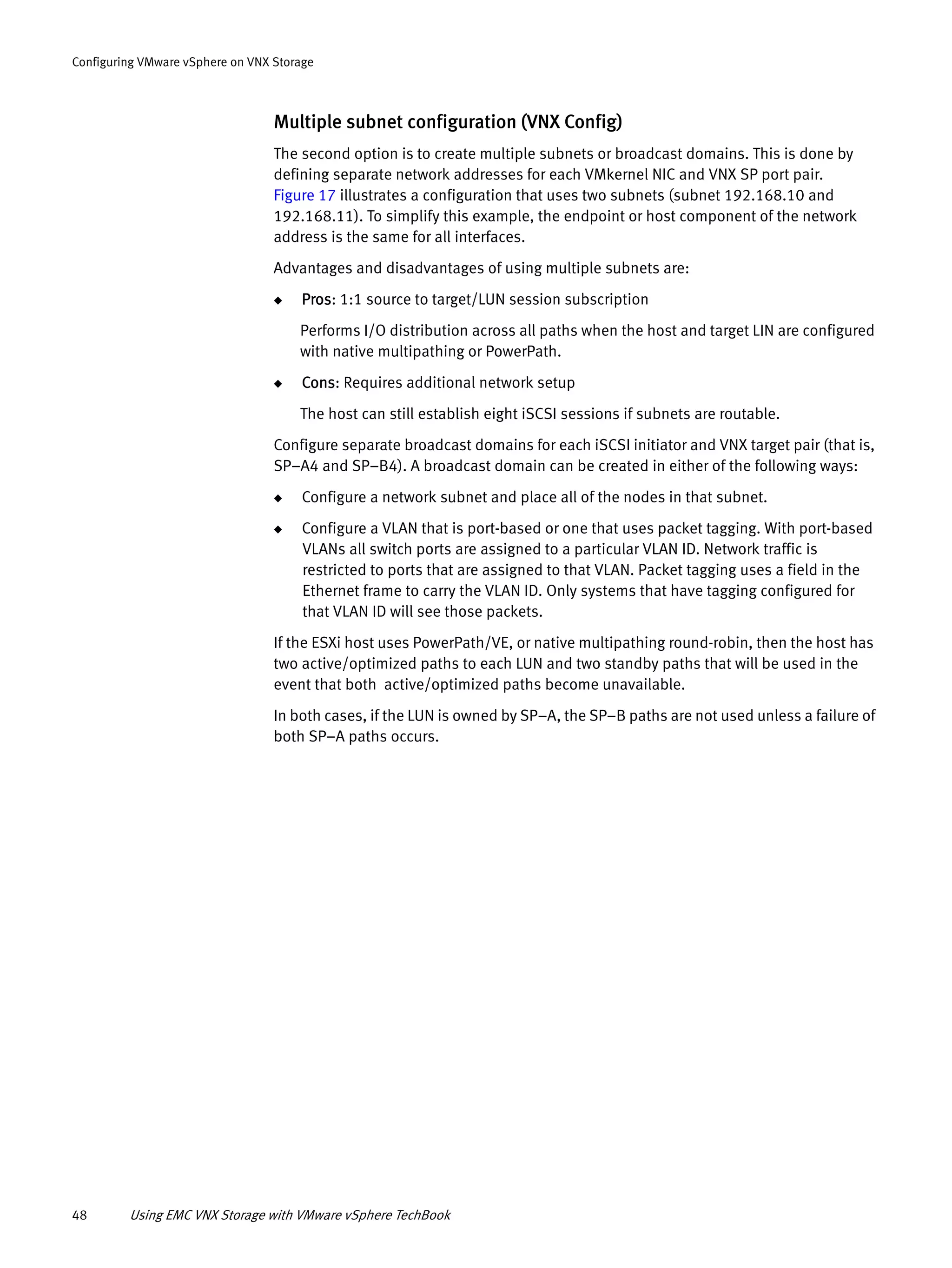 48 Using EMC VNX Storage with VMware vSphere TechBook
Configuring VMware vSphere on VNX Storage
Multiple subnet configuration (VNX Config)
The second option is to create multiple subnets or broadcast domains. This is done by
defining separate network addresses for each VMkernel NIC and VNX SP port pair.
Figure 17 illustrates a configuration that uses two subnets (subnet 192.168.10 and
192.168.11). To simplify this example, the endpoint or host component of the network
address is the same for all interfaces.
Advantages and disadvantages of using multiple subnets are:
◆ Pros: 1:1 source to target/LUN session subscription
Performs I/O distribution across all paths when the host and target LIN are configured
with native multipathing or PowerPath.
◆ Cons: Requires additional network setup
The host can still establish eight iSCSI sessions if subnets are routable.
Configure separate broadcast domains for each iSCSI initiator and VNX target pair (that is,
SP–A4 and SP–B4). A broadcast domain can be created in either of the following ways:
◆ Configure a network subnet and place all of the nodes in that subnet.
◆ Configure a VLAN that is port-based or one that uses packet tagging. With port-based
VLANs all switch ports are assigned to a particular VLAN ID. Network traffic is
restricted to ports that are assigned to that VLAN. Packet tagging uses a field in the
Ethernet frame to carry the VLAN ID. Only systems that have tagging configured for
that VLAN ID will see those packets.
If the ESXi host uses PowerPath/VE, or native multipathing round-robin, then the host has
two active/optimized paths to each LUN and two standby paths that will be used in the
event that both active/optimized paths become unavailable.
In both cases, if the LUN is owned by SP–A, the SP–B paths are not used unless a failure of
both SP–A paths occurs.
 