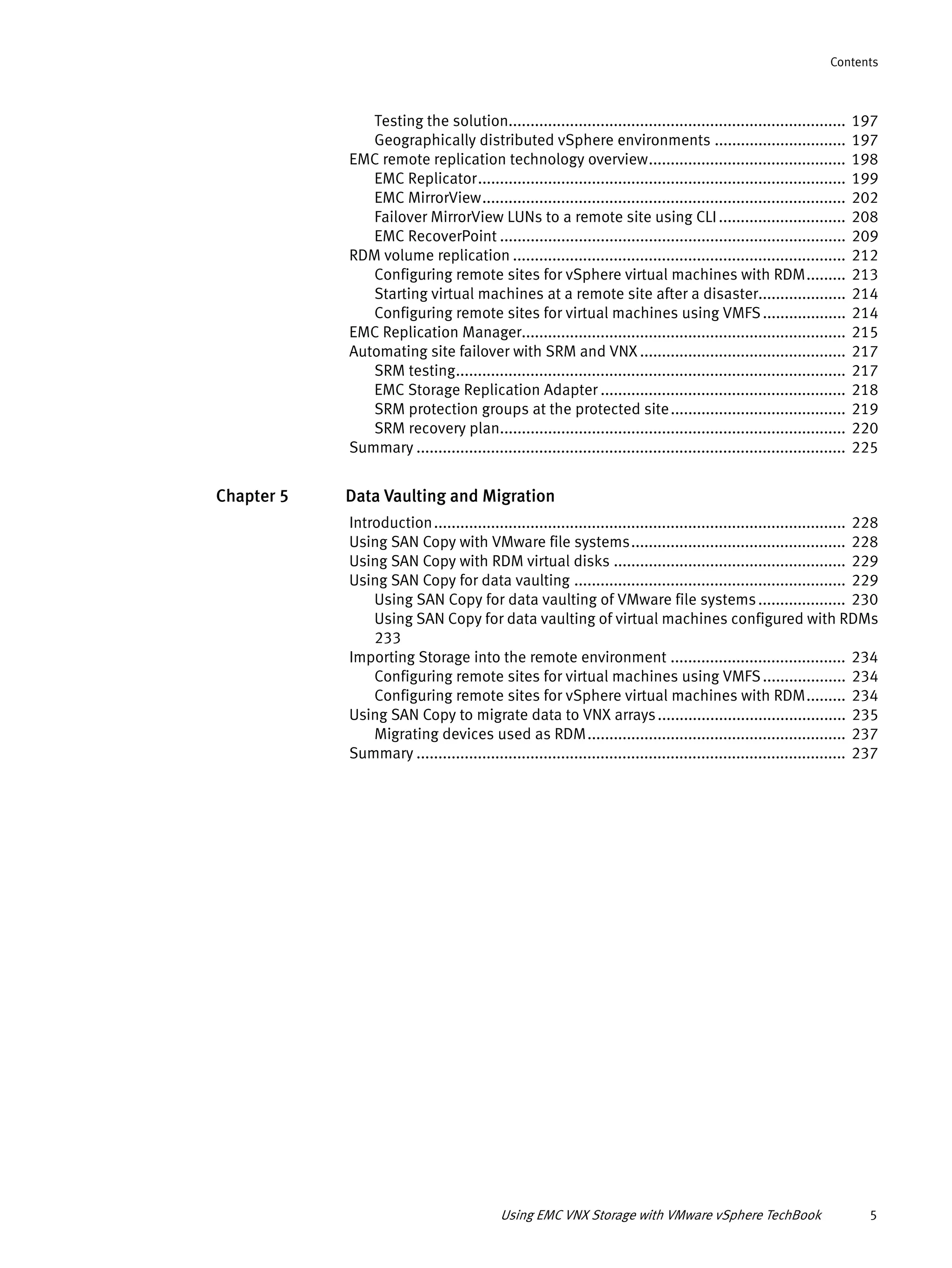 Using EMC VNX Storage with VMware vSphere TechBook 5
Contents
Testing the solution............................................................................. 197
Geographically distributed vSphere environments .............................. 197
EMC remote replication technology overview............................................. 198
EMC Replicator.................................................................................... 199
EMC MirrorView................................................................................... 202
Failover MirrorView LUNs to a remote site using CLI............................. 208
EMC RecoverPoint ............................................................................... 209
RDM volume replication ............................................................................ 212
Configuring remote sites for vSphere virtual machines with RDM......... 213
Starting virtual machines at a remote site after a disaster.................... 214
Configuring remote sites for virtual machines using VMFS................... 214
EMC Replication Manager.......................................................................... 215
Automating site failover with SRM and VNX ............................................... 217
SRM testing......................................................................................... 217
EMC Storage Replication Adapter ........................................................ 218
SRM protection groups at the protected site........................................ 219
SRM recovery plan............................................................................... 220
Summary .................................................................................................. 225
Chapter 5 Data Vaulting and Migration
Introduction.............................................................................................. 228
Using SAN Copy with VMware file systems................................................. 228
Using SAN Copy with RDM virtual disks ..................................................... 229
Using SAN Copy for data vaulting .............................................................. 229
Using SAN Copy for data vaulting of VMware file systems.................... 230
Using SAN Copy for data vaulting of virtual machines configured with RDMs
233
Importing Storage into the remote environment ........................................ 234
Configuring remote sites for virtual machines using VMFS................... 234
Configuring remote sites for vSphere virtual machines with RDM......... 234
Using SAN Copy to migrate data to VNX arrays........................................... 235
Migrating devices used as RDM........................................................... 237
Summary .................................................................................................. 237
 