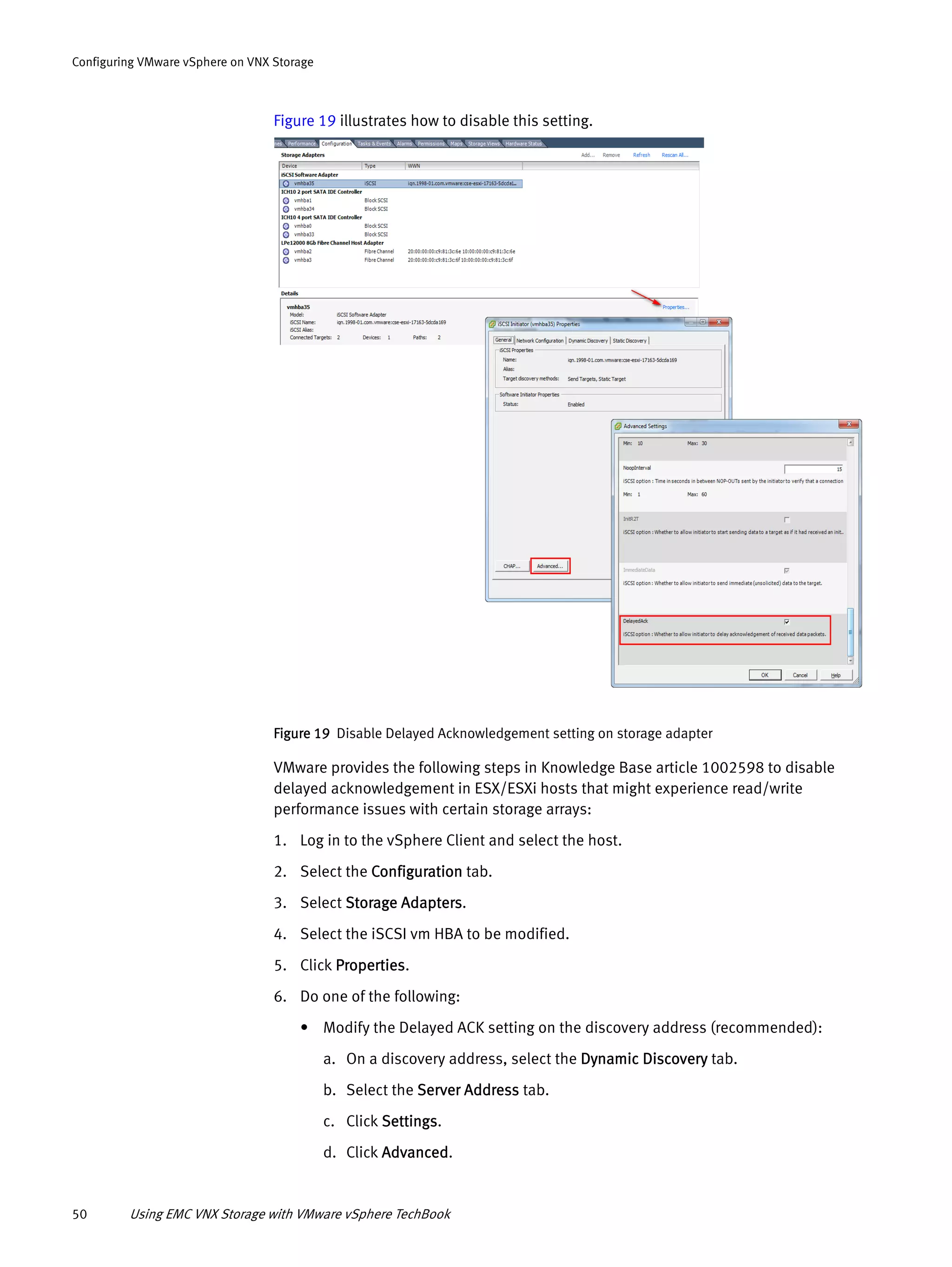 50 Using EMC VNX Storage with VMware vSphere TechBook
Configuring VMware vSphere on VNX Storage
Figure 19 illustrates how to disable this setting.
Figure 19 Disable Delayed Acknowledgement setting on storage adapter
VMware provides the following steps in Knowledge Base article 1002598 to disable
delayed acknowledgement in ESX/ESXi hosts that might experience read/write
performance issues with certain storage arrays:
1. Log in to the vSphere Client and select the host.
2. Select the Configuration tab.
3. Select Storage Adapters.
4. Select the iSCSI vm HBA to be modified.
5. Click Properties.
6. Do one of the following:
• Modify the Delayed ACK setting on the discovery address (recommended):
a. On a discovery address, select the Dynamic Discovery tab.
b. Select the Server Address tab.
c. Click Settings.
d. Click Advanced.
 