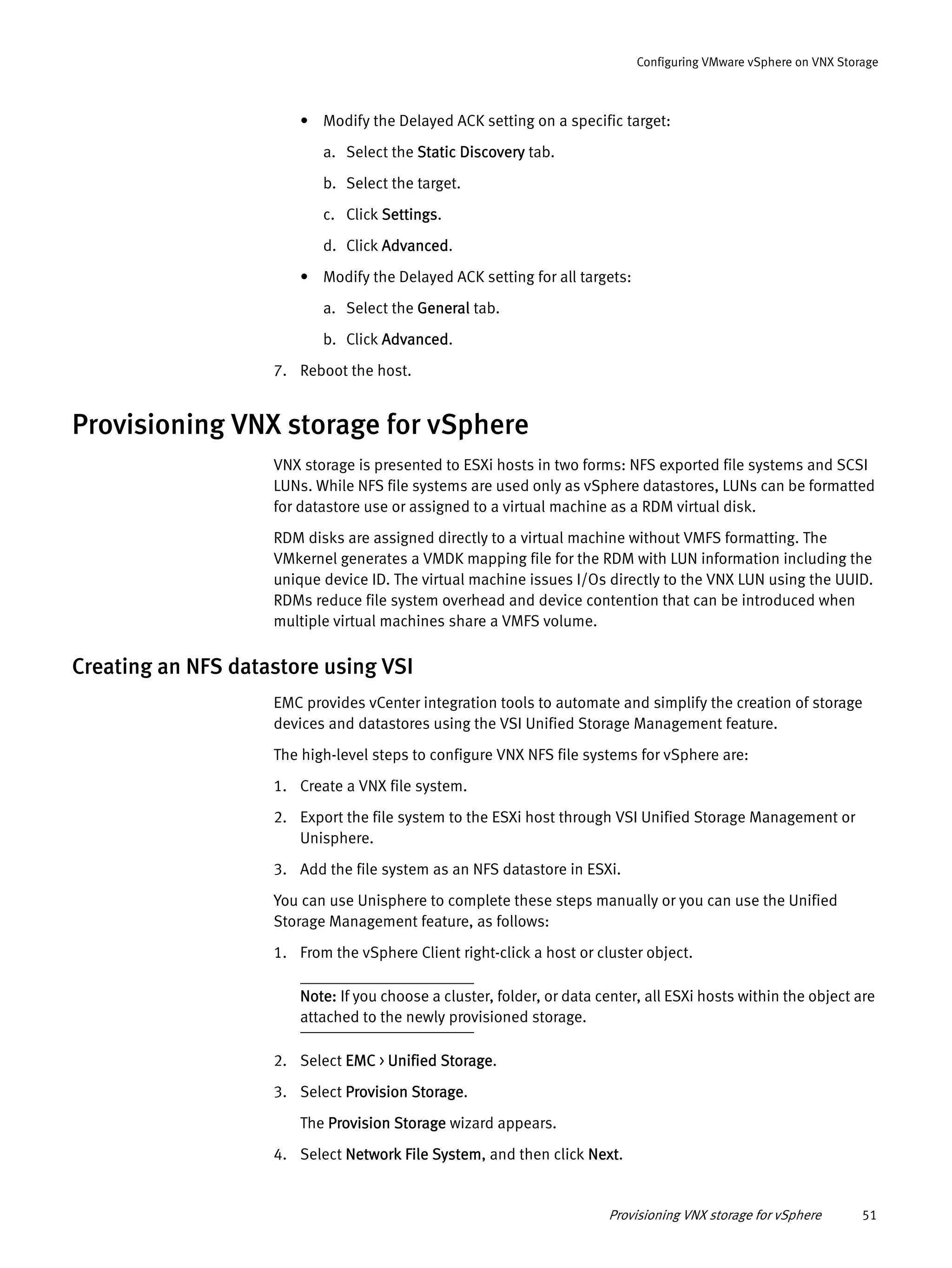 Provisioning VNX storage for vSphere 51
Configuring VMware vSphere on VNX Storage
• Modify the Delayed ACK setting on a specific target:
a. Select the Static Discovery tab.
b. Select the target.
c. Click Settings.
d. Click Advanced.
• Modify the Delayed ACK setting for all targets:
a. Select the General tab.
b. Click Advanced.
7. Reboot the host.
Provisioning VNX storage for vSphere
VNX storage is presented to ESXi hosts in two forms: NFS exported file systems and SCSI
LUNs. While NFS file systems are used only as vSphere datastores, LUNs can be formatted
for datastore use or assigned to a virtual machine as a RDM virtual disk.
RDM disks are assigned directly to a virtual machine without VMFS formatting. The
VMkernel generates a VMDK mapping file for the RDM with LUN information including the
unique device ID. The virtual machine issues I/Os directly to the VNX LUN using the UUID.
RDMs reduce file system overhead and device contention that can be introduced when
multiple virtual machines share a VMFS volume.
Creating an NFS datastore using VSI
EMC provides vCenter integration tools to automate and simplify the creation of storage
devices and datastores using the VSI Unified Storage Management feature.
The high-level steps to configure VNX NFS file systems for vSphere are:
1. Create a VNX file system.
2. Export the file system to the ESXi host through VSI Unified Storage Management or
Unisphere.
3. Add the file system as an NFS datastore in ESXi.
You can use Unisphere to complete these steps manually or you can use the Unified
Storage Management feature, as follows:
1. From the vSphere Client right-click a host or cluster object.
Note: If you choose a cluster, folder, or data center, all ESXi hosts within the object are
attached to the newly provisioned storage.
2. Select EMC > Unified Storage.
3. Select Provision Storage.
The Provision Storage wizard appears.
4. Select Network File System, and then click Next.
 