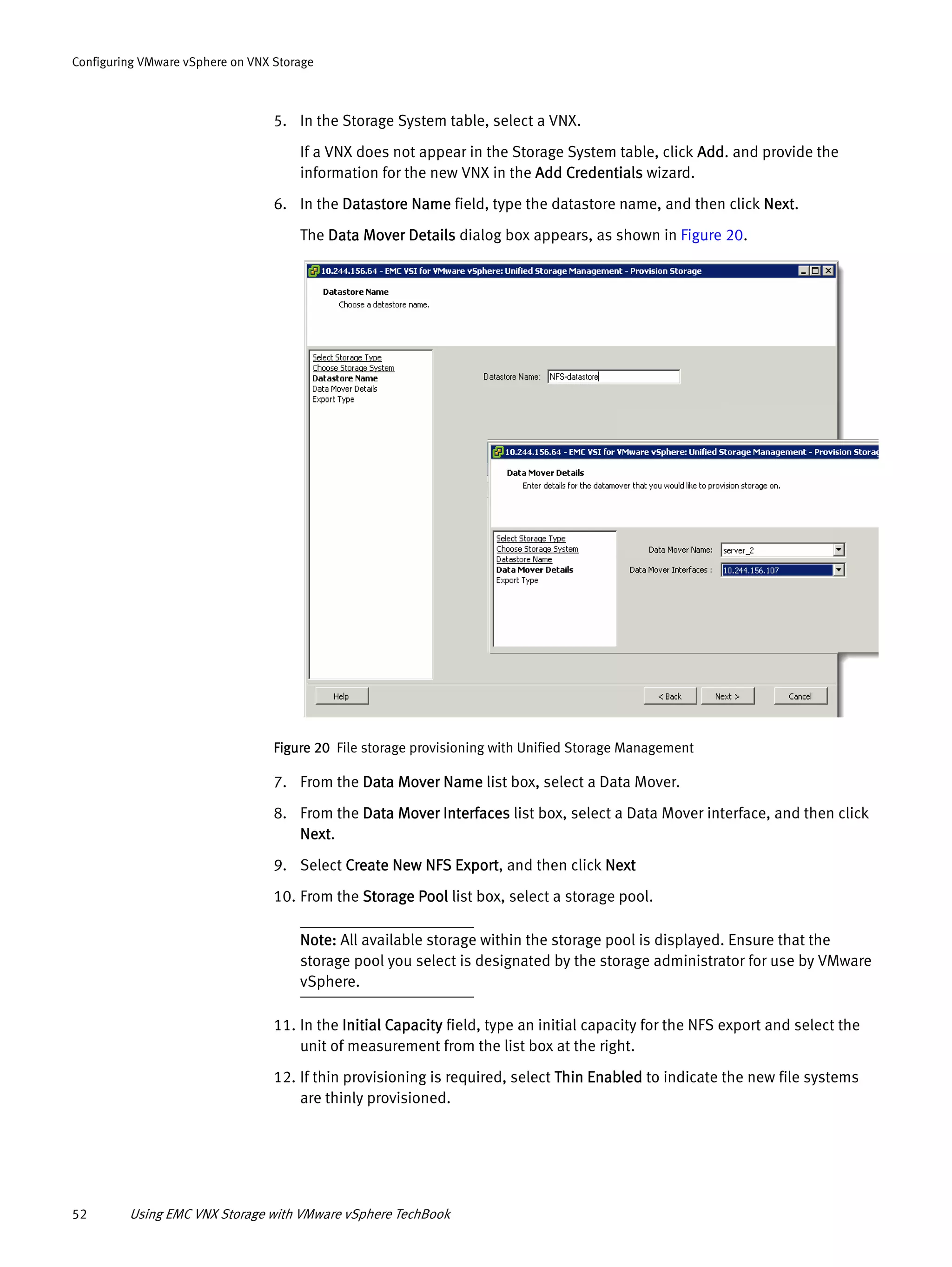 52 Using EMC VNX Storage with VMware vSphere TechBook
Configuring VMware vSphere on VNX Storage
5. In the Storage System table, select a VNX.
If a VNX does not appear in the Storage System table, click Add. and provide the
information for the new VNX in the Add Credentials wizard.
6. In the Datastore Name field, type the datastore name, and then click Next.
The Data Mover Details dialog box appears, as shown in Figure 20.
Figure 20 File storage provisioning with Unified Storage Management
7. From the Data Mover Name list box, select a Data Mover.
8. From the Data Mover Interfaces list box, select a Data Mover interface, and then click
Next.
9. Select Create New NFS Export, and then click Next
10. From the Storage Pool list box, select a storage pool.
Note: All available storage within the storage pool is displayed. Ensure that the
storage pool you select is designated by the storage administrator for use by VMware
vSphere.
11. In the Initial Capacity field, type an initial capacity for the NFS export and select the
unit of measurement from the list box at the right.
12. If thin provisioning is required, select Thin Enabled to indicate the new file systems
are thinly provisioned.
 