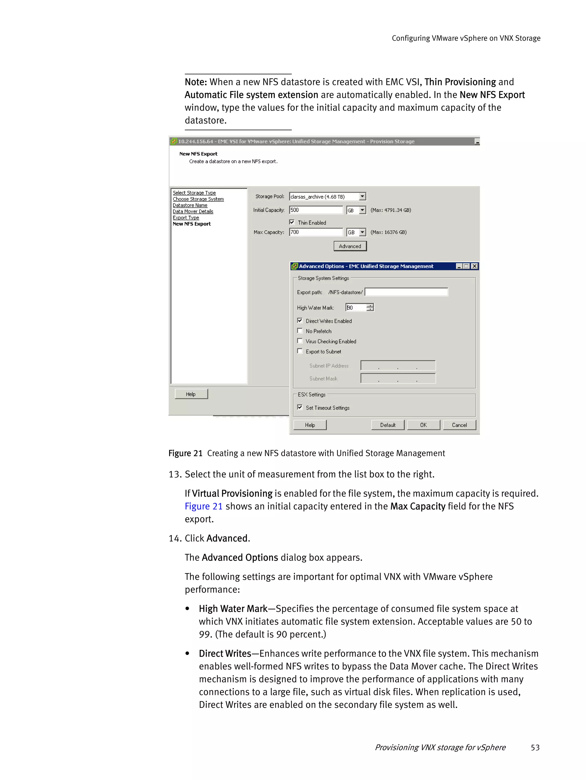Provisioning VNX storage for vSphere 53
Configuring VMware vSphere on VNX Storage
Note: When a new NFS datastore is created with EMC VSI, Thin Provisioning and
Automatic File system extension are automatically enabled. In the New NFS Export
window, type the values for the initial capacity and maximum capacity of the
datastore.
Figure 21 Creating a new NFS datastore with Unified Storage Management
13. Select the unit of measurement from the list box to the right.
If Virtual Provisioning is enabled for the file system, the maximum capacity is required.
Figure 21 shows an initial capacity entered in the Max Capacity field for the NFS
export.
14. Click Advanced.
The Advanced Options dialog box appears.
The following settings are important for optimal VNX with VMware vSphere
performance:
• High Water Mark—Specifies the percentage of consumed file system space at
which VNX initiates automatic file system extension. Acceptable values are 50 to
99. (The default is 90 percent.)
• Direct Writes—Enhances write performance to the VNX file system. This mechanism
enables well-formed NFS writes to bypass the Data Mover cache. The Direct Writes
mechanism is designed to improve the performance of applications with many
connections to a large file, such as virtual disk files. When replication is used,
Direct Writes are enabled on the secondary file system as well.
 