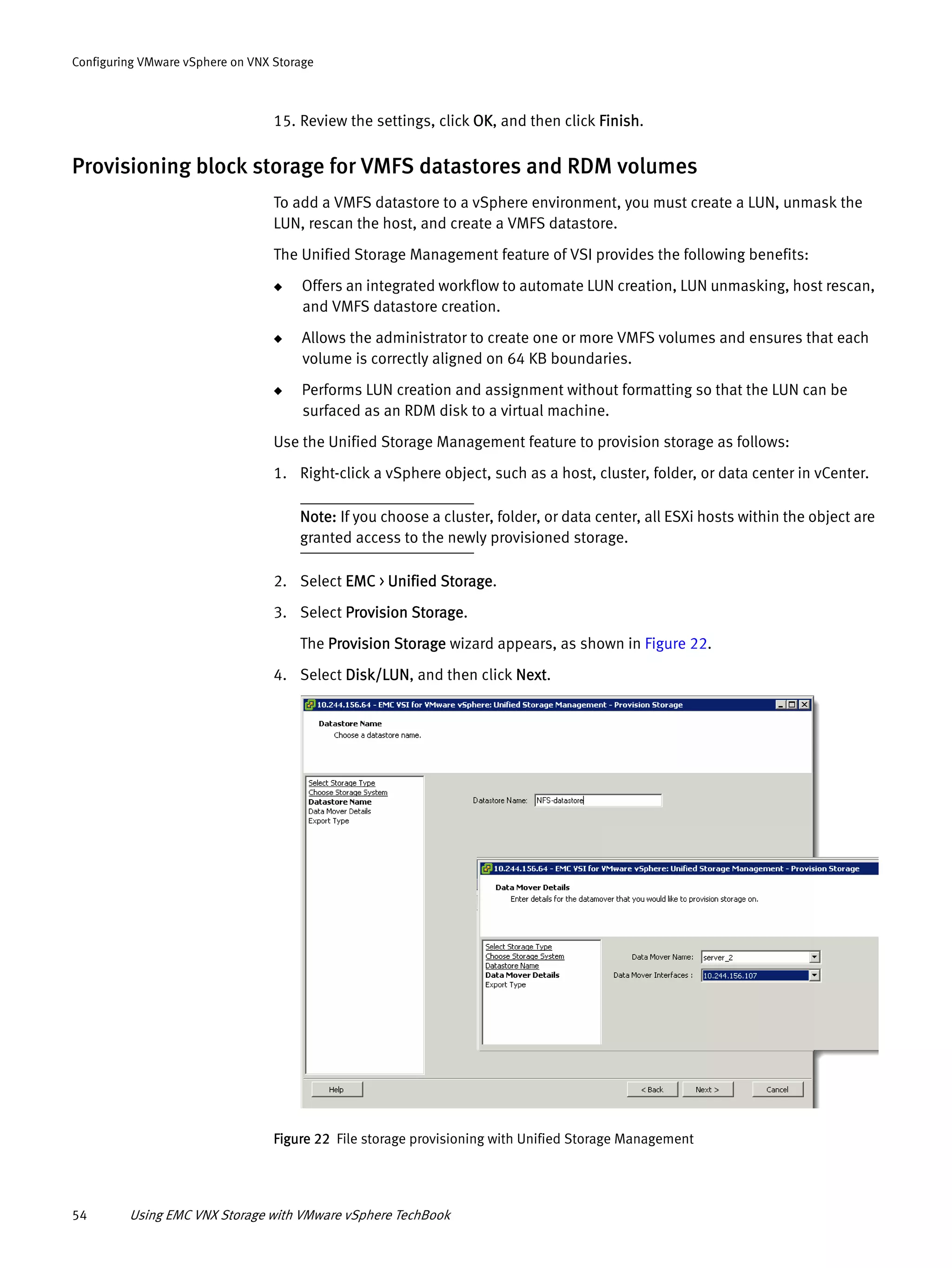 54 Using EMC VNX Storage with VMware vSphere TechBook
Configuring VMware vSphere on VNX Storage
15. Review the settings, click OK, and then click Finish.
Provisioning block storage for VMFS datastores and RDM volumes
To add a VMFS datastore to a vSphere environment, you must create a LUN, unmask the
LUN, rescan the host, and create a VMFS datastore.
The Unified Storage Management feature of VSI provides the following benefits:
◆ Offers an integrated workflow to automate LUN creation, LUN unmasking, host rescan,
and VMFS datastore creation.
◆ Allows the administrator to create one or more VMFS volumes and ensures that each
volume is correctly aligned on 64 KB boundaries.
◆ Performs LUN creation and assignment without formatting so that the LUN can be
surfaced as an RDM disk to a virtual machine.
Use the Unified Storage Management feature to provision storage as follows:
1. Right-click a vSphere object, such as a host, cluster, folder, or data center in vCenter.
Note: If you choose a cluster, folder, or data center, all ESXi hosts within the object are
granted access to the newly provisioned storage.
2. Select EMC > Unified Storage.
3. Select Provision Storage.
The Provision Storage wizard appears, as shown in Figure 22.
4. Select Disk/LUN, and then click Next.
Figure 22 File storage provisioning with Unified Storage Management
 
